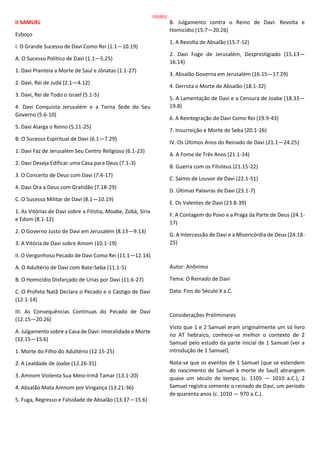 II SAMUEL
Esboço
I. O Grande Sucesso de Davi Como Rei (1.1—10.19)
A. O Sucesso Político de Davi (1.1—5.25)
1. Davi Pranteia a Morte de Saul e Jônatas (1.1-27)
2. Davi, Rei de Judá (2.1—4.12)
3. Davi, Rei de Todo o Israel (5.1-5)
4. Davi Conquista Jerusalém e a Torna Sede do Seu
Governo (5.6-10)
5. Davi Alarga o Reino (5.11-25)
B. O Sucesso Espiritual de Davi (6.1—7.29)
1. Davi Faz de Jerusalém Seu Centro Religioso (6.1-23)
2. Davi Deseja Edificar uma Casa para Deus (7.1-3)
3. O Concerto de Deus com Davi (7.4-17)
4. Davi Ora a Deus com Gratidão (7.18-29)
C. O Sucesso Militar de Davi (8.1—10.19)
1. As Vitórias de Davi sobre a Filístia, Moabe, Zobá, Síria
e Edom (8.1-12)
2. O Governo Justo de Davi em Jerusalém (8.13—9.13)
3. A Vitória de Davi sobre Amom (10.1-19)
II. O Vergonhoso Pecado de Davi Como Rei (11.1—12.14)
A. O Adultério de Davi com Bate-Seba (11.1-5)
B. O Homicídio Disfarçado de Urias por Davi (11.6-27)
C. O Profeta Natã Declara o Pecado e o Castigo de Davi
(12.1-14)
III. As Consequências Contínuas do Pecado de Davi
(12.15—20.26)
A. Julgamento sobre a Casa de Davi: Imoralidade e Morte
(12.15—15.6)
1. Morte do Filho do Adultério (12.15-25)
2. A Lealdade de Joabe (12.26-31)
3. Amnom Violenta Sua Meio-Irmã Tamar (13.1-20)
4. Absalão Mata Amnom por Vingança (13.21-36)
5. Fuga, Regresso e Falsidade de Absalão (13.37—15.6)
B. Julgamento contra o Reino de Davi: Revolta e
Homicídio (15.7—20.26)
1. A Revolta de Absalão (15.7-12)
2. Davi Foge de Jerusalém, Desprestigiado (15.13—
16.14)
3. Absalão Governa em Jerusalém (16.15—17.29)
4. Derrota e Morte de Absalão (18.1-32)
5. A Lamentação de Davi e a Censura de Joabe (18.33—
19.8)
6. A Reintegração de Davi Como Rei (19.9-43)
7. Insurreição e Morte de Seba (20.1-26)
IV. Os Últimos Anos do Reinado de Davi (21.1—24.25)
A. A Fome de Três Anos (21.1-14)
B. Guerra com os Filisteus (21.15-22)
C. Salmo de Louvor de Davi (22.1-51)
D. Últimas Palavras de Davi (23.1-7)
E. Os Valentes de Davi (23.8-39)
F. A Contagem do Povo e a Praga da Parte de Deus (24.1-
17)
G. A Intercessão de Davi e a Misericórdia de Deus (24.18-
25)
Autor: Anônimo
Tema: O Reinado de Davi
Data: Fins do Século X a.C.
Considerações Preliminares
Visto que 1 e 2 Samuel eram originalmente um só livro
no AT hebraico, conhece-se melhor o contexto de 2
Samuel pelo estudo da parte inicial de 1 Samuel (ver a
introdução de 1 Samuel).
Nota-se que os eventos de 1 Samuel (que se estendem
do nascimento de Samuel à morte de Saul) abrangem
quase um século de tempo (c. 1105 — 1010 a.C.), 2
Samuel registra somente o reinado de Davi, um período
de quarenta anos (c. 1010 — 970 a.C.).
105/852
 