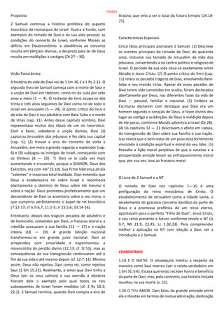 Propósito
2 Samuel continua a história profética do aspecto
teocrático da monarquia de Israel. Ilustra a fundo, com
exemplos do reinado de Davi e da sua vida pessoal, as
condições do concerto de Israel, conforme Moisés as
definiu em Deuteronômio: a obediência ao concerto
resulta em bênçãos divinas; o desprezo pela lei de Deus
resulta em maldições e castigos (Dt 27—30).
Visão Panorâmica
A história da vida de Davi vai de 1 Sm 16.1 a 1 Rs 2.11. O
segundo livro de Samuel começa com a morte de Saul e
a unção de Davi em Hebrom, como rei de Judá por sete
anos e meio (1 — 4). O restante do livro ocupa-se dos
trinta e três anos seguintes de Davi como rei de todo o
Israel em Jerusalém (5 — 24). O ponto crítico do livro e
da vida de Davi é seu adultério com Bate-Seba e a morte
de Urias (cap. 11). Antes desse capítulo sombrio, Davi
representava muitos dos ideais de um rei teocrático.
Com o favor, sabedoria e unção divinos, Davi (1)
capturou Jerusalém dos jebuseus e fez dela sua capital
(cap. 5); (2) trouxe a arca do concerto de volta a
Jerusalém, em meio a grande regozijo e esplendor (cap.
6) e (3) subjugou os inimigos de Israel, começando com
os filisteus (8 — 10). “E Davi se ia cada vez mais
aumentando e crescendo, porque o SENHOR, Deus dos
Exércitos, era com ele” (5.10). Sua firme liderança atraía
“valentes” e inspirava total lealdade. Davi entendia que
Deus o estabelecera rei sobre Israel e reconhecia
abertamente o domínio de Deus sobre ele mesmo e
sobre a nação. Deus prometeu profeticamente que um
descendente de Davi se assentaria sobre o seu trono, e
que cumpriria perfeitamente o papel de rei teocrático
(7.12-17; cf Is 9.6,7; 11.1-5; Jr 23.5,6; 33.14-16).
Entretanto, depois dos trágicos pecados de adultério e
de homicídio, cometidos por Davi, o fracasso moral e a
rebelião acossaram a sua família (12 — 17) e a nação
inteira (18 — 20). A grande bênção nacional
transformou-se em grande juízo nacional. Davi se
arrependeu com sinceridade e experimentou a
misericórdia do perdão divino (12.13; cf. Sl 51), mas as
consequências da sua transgressão continuaram até o
fim da sua vida e até mesmo depois (cf. 12.7-12). Mesmo
assim, Deus não rejeitou Davi como rei, como rejeitou
Saul (1 Sm 15.23). Realmente, o amor que Davi tinha a
Deus (ver os seus salmos) e sua aversão à idolatria
fizeram dele o exemplo pelo qual todos os reis
subsequentes de Israel foram medidos (cf. 2 Rs 18.3;
22.2). 2 Samuel termina, quando Davi compra a eira de
Araúna, que veio a ser o local do futuro templo (24.18-
25).
Características Especiais
Cinco fatos principais assinalam 2 Samuel. (1) Descreve
os eventos principais do reinado de Davi, de quarenta
anos, inclusive sua tomada de Jerusalém da mão dos
jebuseus, convertendo-a no centro político e religioso de
Israel. O período da sua vida situa-se exatamente entre
Abraão e Jesus Cristo. (2) O ponto crítico do livro (cap.
11) relata os pecados trágicos de Davi, envolvendo Bate-
Seba e seu marido Urias. Apesar de esses pecados de
Davi terem sido cometidos em oculto, foram declarados
abertamente por Deus, nas diferentes faces da vida de
Davi — pessoal, familiar e nacional. (3) Embora as
Escrituras declarem com destaque que Davi era um
homem segundo o coração de Deus, o favor divino deu
lugar ao castigo e as bênçãos de Deus à maldição depois
de ele pecar, conforme Moisés advertira a Israel (Dt 28).
(4) Os capítulos 12 — 21 descrevem o efeito em cadeia,
da transgressão de Davi sobre sua família e sua nação.
Isso revela que o bem-estar de um povo está fortemente
vinculado à condição espiritual e moral do seu líder. (5)
Ressalta a lição moral perpétua de que o sucesso e a
prosperidade amiúde levam ao enfraquecimento moral
que, por sua vez, leva ao fracasso moral.
O Livro de 2 Samuel e o NT
O reinado de Davi nos capítulos 1—10 é uma
prefiguração do reino messiânico de Cristo. O
estabelecimento de Jerusalém como a cidade santa, o
recebimento do gracioso concerto davídico da parte de
Deus e a promessa profética de um reino eterno,
apontavam para o perfeito “Filho de Davi”, Jesus Cristo,
e seu reino presente e futuro conforme revela o NT (Is
9.7; Mt 21.9; 22.45; Lc 1.32,33). Para compreender
melhor a aplicação no NT com relação a Davi, ver a
introdução a 1 Samuel.
COMENTÁRIO
1.10 E O MATEI. O amalequita mentiu a respeito da
maneira como Saul morreu (ver o relato verdadeiro em
1 Sm 31.3-6). Estava querendo receber honra e benefício
da parte de Davi, mas, pelo contrário, sua história forjada
resultou na sua morte (v. 15).
1.26 O TEU AMOR. Davi falou da grande amizade entre
ele e Jônatas em termos de mútua admiração, dedicação
106/852
 