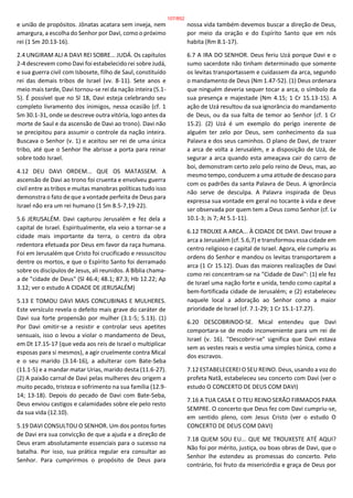 e união de propósitos. Jônatas acatara sem inveja, nem
amargura, a escolha do Senhor por Davi, como o próximo
rei (1 Sm 20.13-16).
2.4 UNGIRAM ALI A DAVI REI SOBRE... JUDÁ. Os capítulos
2-4 descrevem como Davi foi estabelecido rei sobre Judá,
e sua guerra civil com Isbosete, filho de Saul, constituído
rei das demais tribos de Israel (vv. 8-11). Sete anos e
meio mais tarde, Davi tornou-se rei da nação inteira (5.1-
5). É possível que no Sl 18, Davi esteja celebrando seu
completo livramento dos inimigos, nessa ocasião (cf. 1
Sm 30.1-31, onde se descreve outra vitória, logo antes da
morte de Saul e da ascensão de Davi ao trono). Davi não
se precipitou para assumir o controle da nação inteira.
Buscava o Senhor (v. 1) e aceitou ser rei de uma única
tribo, até que o Senhor lhe abrisse a porta para reinar
sobre todo Israel.
4.12 DEU DAVI ORDEM... QUE OS MATASSEM. A
ascensão de Davi ao trono foi cruenta e envolveu guerra
civil entre as tribos e muitas manobras políticas tudo isso
demonstra o fato de que a vontade perfeita de Deus para
Israel não era um rei humano (1 Sm 8.5-7,19-22).
5.6 JERUSALÉM. Davi capturou Jerusalém e fez dela a
capital de Israel. Espiritualmente, ela veio a tornar-se a
cidade mais importante da terra, o centro da obra
redentora efetuada por Deus em favor da raça humana.
Foi em Jerusalém que Cristo foi crucificado e ressuscitou
dentre os mortos, e que o Espírito Santo foi derramado
sobre os discípulos de Jesus, ali reunidos. A Bíblia chama-
a de "cidade de Deus" (Sl 46.4; 48.1; 87.3; Hb 12.22; Ap
3.12; ver o estudo A CIDADE DE JERUSALÉM)
5.13 E TOMOU DAVI MAIS CONCUBINAS E MULHERES.
Este versículo revela o defeito mais grave do caráter de
Davi sua forte propensão por mulher (3.1-5; 5.13). (1)
Por Davi omitir-se a resistir e controlar seus apetites
sensuais, isso o levou a violar o mandamento de Deus,
em Dt 17.15-17 (que veda aos reis de Israel o multiplicar
esposas para si mesmos), a agir cruelmente contra Mical
e o seu marido (3.14-16), a adulterar com Bate-Seba
(11.1-5) e a mandar matar Urias, marido desta (11.6-27).
(2) A paixão carnal de Davi pelas mulheres deu origem a
muito pecado, tristeza e sofrimento na sua família (12.9-
14; 13-18). Depois do pecado de Davi com Bate-Seba,
Deus enviou castigos e calamidades sobre ele pelo resto
da sua vida (12.10).
5.19 DAVI CONSULTOU O SENHOR. Um dos pontos fortes
de Davi era sua convicção de que a ajuda e a direção de
Deus eram absolutamente essenciais para o sucesso na
batalha. Por isso, sua prática regular era consultar ao
Senhor. Para cumprirmos o propósito de Deus para
nossa vida também devemos buscar a direção de Deus,
por meio da oração e do Espírito Santo que em nós
habita (Rm 8.1-17).
6.7 A IRA DO SENHOR. Deus feriu Uzá porque Davi e o
sumo sacerdote não tinham determinado que somente
os levitas transportassem e cuidassem da arca, segundo
o mandamento de Deus (Nm 1.47-52). (1) Deus ordenara
que ninguém deveria sequer tocar a arca, o símbolo da
sua presença e majestade (Nm 4.15; 1 Cr 15.13-15). A
ação de Uzá resultou da sua ignorância do mandamento
de Deus, ou da sua falta de temor ao Senhor (cf. 1 Cr
15.2). (2) Uzá é um exemplo do perigo inerente de
alguém ter zelo por Deus, sem conhecimento da sua
Palavra e dos seus caminhos. O plano de Davi, de trazer
a arca de volta a Jerusalém, e a disposição de Uzá, de
segurar a arca quando esta ameaçava cair do carro de
boi, demonstram certo zelo pelo reino de Deus, mas, ao
mesmo tempo, conduzem a uma atitude de descaso para
com os padrões da santa Palavra de Deus. A ignorância
não serve de desculpa. A Palavra inspirada de Deus
expressa sua vontade em geral no tocante à vida e deve
ser observada por quem tem a Deus como Senhor (cf. Lv
10.1-3; Js 7; At 5.1-11).
6.12 TROUXE A ARCA... À CIDADE DE DAVI. Davi trouxe a
arca a Jerusalém (cf. 5.6,7) e transformou essa cidade em
centro religioso e capital de Israel. Agora, ele cumpriu as
ordens do Senhor e mandou os levitas transportarem a
arca (1 Cr 15.12). Duas das maiores realizações de Davi
como rei concentram-se na "Cidade de Davi": (1) ele fez
de Israel uma nação forte e unida, tendo como capital a
bem-fortificada cidade de Jerusalém; e (2) estabeleceu
naquele local a adoração ao Senhor como a maior
prioridade de Israel (cf. 7.1-29; 1 Cr 15.1-17.27).
6.20 DESCOBRINDO-SE. Mical entendeu que Davi
comportara-se de modo inconveniente para um rei de
Israel (v. 16). "Descobrir-se" significa que Davi estava
sem as vestes reais e vestia uma simples túnica, como a
dos escravos.
7.12 ESTABELECEREI O SEU REINO. Deus, usando a voz do
profeta Natã, estabeleceu seu concerto com Davi (ver o
estudo O CONCERTO DE DEUS COM DAVI)
7.16 A TUA CASA E O TEU REINO SERÃO FIRMADOS PARA
SEMPRE. O concerto que Deus fez com Davi cumpriu-se,
em sentido pleno, com Jesus Cristo (ver o estudo O
CONCERTO DE DEUS COM DAVI)
7.18 QUEM SOU EU... QUE ME TROUXESTE ATÉ AQUI?
Não foi por mérito, justiça, ou boas obras de Davi, que o
Senhor lhe estendeu as promessas do concerto. Pelo
contrário, foi fruto da misericórdia e graça de Deus por
107/852
 