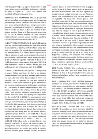 amor à sua palavra (v. 21), à glória do seu nome (v. 26),
futuro do seu povo Israel (5.12) e, finalmente, à salvação
de todas as nações (Is 11.1,10). Davi aceitou com
humildade e fé as promessas de Deus.
9.1 LHE FAÇA BEM POR AMOR DE JÔNATAS. O capítulo 9
registra como Davi cumpriu a promessa que fizera ao seu
grande amigo, Jônatas. Davi fizera um pacto com Jônatas
anos antes, comprometendo-se a sempre demonstrar
bondade à família deste (1 Sm 20.11-23). Mefibosete era
filho de Jônatas (vv. 3,6; 4.4). Esse é o primeiro de dois
atos de bondade da parte de Davi, segundo a narrativa
(cf. 10.1-5). A imensa bondade de Davi contrasta
nitidamente com seus dois atos de iniquidade (adultério
e homicídio) que logo se seguiram (11.1-27).
11.1 DAVI FICOU EM JERUSALÉM. O capítulo 11 registra
o pecado e queda trágicos de Davi. Ao invés de ir adiante
do seu exército na batalha, conforme fizera antes, Davi
ficou em Jerusalém. Foi tomado de uma indolência que
não demorou a levá-lo ao colapso moral e espiritual. Sua
vida de conforto e luxo como rei desenvolveu nele a
autoconfiança e a imoderação. Nesse tempo, ele deixou
de ser um homem segundo o coração de Deus (1 Sm
13.14). Davi, deste modo, caindo da graça (cf. Gl 5.4), é
uma advertência a todos os crentes: "Aquele, pois, que
cuida estar em pé, olhe que não caia" (1 Co 10.12).
11.2 VIU... A UMA MULHER. Os capítulos 11-24 registram
as graves falhas espirituais de Davi e os castigos
subseqüentes da parte de Deus, sobre ele, pelo resto da
sua vida. (1) Esse relato dos pecados de Davi e as
tragédias que se seguiram na sua vida pessoal e
doméstica serve como exemplo de grave advertência,
não somente para Israel, como também para o crente do
NT. Concernente a eventos semelhantes na época do
êxodo, o Espírito Santo salienta, através do apóstolo
Paulo: "tudo isso lhes sobreveio como figuras, e estão
escritas para aviso nosso, para quem já são chegados os
fins dos séculos" (1 Co 10.11). Por isso, devemos tomar
todas as precauções para não desejarmos coisas iníquas,
nem agir com imoralidade, nem tentar ao Senhor (cf. 1
Co 10.6-9). (2) O pecado de Davi demonstra até onde
pode cair uma pessoa que se desvia de Deus e da
orientação do Espírito Santo. Quando Deus inicialmente
chamou Davi para ser rei, este era um homem segundo
o próprio coração de Deus (1 Sm 13.14; At 13.22); ao
mandar eliminar Urias e tomar a sua esposa, Davi estava
desprezando a Deus e à sua Palavra (12.9,10; cf. 1 Co
10.12). (3) Embora Davi tenha se arrependido dos seus
pecados e recebido o perdão da parte de Deus, as
consequências disso não foram eliminadas por Deus.
Semelhantemente, um crente que venha a cometer
pecados terríveis, pode receber, através da tristeza
segundo Deus e o arrependimento sincero, a graça e
perdão da parte de Deus. Mesmo assim, a restauração
do nosso relacionamento com Deus não significa que
escaparemos do castigo temporal, nem que ficaremos
isentos das consequências dos pecados específicos
(vv.10,11,14). (4) Deus não deixou passar, nem
desculpou os pecados de Davi, sob o pretexto de ele ser
um mero ser humano; que seus pecados eram simples
fraquezas ou falhas humanas, ou que ele, como rei, teria
o direito natural de recorrer à injustiça e à crueldade.
Davi não era obrigado a fazer o que fez. Mesmo na
redenção imperfeita do antigo concerto, pessoas, como
o profeta Samuel, continuavam leais e fiéis diante de
Deus, através da graça que lhes era concedida (1 Sm
12.1-5,23; ver 1 Sm 25.1 nota). O escritor deste livro
claramente condena as grandes transgressões de Davi,
sem procurar desculpá-las. (5) A maneira correta de
lidarmos com nosso pecado é nos arrependermos dele e,
com toda a sinceridade, buscarmos em Deus o perdão, a
graça e a misericórdia (Sl 51; Hb 4.16; 7.25), e nos
dispormos a aceitar, sem amargura nem rebelião, o
castigo divino pelo nosso pecado. Davi tanto reconheceu
quanto confessou seus pecados terríveis, voltou-se para
Deus, e aceitou a repreensão de Deus com humildade
(12.9-13,20; 16.5-12; 24.10-25; Sl 51).
11.11 A ARCA, E ISRAEL. Urias revelou-se um homem
melhor do que Davi. Seus atos eram fruto da sua
dedicação a Deus e da sua lealdade fraterna aos que
lutavam na batalha do Senhor. Pagou com a vida o preço
da sua dedicação.
11.14,15 PARA QUE SEJA FERIDO E MORRA. Ao invés de
confessar seu pecado, Davi resolveu matar Urias, para
então tomar a esposa deste. As palavras que o apóstolo
João aplicou a Caim e a todos os demais homicidas (cf. 1
Jo 3.12-15) também se aplicam a Davi nessa ocasião:
"Qualquer que aborrecer a seu irmão é homicida. E vós
sabeis que nenhum homicida tem permanente nele a
vida eterna" (1 Jo 3.15). Davi poderia ser restaurado
somente através do arrependimento sincero, de todo o
coração, diante de Deus (ver cap. 12; Sl 51).
11.27 ESSA COISA... PARECEU MAL AOS OLHOS DO
SENHOR. Os pecados que Davi cometera: adultério,
homicídio a sangue frio e o encobrimento hipócrita de
tudo, eram um mal horrendo aos olhos de Deus. Davi se
tornara réu da quebra do sexto, sétimo, oitavo, nono e
décimo mandamentos (Êx 20.13-17). Seus pecados eram
ainda mais graves, porque ele era pastor do povo de
Deus (5.2) e responsável pela administração da justiça e
da retidão em Israel (8.15).
108/852
 
