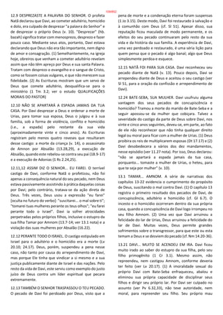 12.9 DESPREZASTE A PALAVRA DO SENHOR. O profeta
Natã declarou que Davi, ao cometer adultério, homicídio
e dolo, era culpado de desprezar "a palavra do Senhor" e
de desprezar o próprio Deus (v. 10). "Desprezar" (hb.
bazah) significa tratar com menosprezo, desprezo e fazer
pouco caso. Mediante seus atos, portanto, Davi estava
declarando que Deus não era tão importante, nem digno
de amor e consagração. (1) Semelhantemente, na igreja
hoje, obreiros que venham a cometer adultério revelam
assim que não têm apreço por Deus e sua santa Palavra.
Tratam com desprezo o evangelho e o sangue de Cristo,
como se fossem coisas vulgares, e que não merecem sua
fidelidade. (2) As Escrituras mostram que um servo de
Deus que comete adultério, desqualifica-se para o
ministério (1 Tm 3.2; ver o estudo QUALIFICAÇÕES
MORAIS DO PASTOR)
12.10 NÃO SE APARTARÁ A ESPADA JAMAIS DA TUA
CASA. Por Davi desprezar a Deus e ordenar a morte de
Urias, para tomar sua esposa, Deus o julgou e à sua
família, sob a forma de violência, conflito e homicídio
(i.e., a espada) pelo restante da sua vida
(aproximadamente vinte e cinco anos). As Escrituras
registram pelo menos quatro reveses que resultaram
desse castigo: a morte da criança (v. 14), o assassinato
de Amnon por Absalão (13.28,29), a execução de
Absalão, quando este rebelou-se contra seu pai (18.9-17)
e a execução de Adonias (1 Rs 2.24,25).
12.11,12 ASSIM DIZ O SENHOR... EU FAREI. O terrível
castigo de Davi, conforme Natã o profetizou, não foi
apenas a consequência natural do seu pecado, nem Deus
estava passivamente assistindo à prática daquelas coisas
por Davi; pelo contrário, tratava-se da ação direta de
Deus. Três vezes, Deus usou a expressão "eu farei"
[oculta no futuro do verbo]: "suscitarei... o mal sobre ti";
"tomarei tuas mulheres perante os teus olhos"; "eu farei
perante todo o Israel". Davi ia sofrer atrocidades
perpetradas pelos próprios filhos, inclusive o estupro da
sua filha Tamar por Amnom (13.7-14; ver 13.1 nota) e a
violação das suas mulheres por Absalão (16.22).
12.12 PERANTE TODO O ISRAEL. O castigo estipulado em
Israel para o adultério e o homicídio era a morte (Lv
20.10; 24.17). Deus, porém, suspendeu a pena nesse
caso, não tanto por causa do arrependimento de Davi,
mas porque Ele tinha que vindicar a si mesmo e a sua
justiça publicamente diante de Israel e das nações. Pelo
resto da vida de Davi, este serviu como exemplo do justo
juízo de Deus contra um líder espiritual que pecara
extremamente.
12.13 TAMBÉM O SENHOR TRASPASSOU O TEU PECADO.
O pecado de Davi foi perdoado por Deus, visto que a
pena de morte e a condenação eterna foram suspensas
(1 Jo 3.15). Deste modo, Davi foi restaurado à salvação e
à comunhão com Deus (cf. Sl 51). Apesar disso, sua
reputação ficou maculada de modo permanente, e os
efeitos do seu pecado continuaram pelo resto da sua
vida e da história da sua família. A experiência de Davi,
uma vez perdoado e restaurado, é uma séria lição para
quem pensa que o pecado é algo banal; algo que Deus
simplesmente perdoa e esquece.
12.15 NATÃ FOI PARA SUA CASA. Davi reconheceu seu
pecado diante de Natã (v. 13). Pouco depois, Davi se
arrependeu diante de Deus e aceitou o seu castigo (ver
Sl 51, para a oração da confissão e arrependimento de
Davi).
12.24 BATE-SEBA, SUA MULHER. Davi usufruiu alguma
vantagem dos seus pecados de concupiscência e
homicídio? Tramou a morte do marido de Bate-Seba e a
seguir apossou-se da mulher que cobiçara. Talvez a
severidade do castigo da parte de Deus sobre Davi, nos
vinte e cinco anos seguintes, deveu-se, em parte, ao fato
de ele não reconhecer que não tinha qualquer direito
legal ou moral para ficar com a mulher de Urias. (1) Deus
proibira os reis de multiplicarem esposas (Dt 17.17) e (2)
Davi desobedecera a vários dos dez mandamentos,
nesse episódio (ver 11.27 nota). Por isso, Deus declarou:
"não se apartará a espada jamais da tua casa,
porquanto... tomaste a mulher de Urias, o heteu, para
que te seja por mulher" (v. 10).
13.1 TAMAR... AMNOM. A série de narrativas dos
capítulos 13-22 evidencia o cumprimento do propósito
de Deus, suscitando o mal contra Davi. (1) O capítulo 13
registra o primeiro resultado dos pecados de Davi, de
concupiscência, adultério e homicídio (cf. Gl 6.7). O
incesto e o homicídio ocorreram dentro da sua própria
casa, quando a concupiscência de Davi logo irrompeu no
seu filho Amnom. (2) Uma vez que Davi arruinou a
felicidade do lar de Urias, Deus arruinou a felicidade do
lar de Davi. Muitas vezes, Deus permite grandes
sofrimentos sobre o transgressor, para que este ou esta
temam a Deus e se desviem do pecado (cf. Nm 14.20-36).
13.21 DAVI... MUITO SE ACENDEU EM IRA. Davi ficou
muito irado ao saber do estupro da sua filha, pelo seu
filho primogênito (1 Cr 3.1). Mesmo assim, não
repreendeu, nem castigou Amnom, conforme deveria
ter feito (ver Lv 20.17). (1) A imoralidade sexual do
próprio Davi com Bate-Seba enfraqueceu, abalou e
eliminou sua própria capacidade de disciplinar seus
filhos e dirigir seu próprio lar. Por Davi ser culpado no
assunto (ver Pv 6.32,33), não teve autoridade, nem
moral, para repreender seu filho. Seu próprio mau
109/852
 
