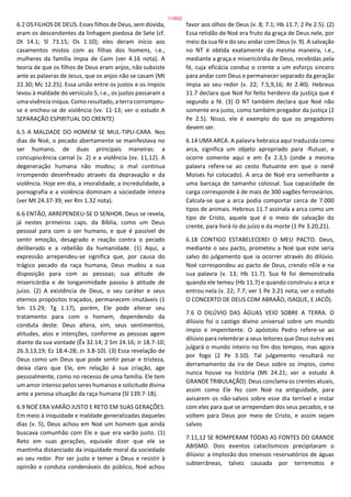 6.2 OS FILHOS DE DEUS. Esses filhos de Deus, sem dúvida,
eram os descendentes da linhagem piedosa de Sete (cf.
Dt 14.1; Sl 73.15; Os 1.10); eles deram início aos
casamentos mistos com as filhas dos homens, i.e.,
mulheres da família ímpia de Caim (ver 4.16 nota). A
teoria de que os filhos de Deus eram anjos, não subsiste
ante as palavras de Jesus, que os anjos não se casam (Mt
22.30; Mc 12.25). Essa união entre os justos e os ímpios
levou à maldade do versículo 5, i.e., os justos passaram a
uma vivência iníqua. Como resultado, a terra corrompeu-
se e encheu-se de violência (vv. 11-13; ver o estudo A
SEPARAÇÃO ESPIRITUAL DO CRENTE)
6.5 A MALDADE DO HOMEM SE MUL-TIPLI-CARA. Nos
dias de Noé, o pecado abertamente se manifestava no
ser humano, de duas principais maneiras: a
concupiscência carnal (v. 2) e a violência (vv. 11,12). A
degeneração humana não mudou; o mal continua
irrompendo desenfreado através da depravação e da
violência. Hoje em dia, a imoralidade, a incredulidade, a
pornografia e a violência dominam a sociedade inteira
(ver Mt 24.37-39; ver Rm 1.32 nota).
6.6 ENTÃO, ARREPENDEU-SE O SENHOR. Deus se revela,
já nestes primeiros caps. da Bíblia, como um Deus
pessoal para com o ser humano, e que é passível de
sentir emoção, desagrado e reação contra o pecado
deliberado e a rebelião da humanidade. (1) Aqui, a
expressão arrependeu-se significa que, por causa do
trágico pecado da raça humana, Deus mudou a sua
disposição para com as pessoas; sua atitude de
misericórdia e de longanimidade passou à atitude de
juízo. (2) A existência de Deus, o seu caráter e seus
eternos propósitos traçados, permanecem imutáveis (1
Sm 15.29; Tg 1.17), porém, Ele pode alterar seu
tratamento para com o homem, dependendo da
conduta deste. Deus altera, sim, seus sentimentos,
atitudes, atos e intenções, conforme as pessoas agem
diante da sua vontade (Êx 32.14; 2 Sm 24.16; Jr 18.7-10;
26.3,13,19; Ez 18.4-28; Jn 3.8-10). (3) Essa revelação de
Deus como um Deus que pode sentir pesar e tristeza,
deixa claro que Ele, em relação à sua criação, age
pessoalmente, como no recesso de uma família. Ele tem
um amor intenso pelos seres humanos e solicitude divina
ante a penosa situação da raça humana (Sl 139.7-18).
6.9 NOÉ ERA VARÃO JUSTO E RETO EM SUAS GERAÇÕES.
Em meio à iniquidade e maldade generalizadas daqueles
dias (v. 5), Deus achou em Noé um homem que ainda
buscava comunhão com Ele e que era varão justo. (1)
Reto em suas gerações, equivale dizer que ele se
mantinha distanciado da iniquidade moral da sociedade
ao seu redor. Por ser justo e temer a Deus e resistir à
opinião e conduta condenáveis do público, Noé achou
favor aos olhos de Deus (v. 8; 7.1; Hb 11.7; 2 Pe 2.5). (2)
Essa retidão de Noé era fruto da graça de Deus nele, por
meio da sua fé e do seu andar com Deus (v. 9). A salvação
no NT é obtida exatamente da mesma maneira, i.e.,
mediante a graça e misericórdia de Deus, recebidas pela
fé, cuja eficácia conduz o crente a um esforço sincero
para andar com Deus e permanecer separado da geração
ímpia ao seu redor (v. 22; 7.5,9,16; At 2.40). Hebreus
11.7 declara que Noé foi feito herdeiro da justiça que é
segundo a fé. (3) O NT também declara que Noé não
somente era justo, como também pregador da justiça (2
Pe 2.5). Nisso, ele é exemplo do que os pregadores
devem ser.
6.14 UMA ARCA. A palavra hebraica aqui traduzida como
arca, significa um objeto apropriado para -flutuar, e
ocorre somente aqui e em Êx 2.3,5 (onde a mesma
palavra refere-se ao cesto flutuante em que o nenê
Moisés foi colocado). A arca de Noé era semelhante a
uma barcaça de tamanho colossal. Sua capacidade de
carga corresponde à de mais de 300 vagões ferroviários.
Calcula-se que a arca podia comportar cerca de 7.000
tipos de animais. Hebreus 11.7 assinala a arca como um
tipo de Cristo, aquele que é o meio de salvação do
crente, para livrá-lo do juízo e da morte (1 Pe 3.20,21).
6.18 CONTIGO ESTABELECEREI O MEU PACTO. Deus,
mediante o seu pacto, prometeu a Noé que este seria
salvo do julgamento que ia ocorrer através do dilúvio.
Noé correspondeu ao pacto de Deus, crendo nEle e na
sua palavra (v. 13; Hb 11.7). Sua fé foi demonstrada
quando ele temeu (Hb 11.7) e quando construiu a arca e
entrou nela (v. 22; 7.7; ver 1 Pe 3.21 nota; ver o estudo
O CONCERTO DE DEUS COM ABRAÃO, ISAQUE, E JACÓ).
7.6 O DILÚVIO DAS ÁGUAS VEIO SOBRE A TERRA. O
dilúvio foi o castigo divino universal sobre um mundo
ímpio e impenitente. O apóstolo Pedro refere-se ao
dilúvio para relembrar a seus leitores que Deus outra vez
julgará o mundo inteiro no fim dos tempos, mas agora
por fogo (2 Pe 3.10). Tal julgamento resultará no
derramamento da ira de Deus sobre os ímpios, como
nunca houve na história (Mt 24.21; ver o estudo A
GRANDE TRIBULAÇÃO). Deus conclama os crentes atuais,
assim como Ele fez com Noé na antiguidade, para
avisarem os não-salvos sobre esse dia terrível e instar
com eles para que se arrependam dos seus pecados, e se
voltem para Deus por meio de Cristo, e assim sejam
salvos
7.11,12 SE ROMPERAM TODAS AS FONTES DO GRANDE
ABISMO. Dois eventos cataclísmicos precipitaram o
dilúvio: a implosão dos imensos reservatórios de águas
subterrâneas, talvez causada por terremotos e
11/852
 