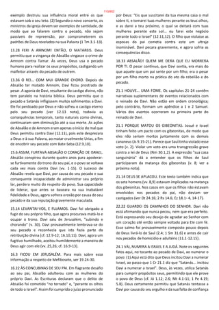 exemplo destruiu sua influência moral entre os que
estavam sob o seu teto. (2) Segundo o novo concerto, os
ministros da igreja devem ser exemplos de santidade, de
modo que ao falarem contra o pecado, não sejam
passíveis de repreensão, por comprometerem os
padrões de Deus revelados na sua Palavra (1 Tm 3.1-13).
13.28 FERI A AMNOM! ENTÃO, O MATAREIS. Deus
permitiu que a vingança de Absalão vingasse o crime de
Amnom contra Tamar. Às vezes, Deus usa o pecado
humano para realizar os seus propósitos, castigando um
malfeitor através do pecado de outrem.
13.36 O REI... COM MUI GRANDE CHORO. Depois de
Absalão ter matado Amnom, Davi ficou prostrado de
pesar. A agonia de Davi, resultante do castigo divino, não
tem paralelo na história bíblica. Deus permitiu que o
pecado e Satanás infligissem muitos sofrimentos a Davi.
Ele foi perdoado por Deus e não sofreu o castigo eterno
pelo seu pecado (ver 12.13 nota), todavia as
consequências temporais, tanto naturais como divinas,
continuaram sem diminuição até a sua morte. As ações
de Absalão e de Amnom eram apenas o início do mal que
Deus permitiu contra Davi (12.11), pois este desprezara
a Deus e à sua Palavra, ao matar cruelmente Urias, a fim
de encobrir seu pecado com Bate-Seba (12.9,10).
15.6 ASSIM, FURTAVA ABSALÃO O CORAÇÃO DE ISRAEL.
Absalão conspirou durante quatro anos para apoderar-
se furtivamente do trono do seu pai, e o povo se voltava
cada vez mais contra Davi (vv. 1-15). O sucesso de
Absalão revela que Davi, por causa do seu pecado e sua
consequente incapacidade de administrar seu próprio
lar, perdera muito do respeito do povo. Sua capacidade
de liderar, que antes se baseara na sua inabalável
fidelidade a Deus, agora sofrera erosão por causa do seu
pecado e da sua reputação gravemente maculada.
15.14 LEVANTAI-VOS, E FUJAMOS. Davi foi obrigado a
fugir do seu próprio filho, que agora procurava matá-lo e
ocupar o trono. Davi saiu de Jerusalém, "subindo e
chorando" (v. 30). Davi provavelmente lembrava-se do
seu pecado e reconhecia que isto fazia parte da
retribuição divina (cf. 12.9-12; 16.10,11). Davi, agora um
fugitivo humilhado, aceitou humildemente a maneira de
Deus agir com ele (vv. 25,26; cf. 16.9-13).
16.3 FICOU EM JERUSALÉM. Para mais sobre essa
informação a respeito de Mefibosete, ver 19.24-30.
16.22 ÀS CONCUBINAS DE SEU PAI. Em flagrante desafio
ao seu pai, Absalão adulterou com as mulheres do
próprio Davi. As Escrituras declaram que o delito de
Absalão foi cometido "no terrado" e, "perante os olhos
de todo o Israel". Assim foi cumprido o juízo pronunciado
por Deus: "Eis que suscitarei da tua mesma casa o mal
sobre ti, e tomarei tuas mulheres perante os teus olhos,
e as darei a teu próximo, o qual se deitará com tuas
mulheres perante este sol... eu farei este negócio
perante todo o Israel" (12.11,12). O filho que violasse as
esposas do pai cometia contra este um ultraje
inominável. Davi pecara gravemente, e agora sofria as
consequências disso.
18.33 ABSALÃO! QUEM ME DERA QUE EU MORRERA
POR TI. O pesar contínuo, que Davi sentia, era mais do
que aquele que um pai sente por um filho; era o pesar
por um filho morto na prática do ato da rebelião e do
pecado.
21.1 HOUVE... UMA FOME. Os capítulos 21-24 contêm
narrativas suplementares de eventos relacionados com
o reinado de Davi. Não estão em ordem cronológica;
pelo contrário, formam um apêndice a 1 e 2 Samuel.
Vários dos eventos ocorreram na primeira parte do
reinado de Davi.
21.1 PORQUE MATOU OS GIBEONITAS. Josué e Israel
tinham feito um pacto com os gibeonitas, de modo que
eles não seriam mortos juntamente com os demais
cananeus (Js 9.15-21). Parece que Saul tinha violado esse
voto (v. 2). Violar um voto era uma transgressão grave
contra a lei de Deus (Nm 30.1,2). A expressão "sua casa
sanguinária" dá a entender que os filhos de Saul
participaram da matança dos gibeonitas (v. 8; ver a
próxima nota).
21.14 DEUS SE APLACOU. Este texto também indica que
os sete homens (vv. 8,9) estavam implicados na matança
dos gibeonitas. Nos casos em que os filhos não estavam
envolvidos nos pecados do pai, não deviam ser
castigados (ver Dt 24.16; 2 Rs 14.6; Ez 18.1- 4, 14-17).
22.22 GUARDEI OS CAMINHOS DO SENHOR. Davi não
está afirmando que nunca pecou, nem que era perfeito.
Está expressando seu desejo de agradar ao Senhor com
um coração até então sempre voltado para Ele com fé.
Esse salmo foi provavelmente composto pouco depois
de Deus livrá-lo de Saul (2.4; 1 Sm 31.6) e antes de cair
nos pecados de homicídio e adultério (11.1-12.15).
24.1 VAI, NUMERA A ISRAEL E A JUDÁ. Note os seguintes
fatos aqui, no tocante ao pecado de Davi, ao numerar o
povo: (1) Aqui está dito que Deus incitou Davi a numerar
Israel, ao passo que 1 Cr 21.1 diz que "Satanás... incitou
Davi a numerar a Israel". Deus, às vezes, utiliza Satanás
para cumprir propósitos seus, permitindo que ele prove
o povo de Deus (cf. Jó 1.12; 2.6; Mt 4.1-11; 1 Pe 4.19;
5.8). Deus certamente permitiu que Satanás tentasse a
Davi por causa do seu orgulho e da sua falta de confiança
110/852
 