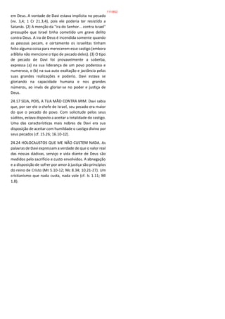 em Deus. A vontade de Davi estava implícita no pecado
(vv. 3,4; 1 Cr 21.3,4), pois ele poderia ter resistido a
Satanás. (2) A menção da "ira do Senhor... contra Israel"
pressupõe que Israel tinha cometido um grave delito
contra Deus. A ira de Deus é incendida somente quando
as pessoas pecam, e certamente os israelitas tinham
feito alguma coisa para merecerem esse castigo (embora
a Bíblia não mencione o tipo de pecado deles). (3) O tipo
de pecado de Davi foi provavelmente a soberba,
expressa (a) na sua liderança de um povo poderoso e
numeroso, e (b) na sua auto exaltação e jactância pelas
suas grandes realizações e poderio. Davi estava se
gloriando na capacidade humana e nos grandes
números, ao invés de gloriar-se no poder e justiça de
Deus.
24.17 SEJA, POIS, A TUA MÃO CONTRA MIM. Davi sabia
que, por ser ele o chefe de Israel, seu pecado era maior
do que o pecado do povo. Com solicitude pelos seus
súditos, estava disposto a aceitar a totalidade do castigo.
Uma das características mais nobres de Davi era sua
disposição de aceitar com humildade o castigo divino por
seus pecados (cf. 15.26; 16.10-12).
24.24 HOLOCAUSTOS QUE ME NÃO CUSTEM NADA. As
palavras de Davi expressam a verdade de que o valor real
das nossas dádivas, serviço e vida diante de Deus são
medidos pelo sacrifício e custo envolvidos. A abnegação
e a disposição de sofrer por amor à justiça são princípios
do reino de Cristo (Mt 5.10-12; Mc 8.34; 10.21-27). Um
cristianismo que nada custa, nada vale (cf. Is 1.11; Ml
1.8).
111/852
 