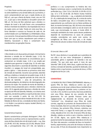 Propósito
1 e 2 Reis foram escritos para prover ao povo hebraico
no exílio babilônico uma versão bíblica da sua história, e
assim compreenderem por que a nação dividiu-se em
930 a.C., por que o Reino do Norte, Israel, caiu em 722
a.C., e por que o reino davídico e Jerusalém caíram em
586 a.C. Os livros de Reis salientam que a divisão e o
colapso de Israel e de Judá foram uma consequência
direta e inevitável da idolatria e da impiedade dos reis e
da nação como um todo. Tendo em vista esse fato, os
livros abordam o sucesso ou fracasso de cada rei, de
conformidade com sua fidelidade ou infidelidade a Deus
e ao concerto. Esta perspectiva bíblica tinha por objetivo
fazer com que os cativos repudiassem para sempre a
idolatria, buscassem a Deus e cumprissem seus
mandamentos nas gerações futuras.
Visão Panorâmica
1 Reis divide-se em duas partes principais: (1) A primeira
descreve o reinado do rei Salomão (caps. 1–11). Os
primeiros capítulos descrevem as circunstâncias que o
conduziram ao reinado (caps. 1–2) e sua oração por
sabedoria para governar a nação (cap. 3). Os sete caps.
seguintes descrevem a ascensão de Salomão no âmbito
mundial, e o apogeu de Israel em prosperidade, paz,
poder e glória — tudo durante os primeiros vinte anos
do reinado de Salomão. Durante esse período, Salomão
edificou e dedicou o templo de Jerusalém (caps. 6; 8). O
cap. 11 descreve o segundo período de vinte anos do
reinado de Salomão — anos de sensualismo, de
declarada poligamia, de idolatria e de desintegração dos
alicerces da nação. Por ocasião da morte de Salomão, o
caminho estava preparado para a divisão e declínio do
reino. (2) A segunda parte descreve a divisão do reino,
na época do filho de Salomão, Roboão, e os oitenta anos
seguintes, de declínio político e espiritual dos dois reinos
com sua sucessão à parte, de reis (12—22). Os
personagens principais desta metade do livro são: os reis
Roboão do Reino do Sul, e Jeroboão do Reino do Norte;
o rei Acabe e sua perversa esposa Jezabel (Norte), e o
profeta Elias (Norte).
Características Especiais
Quatro características principais distinguem 1 Reis. (1)
Apresenta os profetas como os representantes e porta-
vozes de Deus diante dos reis de Israel e Judá — e.g., Aías
(11.29-40; 14.5-18), Semaías (12.22-24), Micaías (22.8-
28), e principalmente Elias (17—19). (2) Salienta a
profecia e o seu cumprimento na história dos reis.
Registra numerosas vezes o cumprimento de profecias
proferidas (e.g., 2 Sm 7.13 e 1 Rs 8.20; 11.29-39 e 12.15;
cap. 13 e 2 Rs 23.16-18). (3) Reúne muitas histórias
bíblicas bem conhecidas — e.g., a sabedoria de Salomão
(3—4), a dedicação do templo (cap. 8), a visita da rainha
de Sabá a Jerusalém (cap. 10) e o ministério de Elias,
especialmente seu confronto com os falsos profetas de
Baal, no monte Carmelo (cap. 18). (4) Inclui uma elevada
soma de dados cronológicos sobre os reis de Israel e de
Judá, cuja sincronização, às vezes, é muito difícil. A
resolução satisfatória da maior parte desses problemas
depende de reconhecermos os casos de prováveis
reinados coincidentes em parte com outros, de
coregências de filhos com seus pais, e de modos
diferentes de calcular as datas iniciais do reinado de cada
rei.
O Livro de 1 Reis e o NT
No NT, Jesus declarou à sua geração que a grandeza da
sua vida e do seu reino ultrapassam a sabedoria,
autoridade, glória e esplendor de Salomão e do seu
reinado: “Eis que está aqui quem é mais do que
Salomão” (Mt 12.42). Além disso, a glória de Deus que
encheu o templo de Salomão, quando foi dedicado, veio
habitar entre a raça humana, na pessoa de Jesus, o Filho
Unigênito do Pai (Jo 1.14).
COMENTÁRIO
1.6 NUNCA SEU PAI O TINHA CONTRARIADO. Adonias, o
quarto filho de Davi, rebelou-se contra seu pai e
proclamou-se rei de Israel, embora Deus e também Davi
tivessem designado Salomão como o próximo rei (vv.
5,17,30; 2.15). (1) Até à sua morte, Davi teve problemas
com seus filhos. Apesar do seu conceito de bom
governante, foi um grande fracasso como pai,
negligenciando ou deixando de ensinar, guiar e
"contrariar" (i.e., disciplinar) seus filhos de modo
correto, segundo os preceitos de Deuteronômio 6.1-9.
Como resultado, Davi em sua vida sofreu muitas mágoas
e tristezas. Seu primeiro filho, Amnom, violentou sua
meia-irmã Tamar, e a seguir foi morto pelo seu meio-
irmão, Absalão (2 Sm 13.1-33). O terceiro filho de Davi,
Absalão, rebelou-se contra o pai e intentou matá-lo (2
Sm 15-18). Agora, seu quarto filho rebelou-se e
posteriormente foi executado por Salomão (2.23-25). (2)
Por Davi não executar a vontade de Deus no tocante à
família, experimentou uma série de tristezas no decurso
da sua vida. O fruto do discipulado mais importante na
113/852
 