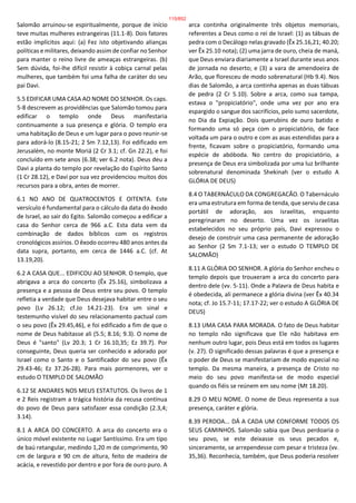 Salomão arruinou-se espiritualmente, porque de início
teve muitas mulheres estrangeiras (11.1-8). Dois fatores
estão implícitos aqui: (a) Fez isto objetivando alianças
políticas e militares, deixando assim de confiar no Senhor
para manter o reino livre de ameaças estrangeiras. (b)
Sem dúvida, foi-lhe difícil resistir à cobiça carnal pelas
mulheres, que também foi uma falha de caráter do seu
pai Davi.
5.5 EDIFICAR UMA CASA AO NOME DO SENHOR. Os caps.
5-8 descrevem as providências que Salomão tomou para
edificar o templo onde Deus manifestaria
continuamente a sua presença e glória. O templo era
uma habitação de Deus e um lugar para o povo reunir-se
para adorá-lo (8.15-21; 2 Sm 7.12,13). Foi edificado em
Jerusalém, no monte Moriá (2 Cr 3.1; cf. Gn 22.2), e foi
concluído em sete anos (6.38; ver 6.2 nota). Deus deu a
Davi a planta do templo por revelação do Espírito Santo
(1 Cr 28.12), e Davi por sua vez providenciou muitos dos
recursos para a obra, antes de morrer.
6.1 NO ANO DE QUATROCENTOS E OITENTA. Este
versículo é fundamental para o cálculo da data do êxodo
de Israel, ao sair do Egito. Salomão começou a edificar a
casa do Senhor cerca de 966 a.C. Esta data vem da
combinação de dados bíblicos com os registros
cronológicos assírios. O êxodo ocorreu 480 anos antes da
data supra, portanto, em cerca de 1446 a.C. (cf. At
13.19,20).
6.2 A CASA QUE... EDIFICOU AO SENHOR. O templo, que
abrigava a arca do concerto (Êx 25.16), simbolizava a
presença e a pessoa de Deus entre seu povo. O templo
refletia a verdade que Deus desejava habitar entre o seu
povo (Lv 26.12; cf.Jo 14.21-23). Era um sinal e
testemunho visível do seu relacionamento pactual com
o seu povo (Êx 29.45,46), e foi edificado a fim de que o
nome de Deus habitasse ali (5.5; 8.16; 9.3). O nome de
Deus é "santo" (Lv 20.3; 1 Cr 16.10,35; Ez 39.7). Por
conseguinte, Deus queria ser conhecido e adorado por
Israel como o Santo e o Santificador do seu povo (Êx
29.43-46; Ez 37.26-28). Para mais pormenores, ver o
estudo O TEMPLO DE SALOMÃO
6.12 SE ANDARES NOS MEUS ESTATUTOS. Os livros de 1
e 2 Reis registram a trágica história da recusa contínua
do povo de Deus para satisfazer essa condição (2.3,4;
3.14).
8.1 A ARCA DO CONCERTO. A arca do concerto era o
único móvel existente no Lugar Santíssimo. Era um tipo
de baú retangular, medindo 1,20 m de comprimento, 90
cm de largura e 90 cm de altura, feito de madeira de
acácia, e revestido por dentro e por fora de ouro puro. A
arca continha originalmente três objetos memoriais,
referentes a Deus como o rei de Israel: (1) as tábuas de
pedra com o Decálogo nelas gravado (Êx 25.16,21; 40.20;
ver Êx 25.10 nota); (2) uma jarra de ouro, cheia de maná,
que Deus enviara diariamente a Israel durante seus anos
de jornada no deserto; e (3) a vara de amendoeira de
Arão, que floresceu de modo sobrenatural (Hb 9.4). Nos
dias de Salomão, a arca continha apenas as duas tábuas
de pedra (2 Cr 5.10). Sobre a arca, como sua tampa,
estava o "propiciatório", onde uma vez por ano era
espargido o sangue dos sacrifícios, pelo sumo sacerdote,
no Dia da Expiação. Dois querubins de ouro batido e
formando uma só peça com o propiciatório, de face
voltada um para o outro e com as asas estendidas para a
frente, ficavam sobre o propiciatório, formando uma
espécie de abóboda. No centro do propiciatório, a
presença de Deus era simbolizada por uma luz brilhante
sobrenatural denominada Shekinah (ver o estudo A
GLÓRIA DE DEUS)
8.4 O TABERNÁCULO DA CONGREGACÃO. O Tabernáculo
era uma estrutura em forma de tenda, que serviu de casa
portátil de adoração, aos israelitas, enquanto
peregrinaram no deserto. Uma vez os israelitas
estabelecidos no seu próprio país, Davi expressou o
desejo de construir uma casa permanente de adoração
ao Senhor (2 Sm 7.1-13; ver o estudo O TEMPLO DE
SALOMÃO)
8.11 A GLÓRIA DO SENHOR. A glória do Senhor encheu o
templo depois que trouxeram a arca do concerto para
dentro dele (vv. 5-11). Onde a Palavra de Deus habita e
é obedecida, ali permanece a glória divina (ver Êx 40.34
nota; cf. Jo 15.7-11; 17.17-22; ver o estudo A GLÓRIA DE
DEUS)
8.13 UMA CASA PARA MORADA. O fato de Deus habitar
no templo não significava que Ele não habitava em
nenhum outro lugar, pois Deus está em todos os lugares
(v. 27). O significado dessas palavras é que a presença e
o poder de Deus se manifestariam de modo especial no
templo. Da mesma maneira, a presença de Cristo no
meio do seu povo manifesta-se de modo especial
quando os fiéis se reúnem em seu nome (Mt 18.20).
8.29 O MEU NOME. O nome de Deus representa a sua
presença, caráter e glória.
8.39 PERDOA... DÁ A CADA UM CONFORME TODOS OS
SEUS CAMINHOS. Salomão sabia que Deus perdoaria o
seu povo, se este deixasse os seus pecados e,
sinceramente, se arrependesse com pesar e tristeza (vv.
35,36). Reconhecia, também, que Deus poderia resolver
115/852
 