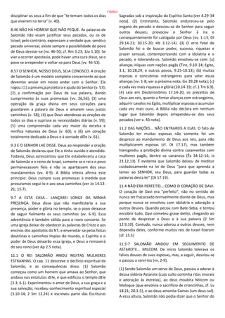 disciplinar os seus a fim de que "te temam todos os dias
que viverem na terra" (v. 40).
8.46 NÃO HÁ HOMEM QUE NÃO PEQUE. As palavras de
Salomão não visam justificar seus pecados, ou os de
Israel; pelo contrário, expressam a verdade que, sendo o
pecado universal, existe sempre a possibilidade do povo
de Deus desviar-se (vv. 46-50; cf. Rm 3.23; 1Jo 1.10). Se
vier a ocorrer apostasia, pode haver uma cura disso, se o
povo se arrepender e voltar-se para Deus (vv. 46-51).
8.57 O SENHOR, NOSSO DEUS, SEJA CONOSCO. A oração
de Salomão é um modelo completo concernente ao que
devemos ansiar em nosso andar com o Senhor. Ele
rogou: (1) a presença protetora e ajuda do Senhor (v. 57);
(2) a confirmação por Deus da sua palavra, dando
cumprimento às suas promessas (vv. 26,56); (3) uma
operação da graça divina em seus corações para
guardarem a palavra de Deus e amarem seus justos
caminhos (v. 58); (4) que Deus atendesse as orações de
todos os dias e suprisse as necessidades diárias (v. 59);
(5) uma compreensão cada vez maior da excelsa e
mirífica natureza de Deus (v. 60); e (6) um coração
totalmente dedicado a Deus e à vontade dEle (v. 61).
9.3 E O SENHOR LHE DISSE. Deus ao responder a oração
de Salomão declarou que Ele o tinha ouvido e atendido.
Todavia, Deus acrescentou que Ele estabeleceria a casa
de Salomão e o reino de Israel, somente se o rei e o povo
permanecessem fiéis e não se apartassem dos seus
mandamentos (vv. 4-9). A Bíblia inteira afirma este
princípio: Deus cumpre suas promessas à medida que
procuramos segui-lo e aos seus caminhos (ver Jo 14.13-
21; 15.7).
9.7 A ESTA CASA... LANÇAREI LONGE DA MINHA
PRESENÇA. Deus disse que não manifestaria a sua
presença, poder e glória no templo, se o povo deixasse
de seguir fielmente os seus caminhos (vv. 6-9). Essa
advertência é também válida para o novo concerto. Se
uma igreja deixar de obedecer às palavras de Cristo e aos
ensinos dos apóstolos do NT, e enveredar-se pelas falsas
doutrinas e caminhos ímpios do mundo, o Espírito e o
poder de Deus deixarão essa igreja, e Deus a removerá
do seu reino (ver Ap 2.5 nota).
11.1 O REI SALOMÃO AMOU MUITAS MULHERES
ESTRANHAS. O cap. 11 descreve o declínio espiritual de
Salomão, e as consequências disso. (1) Salomão
começou como um homem que amava ao Senhor, que
andava nos estatutos dEle, e que edificou o templo dEle
(3.3; 6.1). Experimentou o amor de Deus, a sua graça e a
sua salvação; recebeu conhecimento espiritual especial
(3.10-14; 2 Sm 12.24) e escreveu parte das Escrituras
Sagradas sob a inspiração do Espírito Santo (ver 4.29-34
nota). (2) Entretanto, Salomão endureceu-se pelo
engano do pecado e desviou-se do Senhor para seguir
outros deuses; provocou o Senhor à ira e
consequentemente foi castigado por Deus (vv. 1-13; Dt
29.14-21; 30.15-20; Hb 3.12-14). (3) O erro fatal de
Salomão foi o de buscar poder, sucesso, riquezas e
prazer sensual, contemporizando com a idolatria e o
pecado, e tolerando-os. Salomão envolveu-se com: (a)
alianças iníquas com nações pagãs (Tiro, 9.10-14; Egito,
3.1; 10.28,29; e outros povos, 9.25-10.13); (b) muitas
esposas e concubinas estrangeiras para selar essas
alianças (vv. 1-8; ver a próxima nota; Gn 29.28 nota); (c)
e cada vez mais riquezas e glória (10.14-19; cf. 1 Tm 6.9).
(4) Leia em Deuteronômio 17.14-20, os preceitos de
Deus aos reis, quanto a firmar alianças com estrangeiros,
adquirir cavalos no Egito, multiplicar esposas e acumular
cada vez mais ouro. A Bíblia não declara em nenhum
lugar que Salomão depois arrependeu-se dos seus
pecados (ver v. 43 nota).
11.2 DAS NAÇÕES... NÃO ENTRAREIS A ELAS. O fato de
Salomão ter muitas esposas não somente foi um
desprezo ao mandamento de Deus aos reis, para não
multiplicarem esposas (cf. Dt 17.17), mas também
transgrediu a proibição divina contra casamentos com
mulheres pagãs, dentre os cananeus (Êx 34.12-16; Js
23.12,13). É evidente que Salomão deixou de meditar
cuidadosamente na lei de Deus "para que aprenda a
temer ao SENHOR, seu Deus, para guardar todas as
palavras desta lei" (Dt 17.19).
11.4 NÃO ERA PERFEITO... COMO O CORAÇÃO DE DAVI.
O coração de Davi era "perfeito", não no sentido de
nunca ter fracassado terrivelmente diante de Deus, mas
porque nunca se envolveu com idolatria e adoração a
outros deuses. Quando pecou com Bate-Seba, e tentou
encobrir tudo, Davi cometeu grave delito, chegando ao
ponto de desprezar a Deus e à sua palavra (2 Sm
12.9,10). Contudo, nunca adorou a outros deuses, nem
dependia deles, conforme muitos reis de Israel fizeram
(cf. 15.5)
11.5-7 SALOMÃO ANDOU EM SEGUIMENTO DE
ASTAROTE... MILCOM. De início Salomão tolerava os
falsos deuses de suas esposas, mas, a seguir, desviou-se
e passou a servi-los (vv. 2-9).
(1) Sendo Salomão um servo de Deus, passou a adorar à
deusa sidônia Astarote (cujo culto continha ritos imorais
e adoração às estrelas), ao deus moabita Milcom ou
Moloque (que envolvia o sacrifício de criancinhas, cf. Lv
18.21; 20.1-5), e ao deus amonita Camos (um deus-sol).
A essa altura, Salomão não podia dizer que o Senhor do
116/852
 