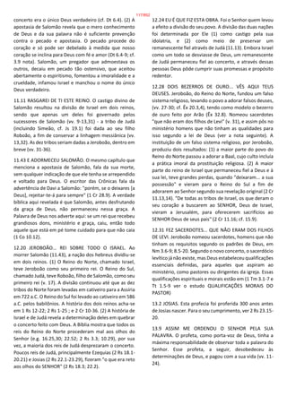 concerto era o único Deus verdadeiro (cf. Dt 6.4). (2) A
apostasia de Salomão revela que o mero conhecimento
de Deus e da sua palavra não é suficiente prevenção
contra o pecado e apostasia. O pecado procede do
coração e só pode ser debelado à medida que nosso
coração se inclina para Deus com fé e amor (Dt 6.4-9; cf.
3.9 nota). Salomão, um pregador que admoestava os
outros, decaiu em pecado tão ostensivo, que aceitou
abertamente o espiritismo, fomentou a imoralidade e a
crueldade, infamou Israel e manchou o nome do único
Deus verdadeiro.
11.11 RASGAREI DE TI ESTE REINO. O castigo divino de
Salomão resultou na divisão de Israel em dois reinos,
sendo que apenas um deles foi governado pelos
sucessores de Salomão (vv. 9-13,31) - a tribo de Judá
(incluindo Simeão, cf. Js 19.1) foi dada ao seu filho
Roboão, a fim de conservar a linhagem messiânica (vv.
13,32). As dez tribos seriam dadas a Jeroboão, dentro em
breve (vv. 31-36).
11.43 E ADORMECEU SALOMÃO. O mesmo capítulo que
menciona a apostasia de Salomão, fala da sua morte,
sem qualquer indicação de que ele tenha se arrependido
e voltado para Deus. O escritor das Crônicas fala da
advertência de Davi a Salomão: "porém, se o deixares [a
Deus], rejeitar-te-á para sempre" (1 Cr 28.9). A verdade
bíblica aqui revelada é que Salomão, antes desfrutando
da graça de Deus, não permaneceu nessa graça. A
Palavra de Deus nos adverte aqui: se um rei que recebeu
grandiosos dons, ministério e graça, caiu, então todo
aquele que está em pé tome cuidado para que não caia
(1 Co 10.12).
12.20 JEROBOÃO... REI SOBRE TODO O ISRAEL. Ao
morrer Salomão (11.43), a nação dos hebreus dividiu-se
em dois reinos. (1) O Reino do Norte, chamado Israel,
teve Jeroboão como seu primeiro rei. O Reino do Sul,
chamado Judá, teve Roboão, filho de Salomão, como seu
primeiro rei (v. 17). A divisão continuou até que as dez
tribos do Norte foram levadas em cativeiro para a Assíria
em 722 a.C. O Reino do Sul foi levado ao cativeiro em 586
a.C. pelos babilônios. A história dos dois reinos acha-se
em 1 Rs 12-22; 2 Rs 1-25 ; e 2 Cr 10-36. (2) A história de
Israel e de Judá revela a determinação deles em quebrar
o concerto feito com Deus. A Bíblia mostra que todos os
reis do Reino do Norte procederam mal aos olhos do
Senhor (e.g. 16.25,30; 22.52; 2 Rs 3.3; 10.29), por sua
vez, a maioria dos reis de Judá desprezaram o concerto.
Poucos reis de Judá, principalmente Ezequias (2 Rs 18.1-
20.21) e Josias (2 Rs 22.1-23.29), fizeram "o que era reto
aos olhos do SENHOR" (2 Rs 18.3; 22.2).
12.24 EU É QUE FIZ ESTA OBRA. Foi o Senhor quem levou
a efeito a divisão do seu povo. A divisão das duas nações
foi determinada por Ele (1) como castigo pela sua
idolatria, e (2) como meio de preservar um
remanescente fiel através de Judá (11.13). Embora Israel
como um todo se desviasse de Deus, um remanescente
de Judá permaneceu fiel ao concerto, e através dessas
pessoas Deus pôde cumprir suas promessas e propósito
redentor.
12.28 DOIS BEZERROS DE OURO... VÊS AQUI TEUS
DEUSES. Jeroboão, do Reino do Norte, fundou um falso
sistema religioso, levando o povo a adorar falsos deuses,
(vv. 27-30; cf. Êx 20.3,4), tendo como modelo o bezerro
de ouro feito por Arão (Êx 32.8). Nomeou sacerdotes
"que não eram dos filhos de Levi" (v. 31), e assim pôs no
ministério homens que não tinham as qualidades para
isso segundo a lei de Deus (ver a nota seguinte). A
instituição de um falso sistema religioso, por Jeroboão,
produziu dois resultados: (1) a maior parte do povo do
Reino do Norte passou a adorar a Baal, cujo culto incluía
a prática imoral da prostituição religiosa. (2) A maior
parte do reino de Israel que permaneceu fiel a Deus e à
sua lei, teve grandes perdas, quando "deixaram... a sua
possessão" e vieram para o Reino do Sul a fim de
adorarem ao Senhor segundo sua revelação original (2 Cr
11.13,14). "De todas as tribos de Israel, os que deram o
seu coração a buscarem ao SENHOR, Deus de Israel,
vieram a Jerusalém, para oferecerem sacrifícios ao
SENHOR Deus de seus pais" (2 Cr 11.16; cf. 15.9).
12.31 FEZ SACERDOTES... QUE NÃO ERAM DOS FILHOS
DE LEVI. Jeroboão nomeou sacerdotes, homens que não
tinham os requisitos segundo os padrões de Deus, em
Nm 3.6-9; 8.5-20. Segundo o novo concerto, o sacerdócio
levítico já não existe, mas Deus estabeleceu qualificações
essenciais definidas, para aqueles que aspiram ao
ministério, como pastores ou dirigentes da igreja. Essas
qualificações espirituais e morais estão em (1 Tm 3.1-7 e
Tt 1.5-9 ver o estudo QUALIFICAÇÕES MORAIS DO
PASTOR)
13.2 JOSIAS. Esta profecia foi proferida 300 anos antes
de Josias nascer. Para o seu cumprimento, ver 2 Rs 23.15-
20.
13.9 ASSIM ME ORDENOU O SENHOR PELA SUA
PALAVRA. O profeta, como porta-voz de Deus, tinha a
máxima responsabilidade de observar toda a palavra do
Senhor. Esse profeta, a seguir, desobedeceu às
determinações de Deus, e pagou com a sua vida (vv. 11-
24).
117/852
 