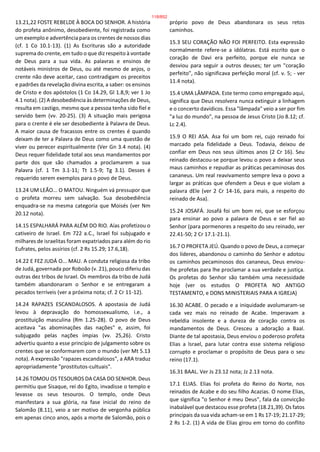 13.21,22 FOSTE REBELDE À BOCA DO SENHOR. A história
do profeta anônimo, desobediente, foi registrada como
um exemplo e advertência para os crentes de nossos dias
(cf. 1 Co 10.1-13). (1) As Escrituras são a autoridade
suprema do crente, em tudo o que diz respeito à vontade
de Deus para a sua vida. As palavras e ensinos de
notáveis ministros de Deus, ou até mesmo de anjos, o
crente não deve aceitar, caso contradigam os preceitos
e padrões da revelação divina escrita, a saber: os ensinos
de Cristo e dos apóstolos (1 Co 14.29, Gl 1.8,9; ver 1 Jo
4.1 nota). (2) A desobediência às determinações de Deus,
resulta em castigo, mesmo que a pessoa tenha sido fiel e
servido bem (vv. 20-25). (3) A situação mais perigosa
para o crente é ele ser desobediente à Palavra de Deus.
A maior causa de fracassos entre os crentes é quando
deixam de ter a Palavra de Deus como uma questão de
viver ou perecer espiritualmente (Ver Gn 3.4 nota). (4)
Deus requer fidelidade total aos seus mandamentos por
parte dos que são chamados a proclamarem a sua
Palavra (cf. 1 Tm 3.1-11; Tt 1.5-9; Tg 3.1). Desses é
requerido serem exemplos para o povo de Deus.
13.24 UM LEÃO... O MATOU. Ninguém vá pressupor que
o profeta morreu sem salvação. Sua desobediência
enquadra-se na mesma categoria que Moisés (ver Nm
20.12 nota).
14.15 ESPALHARÁ PARA ALÉM DO RIO. Aías profetizou o
cativeiro de Israel. Em 722 a.C., Israel foi subjugado e
milhares de israelitas foram expatriados para além do rio
Eufrates, pelos assírios (cf. 2 Rs 15.29; 17.6,18).
14.22 E FEZ JUDÁ O... MAU. A conduta religiosa da tribo
de Judá, governada por Roboão (v. 21), pouco diferiu das
outras dez tribos de Israel. Os membros da tribo de Judá
também abandonaram o Senhor e se entregaram a
pecados terríveis (ver a próxima nota; cf. 2 Cr 11-12).
14.24 RAPAZES ESCANDALOSOS. A apostasia de Judá
levou à depravação do homossexualismo, i.e., a
prostituição masculina (Rm 1.25-28). O povo de Deus
aceitava "as abominações das nações" e, assim, foi
subjugado pelas nações ímpias (vv. 25,26). Cristo
advertiu quanto a esse princípio de julgamento sobre os
crentes que se conformarem com o mundo (ver Mt 5.13
nota). A expressão "rapazes escandalosos", a ARA traduz
apropriadamente "prostitutos-cultuais".
14.26 TOMOU OS TESOUROS DA CASA DO SENHOR. Deus
permitiu que Sisaque, rei do Egito, invadisse o templo e
levasse os seus tesouros. O templo, onde Deus
manifestara a sua glória, na fase inicial do reino de
Salomão (8.11), veio a ser motivo de vergonha pública
em apenas cinco anos, após a morte de Salomão, pois o
próprio povo de Deus abandonara os seus retos
caminhos.
15.3 SEU CORAÇÃO NÃO FOI PERFEITO. Esta expressão
normalmente refere-se a idólatras. Está escrito que o
coração de Davi era perfeito, porque ele nunca se
desviou para seguir a outros deuses; ter um "coração
perfeito", não significava perfeição moral (cf. v. 5; - ver
11.4 nota).
15.4 UMA LÂMPADA. Este termo como empregado aqui,
significa que Deus resolvera nunca extinguir a linhagem
e o concerto davídicos. Essa "lâmpada" veio a ser por fim
"a luz do mundo", na pessoa de Jesus Cristo (Jo 8.12; cf.
Lc 2.4).
15.9 O REI ASA. Asa foi um bom rei, cujo reinado foi
marcado pela fidelidade a Deus. Todavia, deixou de
confiar em Deus nos seus últimos anos (2 Cr 16). Seu
reinado destacou-se porque levou o povo a deixar seus
maus caminhos e repudiar as práticas pecaminosas dos
cananeus. Um real reavivamento sempre leva o povo a
largar as práticas que ofendem a Deus e que violam a
palavra dEle (ver 2 Cr 14-16, para mais, a respeito do
reinado de Asa).
15.24 JOSAFÁ. Josafá foi um bom rei, que se esforçou
para ensinar ao povo a palavra de Deus e ser fiel ao
Senhor (para pormenores a respeito do seu reinado, ver
22.41-50; 2 Cr 17.1-21.1).
16.7 O PROFETA JEÚ. Quando o povo de Deus, a começar
dos líderes, abandonou o caminho do Senhor e adotou
os caminhos pecaminosos dos cananeus, Deus enviou-
lhe profetas para lhe proclamar a sua verdade e justiça.
Os profetas do Senhor são também uma necessidade
hoje (ver os estudos O PROFETA NO ANTIGO
TESTAMENTO, e DONS MINISTERIAIS PARA A IGREJA)
16.30 ACABE. O pecado e a iniquidade avolumaram-se
cada vez mais no reinado de Acabe. Imperavam a
rebeldia insolente e a dureza de coração contra os
mandamentos de Deus. Cresceu a adoração a Baal.
Diante de tal apostasia, Deus enviou o poderoso profeta
Elias a Israel, para lutar contra esse sistema religioso
corrupto e proclamar o propósito de Deus para o seu
reino (17.1).
16.31 BAAL. Ver Js 23.12 nota; Jz 2.13 nota.
17.1 ELIAS. Elias foi profeta do Reino do Norte, nos
reinados de Acabe e do seu filho Acazias. O nome Elias,
que significa "o Senhor é meu Deus", fala da convicção
inabalável que destacou esse profeta (18.21,39). Os fatos
principais da sua vida acham-se em 1 Rs 17-19; 21.17-29;
2 Rs 1-2. (1) A vida de Elias girou em torno do conflito
118/852
 
