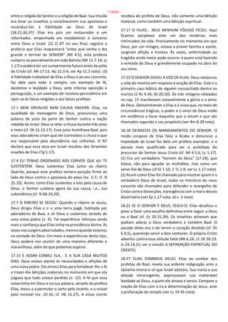 entre a religião do Senhor e a religião de Baal. Sua missão
era levar os israelitas a reconhecerem sua apostasia e
reconduzi-los à fidelidade ao Deus de Israel
(18.21,36,37). Elias era pois um restaurador e um
reformador, empenhado em restabelecer o concerto
entre Deus e Israel. (2) O AT no seu final, registra a
profecia que Elias reaparecerá "antes que venha o dia
grande e terrível do SENHOR" (Ml 4.5); esta profecia
cumpriu-se parcialmente em João Batista (Mt 11.7-14; Lc
1.17) e poderá ter um cumprimento futuro antes da volta
de Cristo (cf. Mt 17.11; Ap 11.3-6; ver Ap 11.3 nota). (3)
A fidelidade inabalável de Elias a Deus e ao seu concerto,
faz dele para todo o sempre, um exemplo de fé,
destemor e lealdade a Deus, ante intensa oposição e
perseguição, e um exemplo de resoluta persistência em
opor-se às falsas religiões e aos falsos profetas.
17.1 NEM ORVALHO NEM CHUVA HAVERÁ. Elias, na
qualidade de mensageiro de Deus, pronunciou uma
palavra de juízo da parte do Senhor contra a nação
rebelde de Israel. Deus ia reter a chuva durante três anos
e meio (cf. Dt 11.13-17). Esse juízo humilhava Baal, pois
seus adoradores criam que ele controlava a chuva e que
era responsável pela abundância nas colheitas. O NT
declara que essa seca em Israel resultou das ferventes
orações de Elias (Tg 5.17).
17.4 EU TENHO ORDENADO AOS CORVOS QUE ALI TE
SUSTENTEM. Deus sustentou Elias junto ao ribeiro
Querite, porque esse profeta tomara posição firme ao
lado de Deus contra a apostasia do povo (vv. 3-7; cf. Sl
25.10). Assim, como Elias sustentou a luta pela causa de
Deus, o Senhor cuidaria agora da sua causa, i.e., sua
subsistência (cf. Sl 68.19,20).
17.7 O RIBEIRO SE SECOU. Quando o ribeiro se secou,
Deus dirigiu Elias a ir a uma terra pagã, habitada por
adoradores de Baal, e ali Deus o sustentou através de
uma viúva pobre (v. 9). Tal experiência reforçou ainda
mais a confiança que Elias tinha na providência divina. Às
vezes nos surgem adversidades, mesmo quando estamos
na vontade de Deus. Em meio a experiências deste tipo,
Deus poderá nos assistir de uma maneira diferente e
maravilhosa, além do que podemos esperar.
17.15 E ASSIM COMEU ELA... E A SUA CASA MUITOS
DIAS. Deus estava atento às necessidades e aflições de
uma viúva pobre. Ele enviou Elias para fortalecer lhe a fé
e trazer-lhe bênçãos materiais no momento em que ela
julgava que tudo estava perdido (v. 12). A fé que essa
viúva tinha em Deus e na sua palavra, através do profeta
Elias, levou-a a permutar o certo pelo incerto, e o visível
pelo invisível (vv. 10-16; cf. Hb 11.27). A viúva crente
recebeu do profeta de Deus, não somente uma bênção
material, como também uma bênção espiritual.
17.17 O FILHO... NELE NENHUM FÔLEGO FICOU. Aqui
ficamos perplexos ante um dos mistérios mais
intrincados da vida. Precisamente no momento em que
Deus, por um milagre, estava a prover farinha e azeite,
surgiram aflição e tristeza. Às vezes, enfermidade ou
tragédia ainda maior pode ocorrer à quem está fazendo
a vontade de Deus e grandemente ocupado na obra do
seu reino.
17.22 O SENHOR OUVIU A VOZ DE ELIAS. Deus restaurou
a vida do menino em resposta à oração de Elias. Este é o
primeiro caso bíblico de alguém ressuscitado dentre os
mortos (2 Rs 4.34; At 20.10). Os três milagres relatados
no cap. 17 manifestam notavelmente a glória e o amor
de Deus. Demonstraram a Elias e à viúva que, no meio de
circunstâncias trágicas, o poder e o amor de Deus estão
em evidência a favor daqueles que o amam e que são
chamados segundo o seu propósito (ver Rm 8.28 nota).
18.18 DEIXASTES OS MANDAMENTOS DO SENHOR. O
modo corajoso de Elias falar a Acabe e denunciar a
impiedade de Israel fez dele um profeta exemplar, e a
pessoa mais qualificada para ser o protótipo do
precursor do Senhor Jesus Cristo (cf. Ml 4.5,6; Lc 1.17).
(1) Era um verdadeiro "homem de Deus" (17.24), que
falava, não para agradar às multidões, mas como um
servo fiel de Deus (cf.Gl 1.10; 1 Ts 2.4; ver Lc 1.17 nota).
(2) Assim como Elias foi chamado para mostrar quem é o
verdadeiro Deus de Israel, todos os ministros do novo
concerto são chamados para defender o evangelho de
Cristo contra distorções, transigência com o mal e desvio
doutrinário (ver Fp 1.17 nota; Jd v. 3 nota).
18.21 SE O SENHOR É DEUS, SEGUI-O. Elias desafiou o
povo a fazer uma escolha definitiva entre seguir a Deus
ou a Baal (cf. Ez 20.31,39). Os israelitas achavam que
podiam adorar o Deus verdadeiro e também Baal. O
pecado deles era o de terem o coração dividido (cf. Dt
6.4,5), querendo servir a dois senhores. O próprio Cristo
advertiu contra essa atitude fatal (Mt 6.24; cf. Dt 30.19;
Js 24.14,15; ver o estudo A SEPARAÇÃO ESPIRITUAL DO
CRENTE)
18.27 ELIAS ZOMBAVA DELES. Elias ao zombar dos
profetas de Baal, revela sua ardente indignação ante a
idolatria imoral e vil que Israel adotara. Sua ironia e sua
atitude intransigente, expressavam sua inalterável
lealdade ao Deus, a quem ele amava e servia. Compare a
reação de Elias com a ira e determinação de Jesus, ante
a profanação do templo (ver Lc 19.45 nota).
119/852
 
