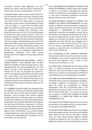 maremotos, produziu ondas gigantescas em série,
geradas nos oceanos, além das chuvas torrenciais que
caíram sobre a terra por quarenta dias (v. 12). (1) Em
consequência disso, todos os seres viventes fora da arca,
que normalmente viviam na terra seca, morreram, tanto
homens como animais (vv. 16,17; 7.21,22; Mt 24.37-39;
1 Pe 3.20; 2 Pe 2.5). (2) A água elevou-se a ponto de
cobrir todos os altos montes, que havia debaixo de todo
o céu (vv. 19,20); i.e., a terra inteira foi coberta pelas
águas. Isto significa um dilúvio universal, e não apenas
uma gigantesca inundação local, confinada a uma
pequena porção da terra (2 Pe 3.6). Foi somente depois
de 150 dias que a água começou a baixar (v. 24). A arca
finalmente repousou numa das montanhas de Arará (na
Armênia), a uns 800 km de onde começou o dilúvio (8.4).
(3) A terra enxugou, e Noé desembarcou da arca 377 dias
depois de iniciado o dilúvio (8.13,14). (4) Em 2 Pedro 3.6
está escrito que o mundo antediluviano pereceu. Esta
palavra sugere que, devido às tremendas convulsões
ocorridas na terra, sua topografia antediluviana foi
grandemente modificada, tanto física quanto
geologicamente, em relação à terra que agora existe (2
Pe 3.7a).
7.23 TODA SUBSTÂNCIA QUE HAVIA SOBRE A... TERRA, E
FORAM EXTINTOS... FICOU SOMENTE NOÉ E OS QUE
COM ELE ESTAVAM. O relato do dilúvio fala-nos, tanto
do julgamento do mal, como da salvação (Hb 11.7). (1) O
dilúvio, trazendo a total destruição de toda a vida
humana fora da arca, foi necessário para extirpar a
extrema corrupção moral dos homens e mulheres e para
dar à raça humana uma nova oportunidade de ter
comunhão com Deus. (2) O apóstolo Pedro declara que
a salvação de Noé em meio às águas do dilúvio, i.e., seu
livramento da morte, figurava o batismo cristão (ver 1 Pe
3.20,21 nota).
8.1 E LEMBROU-SE DEUS DE NOÉ. Deus não falara a Noé
por 150 dias (cf. 7.24; 8.1). Sua fé estava sendo provada,
pois ele não tinha a mínima ideia de quando as águas
baixariam, nem de quando Deus interviria naquela
situação novamente. E então Deus agiu, em virtude do
seu amor para com Noé e sua família. Os diversos modos
de Deus agir com Noé estão registrados para fortalecer,
em todo o povo fiel de Deus, a esperança e a confiança
nos seus caminhos. Se há muito tempo, Deus não age ou
não se manifesta na tua vida, podes ter confiança que Ele
agirá de novo, manifestando o seu amoroso cuidado
contigo. Enquanto isso, tens o dever de buscar o Senhor
e continuar em tudo obediente à sua palavra e ao seu
Espírito (Pv 3.5,6; 16.3; Fp 2.13).
8.21 A IMAGINAÇÃO DO CORAÇÃO DO HOMEM É MÁ
DESDE A SUA MENINICE. O Senhor expõe aqui a verdade
a respeito da corrupção e depravação da natureza
humana. A tendência ao mal é congênita em cada um,
i.e., vem com o nascimento e manifesta-se bem cedo,
desde a infância (ver Rm 3.10-18 nota).
9.6 QUEM DERRAMAR O SANGUE DO HOMEM, PELO
HOMEM O SEU SANGUE SERÁ DERRAMADO. Por causa
do apelo à violência e ao derramamento de sangue que
surge no coração humano (cf. 6.11; 8.21), Deus procurou
salvaguardar a intocabilidade da vida humana,
reprimindo o homicídio na sociedade. Ele assim fez, de
duas maneiras: (1) Acentuou o fato de que o ser humano
foi criado à imagem de Deus (1.26), e assim sua vida é
sagrada aos seus olhos; (2) instituiu a pena de morte,
ordenando que todo homicida seja castigado com a
morte (cf. Êx 21.12,14; 22.2; Nm 35.31; Dt 19.1-13; ver
Rm 13.4 nota). A autoridade para o governo usar a
espada, i.e., a pena de morte, é reafirmada no NT (At
25.11; Rm 13.4; Mt 26.52).
9.9-17 ESTABELEÇO O MEU CONCERTO CONVOSCO.
Estes versículos falam do concerto que Deus fez com a
humanidade e com a natureza, pelo qual Ele prometeu
que nunca mais destruiria a terra e todos os seres
viventes com um dilúvio (vv. 11, 15).
9.13 O MEU ARCO... NA NUVEM. O arco-íris foi o sinal de
Deus e o memorial perpétuo da sua promessa, no
sentido de nunca mais Ele destruir todos os habitantes
da terra com um dilúvio. O arco-íris deve nos lembrar da
misericórdia de Deus e da sua fidelidade à sua palavra.
9.21 E BEBEU DO VINHO E EMBEBEDOU-SE. Esta primeira
menção de vinho nas Escrituras está ligada à embriaguez,
ao pecado, à vergonha e à maldição (vv. 21-25). Por
causa dos males que acompanham as bebidas
embriagantes, Deus fez da abstinência total o reto
padrão para o seu povo (Lv 10.9; Jz 13.4-7; Pv 31.4; ver
Nm 6.3 nota; Pv 23.31 nota; 1 Ts 5.6 nota; Tt 2.2 nota;
ver os estudos O VINHO NOS TEMPOS DO ANTIGO
TESTAMENTO, e O VINHO NOS TEMPOS DO NOVO
TESTAMENTO (1) e (2)
9.22 CAM, O PAI DE CANAÃ. O pecado de Cam consistiu
em não honrar, nem respeitar seu pai; ao invés de cobri-
lo, ele expôs a sua condição deplorável.
9.25 MALDITO SEJA CANAÃ. Quando Noé ficou sabendo
do ato desrespeitoso de Cam, pronunciou uma maldição
sobre Canaã, filho de Cam (i.e., não sobre o próprio
Cam). (1) Talvez Canaã estivesse dalguma maneira
envolvido no pecado de Cam, ou tivesse os mesmos
defeitos de caráter do seu pai. A maldição prescrevia que
12/852
 