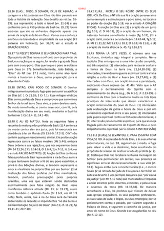 18.36 ELIAS... DISSE: Ó SENHOR, DEUS DE ABRAÃO. A
coragem e a fé patentes em Elias não têm paralelo em
toda a história da redenção. Seu desafio ao rei (vv. 16-
19), sua repreensão a todo o Israel (vv. 21-24) e seu
confronto com os 450 profetas de Baal (vv. 19, 22) foram
embates que ele os enfrentou dispondo apenas das
armas da oração e da fé em Deus. Vemos sua confiança
em Deus na brevidade e simplicidade da sua oração (41
palavras em hebraico), (vv. 36,37; ver o estudo A
ORAÇÃO EFICAZ)
18.37 TU FIZESTE TORNAR O SEU CORAÇÃO PARA TRÁS.
O propósito de Elias no seu confronto com os profetas de
Baal, e a oração que se seguiu, foi revelar a graça de Deus
para com o seu povo. Elias queria que o povo se voltasse
para Deus (v. 37). Semelhantemente, João Batista, o
"Elias" do NT (ver 17.1 nota), tinha como alvo levar
muitos a buscarem a Deus, como preparação para o
advento de Cristo.
18.38 ENTÃO, CAIU FOGO DO SENHOR. O Senhor
milagrosamente produziu fogo para consumir o sacrifício
de Elias (cf. 1 Cr 21.26; 2 Cr 7.1). Esse milagre vindicou
Elias como profeta de Deus e comprovou que somente o
Senhor de Israel era o Deus vivo, a quem deviam servir.
De modo semelhante, o crente deve orar, com fé, pela
manifestação divina em seu meio, mediante o Espírito
Santo (ver 1 Co 12.4-11; 14.1-40).
18.40 E ALI OS MATOU. Note os seguintes fatos a
respeito da matança dos profetas de Baal: (1) A sentença
de morte contra eles era justa, pois foi executada em
obediência à lei de Moisés (Dt 13.6-9; 17.2-5). O NT não
contém qualquer mandamento similar. Ele proíbe a ação
repressora contra os falsos mestres (Mt 5.44), embora
Deus ordene a sua rejeição e, que nos separemos deles
(Mt 24.23,24; 2 Co 6.14-18; Gl 1.6-9; 2 Jo.7-11; Jd.3,4; ver
o estudo FALSOS MESTRES). (2) A ação de Elias contra os
falsos profetas de Baal representava a ira de Deus contra
os que tentavam destruir a fé do seu povo escolhido, e
privá-lo das bênçãos divinas, e também expressava o
amor e a lealdade do próprio Elias por seu Senhor. (3) A
destruição dos falsos profetas por Elias manifestava,
também, profunda preocupação pelos próprios
israelitas, uma vez que estavam sendo destruídos
espiritualmente pela falsa religião de Baal. Jesus
manifestou idêntica atitude (Mt 23; Lc 19.27), assim
como também o apóstolo Paulo (Gl 1.6-9; ver Gl 1.9
nota). Note, ainda, que a ira de Deus será derramada
sobre todos os rebeldes e impenitentes "no dia da ira e
da manifestação do juízo de Deus" (Rm 2.5; cf. 11.22; Ap
19.11-21; 20.7-10)
18.42 ELIAS... METEU O SEU ROSTO ENTRE OS SEUS
JOELHOS. De Elias, o NT cita sua fé e oração perseverante
como exemplo e estímulo para o povo salvo, no tocante
ao poder da oração (Tg 5.18; ver o estudo A ORAÇÃO
EFICAZ). A oração de Elias era: (1) a oração de um justo
(Tg 5.16; cf. Sl 66.18), (2) a oração de um homem, de
natureza humana semelhante à nossa (Tg 5.17), (3) a
oração da fé, sincera e persistente (vv. 18.42-44; Tg 5.17;
cf. Mt 21.21,22; Mc 9.23; Lc 18.1; Ef 6.18; Hb 11.6), e (4)
a oração de muita eficácia (v. 45; Tg 5.16,17)
18.43 TORNA LÁ SETE VEZES. O número sete nas
Escrituras, simboliza algo integral e completo. Neste
capítulo Elias entregou-se a uma intercessão completa,
sob três aspectos: (1) intercedeu para restaurar o altar e
a honra de Deus na terra (vv. 21,24,30-39); (2)
intercedeu, travando uma guerra espiritual contra a falsa
religião e culto de Baal e Asera (vv. 19,27,40); e (3)
intercedeu com Deus, em oração intensa e persistente,
suplicando chuva copiosa (vv. 41-46). Visto que o AT
compara o derramamento do Espírito com o
derramamento de chuva (e.g., Os 6.1-3; Jl 2.23-29), o
confronto de Elias com o baalismo ilustra os três tipos
principais de intercessão que devem caracterizar a
oração intercessória do povo de Deus: (1) intercessão
pela restauração da glória e honra de Deus e por um
avivamento espiritual entre o seu povo; (2) intercessão
pela guerra espiritual contra as fortalezas demoníacas; e
(3) intercessão pela sequidão espiritual, para que ela seja
tragada pelo derramamento do Espírito de Deus e pelo
despertamento espiritual (ver o estudo A INTERCESSÃO)
19.3 ELE [ELIAS], SE LEVANTOU, E, PARA ESCAPAR COM
VIDA, SE FOI. À expressão da fé de Elias, e às suas vitórias
sobrenaturais, no cap. 18, seguiram-se o medo, a fuga
para salvar a vida e o desânimo, tudo resultando do
propósito de Jezabel de destruir a vida do profeta (v. 2).
(1) Posto que Elias não recebera nenhuma mensagem do
Senhor para permanecer em Jezreel, sua presença ali
significava arriscar desnecessariamente a sua vida (cf.
18.1). Seguiu então para o monte Horebe (i.e., o monte
Sinai). (2) A retirada forçada de Elias para o território de
Judá e o deserto é um exemplo daqueles que "por causa
da justiça" (ver Mt 5.10 nota) são maltratados e forçados
a andar errantes pelos desertos, e montes, e pelas covas
e cavernas da terra (Hb 11.37,38). De maneira
semelhante a Elias, há profetas que tiveram de deixar
suas igrejas; pregadores, os seus púlpitos; professores,
as suas salas de aula; e leigos, os seus empregos; por se
posicionarem contra o pecado, por falarem segundo a
Palavra de Deus, e seguirem o caminho da justiça, por
amor do nome de Deus. Grande é o seu galardão no céu
(Mt 5.10-12).
120/852
 