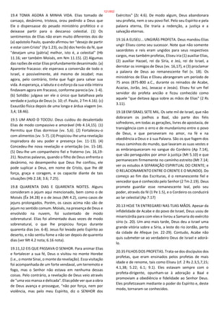 19.4 TOMA AGORA A MINHA VIDA. Elias tomado de
cansaço, desânimo, tristeza, orou pedindo a Deus que
Ele o dispensasse do pesado ministério profético e o
deixasse partir para o descanso celestial. (1) Os
sentimentos de Elias não eram muito diferentes dos do
(a) apóstolo Paulo, quando afirmou ter "desejo de partir
e estar com Cristo" (Fp 1.23), ou (b) dos heróis da fé, que
"desejam uma [pátria] melhor, isto é, a celestial" (Hb
11.16; ver também Moisés, em Nm 11.15). (2) Algumas
das razões de estar Elias profundamente desanimado. (a)
Aparente fracasso: ele esperava a conversão de todo o
Israel, e possivelmente, até mesmo de Jezabel; mas
agora, pelo contrário, tinha que fugir para salvar sua
vida. A esperança, a labuta e o esforço da sua vida inteira
findavam agora em fracasso, conforme parecia (vv. 1-4).
(b) Solidão: julgava ser ele o único que batalhava pela
verdade e justiça de Deus (v. 10; cf. Paulo, 2 Tm 4.16). (c)
Exaustão física depois de uma longa e árdua viagem (vv.
3,4; 18.46).
19.5 UM ANJO O TOCOU. Deus cuidou do desalentado
Elias de modo compassivo e amorável (Hb 4.14,15). (1)
Permitiu que Elias dormisse (vv. 5,6). (2) Fortaleceu-o
com alimentos (vv. 5-7). (3) Propiciou-lhe uma revelação
inspiradora do seu poder e presença (vv. 11-13). (4)
Concedeu-lhe nova revelação e orientação (vv. 15-18).
(5) Deu-lhe um companheiro fiel e fraterno (vv. 16,19-
21). Noutras palavras, quando o filho de Deus enfrenta o
desânimo, no desempenho que Deus lhe confiou, ele
pode suplicar a Deus, em nome de Cristo, que lhe dê
força, graça e coragem, e os capacite diante de tais
situações (Hb 2.18; 3.6; 7.25).
19.8 QUARENTA DIAS E QUARENTA NOITES. Alguns
consideram o jejum aqui mencionado, bem como o de
Moisés (Êx 34.28) e o de Jesus (Mt 4.2), como casos de
jejuns prolongados. Porém, os casos acima não são de
jejum no sentido comum. Moisés, na presença de Deus e
envolvido na nuvem, foi sustentado de modo
sobrenatural. Elias foi alimentado duas vezes de modo
sobrenatural, o que lhe propiciou forças durante
quarenta dias (vv. 6-8). Jesus foi levado pelo Espírito ao
deserto, e não sentiu fome a não ser depois de quarenta
dias (ver Mt 4.2 nota; 6.16 nota).
19.11,12 EIS QUE PASSAVA O SENHOR. Para animar Elias
e fortalecer a sua fé, Deus o visitou no monte Horebe
(i.e., o monte Sinai, o monte da revelação). Essa visitação
foi acompanhada de um forte vendaval, um terremoto e
fogo, mas o Senhor não estava em nenhuma dessas
coisas. Pelo contrário, a revelação de Deus veio através
de "uma voz mansa e delicada". Elias pôde ver que a obra
de Deus avança e prossegue, "não por força, nem por
violência, mas pelo meu Espírito, diz o SENHOR dos
Exércitos" (Zc 4.6). De modo algum, Deus abandonara
seu profeta, nem o seu povo fiel. Pelo seu Espírito e pela
palavra eterna, Ele traria a redenção, a justiça e a
salvação eternas.
19.16 A ELISEU... UNGIRÁS PROFETA. Deus mandou Elias
ungir Eliseu como seu sucessor. Note que não somente
sacerdotes e reis eram ungidos para seus respectivos
cargos, mas também profetas, Eliseu iria (1) auxiliar Elias,
(2) auxiliar Hazael, rei da Síria, e Jeú, rei de Israel, a
derrotar os inimigos de Deus (vv. 16,17), e (3) proclamar
a palavra de Deus ao remanescente fiel (v. 18). Os
ministérios de Elias e Eliseu abrangeram um período de
75 anos (875-800 a.C., durante os reinados de Acabe,
Acazias, Jorão, Jeú, Jeoacaz e Jeoás). Eliseu foi um fiel
servidor do profeta ancião e ficou conhecido como
aquele "que deitava água sobre as mãos de Elias" (2 Rs
3.11).
19.18 EM ISRAEL SETE MIL. Os sete mil de Israel, que não
dobraram os joelhos a Baal, são parte dos fiéis
sofredores, em todas as gerações, livres de apostasia, de
transigência com o erro e de mundanismo entre o povo
de Deus, e que perseveram no amor, na fé e na
obediência a Deus e à sua Palavra. São os que fogem dos
maus caminhos do mundo, que lavaram as suas vestes e
as embranqueceram no sangue do Cordeiro (Ap 7.14),
que são perseguidos por amor à justiça (Mt 5.10) e que
permanecem firmemente no caminho estreito (Mt 7.14;
ver os estudos A SEPARAÇÃO ESPIRITUAL DO CRENTE; e
O RELACIONAMENTO ENTRE O CRENTE E O MUNDO). Do
começo ao fim das Escrituras, é o remanescente fiel e
vencedor que é conhecido pelo Senhor (2 Tm 2.19). Deus
promete guardar esse remanescente leal, pelo seu
poder, através da fé (1 Pe 1.5), e o Cordeiro os conduzirá
ao lar celestial (Ap 7.17)
20.13 HOJE TA ENTREGAREI NAS TUAS MÃOS. Apesar da
infidelidade de Acabe e do povo de Israel, Deus usou de
misericórdia para com eles e livrou a Samaria do exército
sírio (v. 20). Um ano mais tarde, Deus deu a Israel uma
grande vitória sobre a Síria, a leste do rio Jordão, perto
da cidade de Afeque (vv. 22-29). Contudo, Acabe não
quis submeter-se ao verdadeiro Deus de Israel e adorá-
lo.
20.35 FILHOS DOS PROFETAS. Trata-se dos discípulos dos
profetas, que eram ensinados pelos profetas de mais
idade e de renome, tais como Eliseu (cf. 2 Rs 2.3,5,7,15;
4.1,38; 5.22; 6.1; 9.1). Eles estavam sempre com o
profeta-dirigente, opunham-se à adoração a Baal e
promoviam a obediência e fidelidade ao Senhor Deus.
Eles profetizavam mediante o poder do Espírito e, deste
modo, tornaram-se conhecidos.
121/852
 