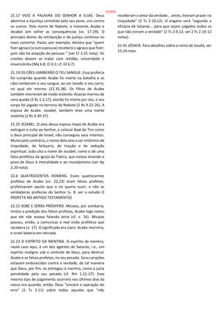 21.17 VEIO A PALAVRA DO SENHOR A ELIAS. Deus
abomina a injustiça cometida pelo seu povo, uns contra
os outros. Pela morte de Nabote, o inocente, Acabe e
Jezabel iam sofrer as consequências (vv. 17-29). O
princípio divino da retribuição e da justiça continua no
novo concerto. Paulo, por exemplo, declara que "quem
fizer agravo [a outra pessoa] receberá o agravo que fizer;
pois não há acepção de pessoas " (ver Cl 3.25 nota). Os
crentes devem se tratar com retidão, sinceridade e
misericórdia (Mq 6.8; Cl 4.1; cf. Gl 6.7).
21.19 OS CÃES LAMBERÃO O TEU SANGUE. Essa profecia
foi cumprida quando Acabe foi morto na batalha e os
cães lamberam o seu sangue, ao ser lavado o seu carro,
no qual ele morreu (22.35,38). Os filhos de Acabe
também morreram de modo violento: Acazias morreu de
uma queda (2 Rs 1.2,17); Jeorão foi morto por Jeú, e seu
corpo foi jogado no terreno de Nabote (2 Rs 9.22-26). A
esposa de Acabe, Jezabel, também teve uma morte
violenta (2 Rs 9.30-37).
21.25 JEZABEL. O alvo dessa esposa ímpia de Acabe era
extinguir o culto ao Senhor, e colocar Baal de Tiro como
o deus principal de Israel; não conseguiu seus intentos.
Muito pelo contrário, o nome dela veio a ser sinônimo de
iniquidade, de feitiçaria, de traição e de sedução
espiritual. João cita o nome de Jezabel, como o de uma
falsa profetisa da igreja da Tiatira, que estava levando o
povo de Deus à imoralidade e ao mundanismo (ver Ap
2.20 nota).
22.6 QUATROCENTOS HOMENS. Esses quatrocentos
profetas de Acabe (vv. 22,23) eram falsos profetas;
profetizavam aquilo que o rei queria ouvir, e não as
verdadeiras profecias do Senhor (v. 8; ver o estudo O
PROFETA NO ANTIGO TESTAMENTO)
22.15 SOBE E SERÁS PRÓSPERO. Micaías, por zombaria,
imitou a predição dos falsos profetas, Acabe logo notou
que ele não estava falando sério (cf. v. 16). Micaías
passou, então, a comunicar a real visão profética que
recebera (v. 17). O significado era claro: Acabe morreria,
e Israel bateria em retirada.
22.23 O ESPÍRITO DA MENTIRA. O espírito da mentira,
neste caso aqui, é um dos agentes de Satanás, i.e., um
espírito maligno sob o controle de Deus, para destruir
Acabe e os falsos profetas, no seu pecado. Seus corações
estavam endurecidos contra a verdade, de tal maneira
que Deus, por fim, os entregou à mentira, como a justa
penalidade pelo seu pecado (cf. Rm 1.21-27). Esse
mesmo tipo de julgamento ocorrerá nos últimos dias da
nossa era quando, então, Deus "enviará a operação do
erro" (2 Ts 2.11) sobre todos aqueles que "não
receberam o amor da verdade... antes, tiveram prazer na
iniquidade" (2 Ts 2.10,12). O engano será "segundo a
eficácia de Satanás... para que sejam julgados todos os
que não creram a verdade" (2 Ts 2.9,12; ver 2 Ts 2.10-12
notas).
22.41 JOSAFÁ. Para detalhes sobre o reino de Josafá, ver
15.24 nota.
122/852
 