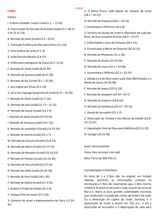 II REIS
Esboço
I. O Reino Dividido: Israel e Judá (1.1 — 17.41)
A. Continuação do Reinado de Acazias (Israel) (1.1-18; cf.
1 Rs 22.51-53)
B. Reinado de Jorão (Israel) (2.1—8.15)
1. Transição Profética de Elias para Eliseu (2.1-25)
2. Uma Análise de Jorão (3.1-3)
3. Jorão Derrota Moabe (3.4-27)
4. O Ministério Milagroso de Eliseu (4.1—8.15)
C. Reinado de Jorão (Judá) (8.16-24)
D. Reinado de Acazias (Judá) (8.25-29)
E. Reinado de Jeú (Israel) (9.1—10.36)
1. Jeú Ungido por Eliseu (9.1-10)
2. Jeú e Seu Expurgo Sangrento de Israel (9.11—10.36)
F. Reinado de Atalia (Judá) (11.1-16)
G. Reinado de Joás (Judá) (11.17—12.21)
H. Reinado de Joacaz (Israel) (13.1-9)
I. Reinado de Jeoás (Israel) (13.10-25)
J. Reinado de Amazias (Judá) (14.1-22)
K. Reinado de Jeroboão II (Israel) (14.23-29)
L. Reinado de Azarias (Judá) (15.1-7)
M. Reinado de Zacarias (Israel) (15.8-12)
N. Reinado de Salum (Israel) (15.13-15)
O. Reinado de Menaém (Israel) (15.16-22)
P. Reinado de Pecaías (Israel) (15.23-26)
Q. Reinado de Peca (Israel) (15.27-31)
R. Reinado de Jotão (Judá) (15.32-38)
S. Reinado de Acaz (Judá) (16.1-20)
T. Reinado de Oséias (Israel) (17.1-41)
1. Análise e Prisão de Oséias (17.1-4)
2. Colapso Final de Israel (17.5-23)
3. Cativeiro de Israel e Repovoamento da Terra (17.24-
41)
II. O Reino Único: Judá Depois do Colapso de Israel
(18.1—25.21)
A. Reinado de Ezequias (18.1—20.21)
1. Avivamento e Reforma (18.1-8)
2. Sumário da Queda de Israel e Libertação de Judá por
Deus, de Duas Invasões Assírias (18.9—19.37)
3. Enfermidade e Cura de Ezequias (20.1-11)
4. A Insensatez e Morte de Ezequias (20.12-21)
B. Reinado de Manassés (21.1-18)
C. Reinado de Amom (21.19-26)
D. Reinado de Josias (22.1—23.30)
1. Avivamento e Reforma (22.1—23.25)
2. Adiada a Ira de Deus sobre Judá, Mas Não Evitada, e a
Morte de Josias (23.26-30)
E. Reinado de Joacaz (23.31-33)
F. Reinado de Jeoaquim (23.34—24.7)
G. Reinado de Joaquim (24.8-16)
H. Reinado de Zedequias (24.17—25.21)
1. Queda de Jerusalém (25.1-7)
2. Destruição do Templo e dos Muros da Cidade (25.8-
10, 13-17)
3. Deportação Final do Povo para Babilônia (25.11-21)
III. Epílogo (25.22-30)
Autor: Desconhecido
Tema: Reis de Israel e de Judá
Data: Cerca de 560-550 a.C.
Considerações Preliminares
Os livros de 1 e 2 Reis são, no original, um tratado
indiviso, portanto, as informações contidas na
introdução a 1 Reis são importantes aqui. 2 Reis retoma
a história do declínio de Israel e Judá, a partir de cerca de
852 a.C. Narra as duas grandes calamidades nacionais
que conduziram à queda dos reinos de Israel e de Judá:
(1) a destruição da capital de Israel, Samaria, e a
deportação de Israel à Assíria em 722 a.C.; e (2) a
destruição de Jerusalém e a deportação de Judá para
123/852
 