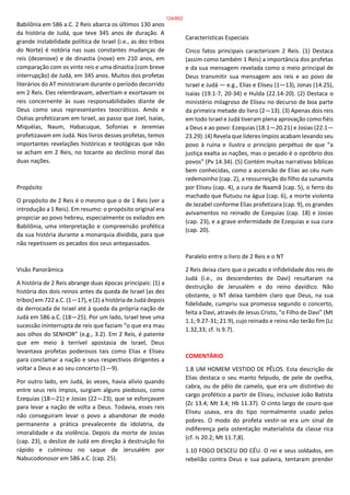 Babilônia em 586 a.C. 2 Reis abarca os últimos 130 anos
da história de Judá, que teve 345 anos de duração. A
grande instabilidade política de Israel (i.e., as dez tribos
do Norte) é notória nas suas constantes mudanças de
reis (dezenove) e de dinastia (nove) em 210 anos, em
comparação com os vinte reis e uma dinastia (com breve
interrupção) de Judá, em 345 anos. Muitos dos profetas
literários do AT ministraram durante o período decorrido
em 2 Reis. Eles relembravam, advertiam e exortavam os
reis concernente às suas responsabilidades diante de
Deus como seus representantes teocráticos. Amós e
Oséias profetizaram em Israel, ao passo que Joel, Isaías,
Miquéias, Naum, Habacuque, Sofonias e Jeremias
profetizavam em Judá. Nos livros desses profetas, temos
importantes revelações históricas e teológicas que não
se acham em 2 Reis, no tocante ao declínio moral das
duas nações.
Propósito
O propósito de 2 Reis é o mesmo que o de 1 Reis (ver a
introdução a 1 Reis). Em resumo: o propósito original era
propiciar ao povo hebreu, especialmente os exilados em
Babilônia, uma interpretação e compreensão profética
da sua história durante a monarquia dividida, para que
não repetissem os pecados dos seus antepassados.
Visão Panorâmica
A história de 2 Reis abrange duas épocas principais: (1) a
história dos dois reinos antes da queda de Israel (as dez
tribos) em 722 a.C. (1—17), e (2) a história de Judá depois
da derrocada de Israel até à queda da própria nação de
Judá em 586 a.C. (18—25). Por um lado, Israel teve uma
sucessão ininterrupta de reis que faziam “o que era mau
aos olhos do SENHOR” (e.g., 3.2). Em 2 Reis, é patente
que em meio à terrível apostasia de Israel, Deus
levantava profetas poderosos tais como Elias e Eliseu
para conclamar a nação e seus respectivos dirigentes a
voltar a Deus e ao seu concerto (1—9).
Por outro lado, em Judá, às vezes, havia alívio quando
entre seus reis ímpios, surgiam alguns piedosos, como
Ezequias (18—21) e Josias (22—23), que se esforçavam
para levar a nação de volta a Deus. Todavia, esses reis
não conseguiram levar o povo a abandonar de modo
permanente a prática prevalecente da idolatria, da
imoralidade e da violência. Depois da morte de Josias
(cap. 23), o deslize de Judá em direção à destruição foi
rápido e culminou no saque de Jerusalém por
Nabucodonosor em 586 a.C. (cap. 25).
Características Especiais
Cinco fatos principais caracterizam 2 Reis. (1) Destaca
(assim como também 1 Reis) a importância dos profetas
e da sua mensagem revelada como o meio principal de
Deus transmitir sua mensagem aos reis e ao povo de
Israel e Judá — e.g., Elias e Eliseu (1—13), Jonas (14.25),
Isaías (19.1-7, 20-34) e Hulda (22.14-20). (2) Destaca o
ministério milagroso de Eliseu no decurso de boa parte
da primeira metade do livro (2—13). (3) Apenas dois reis
em todo Israel e Judá tiveram plena aprovação como fiéis
a Deus e ao povo: Ezequias (18.1—20.21) e Josias (22.1—
23.29). (4) Revela que líderes ímpios acabam levando seu
povo à ruína e ilustra o princípio perpétuo de que “a
justiça exalta as nações, mas o pecado é o opróbrio dos
povos” (Pv 14.34). (5) Contém muitas narrativas bíblicas
bem conhecidas, como a ascensão de Elias ao céu num
redemoinho (cap. 2), a ressurreição do filho da sunamita
por Eliseu (cap. 4), a cura de Naamã (cap. 5), o ferro do
machado que flutuou na água (cap. 6), a morte violenta
de Jezabel conforme Elias profetizara (cap. 9), os grandes
avivamentos no reinado de Ezequias (cap. 18) e Josias
(cap. 23), e a grave enfermidade de Ezequias e sua cura
(cap. 20).
Paralelo entre o livro de 2 Reis e o NT
2 Reis deixa claro que o pecado e infidelidade dos reis de
Judá (i.e., os descendentes de Davi) resultaram na
destruição de Jerusalém e do reino davídico. Não
obstante, o NT deixa também claro que Deus, na sua
fidelidade, cumpriu sua promessa segundo o concerto,
feita a Davi, através de Jesus Cristo, “o Filho de Davi” (Mt
1.1; 9.27-31; 21.9), cujo reinado e reino não terão fim (Lc
1.32,33; cf. Is 9.7).
COMENTÁRIO
1.8 UM HOMEM VESTIDO DE PÊLOS. Esta descrição de
Elias destaca o seu manto felpudo, de pele de ovelha,
cabra, ou de pêlo de camelo, que era um distintivo do
cargo profético a partir de Eliseu, inclusive João Batista
(Zc 13.4; Mt 3.4; Hb 11.37). O cinto largo de couro que
Eliseu usava, era do tipo normalmente usado pelos
pobres. O modo do profeta vestir-se era um sinal de
indiferença pela ostentação materialista da classe rica
(cf. Is 20.2; Mt 11.7,8).
1.10 FOGO DESCEU DO CÉU. O rei e seus soldados, em
rebelião contra Deus e sua palavra, tentaram prender
124/852
 