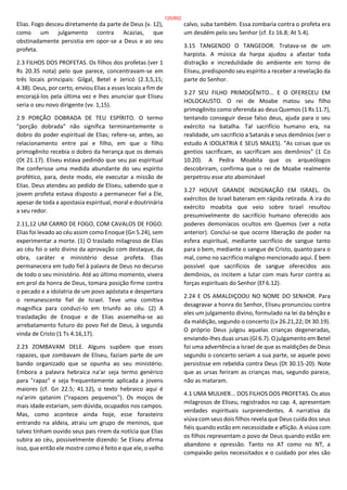 Elias. Fogo desceu diretamente da parte de Deus (v. 12),
como um julgamento contra Acazias, que
obstinadamente persistia em opor-se a Deus e ao seu
profeta.
2.3 FILHOS DOS PROFETAS. Os filhos dos profetas (ver 1
Rs 20.35 nota) pelo que parece, concentravam-se em
três locais principais: Gilgal, Betel e Jericó (2.3,5,15;
4.38). Deus, por certo, enviou Elias a esses locais a fim de
encorajá-los pela última vez e lhes anunciar que Eliseu
seria o seu novo dirigente (vv. 1,15).
2.9 PORÇÃO DOBRADA DE TEU ESPÍRITO. O termo
"porção dobrada" não significa terminantemente o
dobro do poder espiritual de Elias; refere-se, antes, ao
relacionamento entre pai e filho, em que o filho
primogênito recebia o dobro da herança que os demais
(Dt 21.17). Eliseu estava pedindo que seu pai espiritual
lhe conferisse uma medida abundante do seu espírito
profético, para, deste modo, ele executar a missão de
Elias. Deus atendeu ao pedido de Eliseu, sabendo que o
jovem profeta estava disposto a permanecer fiel a Ele,
apesar de toda a apostasia espiritual, moral e doutrinária
a seu redor.
2.11,12 UM CARRO DE FOGO, COM CAVALOS DE FOGO.
Elias foi levado ao céu assim como Enoque (Gn 5.24), sem
experimentar a morte. (1) O traslado milagroso de Elias
ao céu foi o selo divino da aprovação com destaque, da
obra, caráter e ministério desse profeta. Elias
permanecera em tudo fiel à palavra de Deus no decurso
de todo o seu ministério. Até ao último momento, vivera
em prol da honra de Deus, tomara posição firme contra
o pecado e a idolatria de um povo apóstata e despertara
o remanescente fiel de Israel. Teve uma comitiva
magnífica para conduzi-lo em triunfo ao céu. (2) A
trasladação de Enoque e de Elias assemelha-se ao
arrebatamento futuro do povo fiel de Deus, à segunda
vinda de Cristo (1 Ts 4.16,17).
2.23 ZOMBAVAM DELE. Alguns supõem que esses
rapazes, que zombavam de Eliseu, faziam parte de um
bando organizado que se opunha ao seu ministério.
Embora a palavra hebraica na'ar seja termo genérico
para "rapaz" e seja frequentemente aplicada a jovens
maiores (cf. Gn 22.5; 41.12), o texto hebraico aqui é
na'arim qatanim ("rapazes pequenos"). Os moços de
mais idade estariam, sem dúvida, ocupados nos campos.
Mas, como acontece ainda hoje, esse forasteiro
entrando na aldeia, atraiu um grupo de meninos, que
talvez tinham ouvido seus pais rirem da notícia que Elias
subira ao céu, possivelmente dizendo: Se Eliseu afirma
isso, que então ele mostre como é feito e que ele, o velho
calvo, suba também. Essa zombaria contra o profeta era
um desdém pelo seu Senhor (cf. Ez 16.8; At 5.4).
3.15 TANGENDO O TANGEDOR. Tratava-se de um
harpista. A música da harpa ajudou a afastar toda
distração e incredulidade do ambiente em torno de
Eliseu, predispondo seu espírito a receber a revelação da
parte do Senhor.
3.27 SEU FILHO PRIMOGÊNITO... E O OFERECEU EM
HOLOCAUSTO. O rei de Moabe matou seu filho
primogênito como oferenda ao deus Quemos (1 Rs 11.7),
tentando conseguir desse falso deus, ajuda para o seu
exército na batalha. Tal sacrifício humano era, na
realidade, um sacrifício a Satanás e seus demônios (ver o
estudo A IDOLATRIA E SEUS MALES). "As coisas que os
gentios sacrificam, as sacrificam aos demônios" (1 Co
10.20). A Pedra Moabita que os arqueólogos
descobriram, confirma que o rei de Moabe realmente
perpetrou esse ato abominável
3.27 HOUVE GRANDE INDIGNAÇÃO EM ISRAEL. Os
exércitos de Israel bateram em rápida retirada. A ira do
exército moabita que veio sobre Israel resultou
presumivelmente do sacrifício humano oferecido aos
poderes demoníacos ocultos em Quemos (ver a nota
anterior). Conclui-se que ocorre liberação de poder na
esfera espiritual, mediante sacrifício de sangue tanto
para o bem, mediante o sangue de Cristo, quanto para o
mal, como no sacrifício maligno mencionado aqui. É bem
possível que sacrifícios de sangue oferecidos aos
demônios, os incitem a lutar com mais furor contra as
forças espirituais do Senhor (Ef 6.12).
2.24 E OS AMALDIÇOOU NO NOME DO SENHOR. Para
desagravar a honra do Senhor, Eliseu pronunciou contra
eles um julgamento divino, formulado na lei da bênção e
da maldição, segundo o concerto (Lv 26.21,22; Dt 30.19).
O próprio Deus julgou aquelas crianças degeneradas,
enviando-lhes duas ursas (Gl 6.7). O julgamento em Betel
foi uma advertência a Israel de que as maldições de Deus
segundo o concerto seriam a sua parte, se aquele povo
persistisse em rebeldia contra Deus (Dt 30.15-20). Note
que as ursas feriram as crianças mas, segundo parece,
não as mataram.
4.1 UMA MULHER... DOS FILHOS DOS PROFETAS. Os atos
milagrosos de Eliseu, registrados no cap. 4, apresentam
verdades espirituais surpreendentes. A narrativa da
viúva com seus dois filhos revela que Deus cuida dos seus
fiéis quando estão em necessidade e aflição. A viúva com
os filhos representam o povo de Deus quando estão em
abandono e opressão. Tanto no AT como no NT, a
compaixão pelos necessitados e o cuidado por eles são
125/852
 