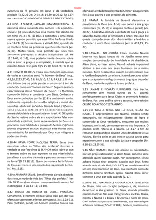 evidência da fé genuína em Deus e da verdadeira
piedade (Êx 22.22-24; Dt 10.18; 14.29; Jó 29.12; Tg 1.27;
ver o estudo O CUIDADO DOS POBRES E NECESSITADOS)
4.8 INDO... A SUNÉM, HAVIA ALI UMA MULHER RICA... A
narrativa dessa sunamita rica contém três episódios-
chaves.: (1) Deus abençoou essa mulher fiel, dando-lhe
um filho (vv. 8-17). (2) Deus a submeteu a uma prova
severa quando permitiu que esse filho lhe fosse tirado
(vv. 18-21). (3) Deus restaurou a vida do filho, quando ela
se manteve firme na promessa que Deus lhe fizera (vv.
22-37). Muitas vezes, Deus permite que seus fiéis
enfrentem provações e aflições inexplicáveis (cf. Hb
11.17-40; Jó 1-2), mas posteriormente derrama sobre
eles o amor, a graça e a compaixão, à medida que se
mantêm firmes nEle, pela fé (Sl 25.10; Rm 8.28; Hb 11.6).
4.21 HOMEM DE DEUS. Eliseu era conhecido pelo povo
de todas as camadas como "o homem de Deus" (e.g.,
4.9,16,22,25,27,40; 5.8; 6.6,9,10; 7.18; 8.4,8,11). O mais
alto tributo que se pode prestar a um pastor é ser ele
conhecido como um "homem de Deus". Seguem-se cinco
características desse "homem de Deus". (1) Mantinha
comunhão íntima e constante com Deus. Conhecia a
Deus e era conhecido por Ele. (2) Era um homem santo,
totalmente separado da lassidão religiosa e moral dos
seus dias e dedicado ao Senhor Deus de Israel. (3) Sentia,
como Deus, os pecados do povo do concerto e se opunha
à maré de idolatria e de apostasia em Israel. (4) O Espírito
do Senhor estava sobre ele e o capacitava a falar com
autoridade espiritual, como representante de Deus e a
proclamar com fidelidade a palavra do Senhor. (5) Como
profeta de grande estatura espiritual e de muitos dons,
seu ministério foi confirmado por Deus com milagres e
poderosos sinais.
4.38-44 HAVIA FOME NAQUELA TERRA. Essas duas
narrativas sobre os "filhos dos profetas" ilustram a
verdade de que "os olhos do SENHOR estão sobre os que
o temem, sobre os que esperam na sua misericórdia,
para livrar a sua alma da morte e para os conservar vivos
na fome" (Sl 33.18,19). Quem permanece fiel à Palavra
de Deus, permanece sob os cuidados especiais do Senhor
(cf. Mc 16.18).
4.39 A APANHAR ERVAS. Bem diferente da vida abastada
dos ricos, o modo de vida dos "filhos dos profetas" (ver
1 Rs 20.35 nota) era simples, compreendendo serviço fiel
e abnegação (2 Co 4.7-12; 6.4-10).
4.42 TROUXE AO HOMEM DE DEUS... PRIMÍCIAS.
Certamente, o homem de Baal-Salisa não quis dar sua
oferta aos sacerdotes e levitas corruptos (1 Rs 12.28-31).
Pelo contrário, sendo um homem piedoso, trouxe sua
oferta aos verdadeiros profetas do Senhor; aos que eram
fiéis à sua palavra e aos preceitos do concerto.
5.1 NAAMÃ. A história de Naamã demonstra a
providência de Deus (vv. 1-14), seu poder e sua graça
redentores (vv. 15-19) e seu juízo contra o pecado (vv.
20-27). A narrativa destaca a verdade de que a graça e a
salvação divinas não se limitavam a Israel, mas que Ele
queria compadecer-se dos não-israelitas e levá-los a
conhecer o único Deus verdadeiro (ver Lc 4.18,19; 25-
27).
5.10 LAVA-TE... NO JORDÃO. Eliseu mandou Naamã
lavar-se nas águas turvas do rio Jordão como uma
simples demonstração de humildade e de obediência.
Além disso, ao fazer assim, Naamã acharia impossível
atribuir a sua cura aos seres humanos ou a meios
naturais. Tanto os israelitas, quanto os sírios sabiam que
o Jordão não poderia curar lepra. Naamã precisava saber
que a cura provinha milagrosamente da graça e do poder
de Deus, mediante a palavra do seu profeta.
5.13 LAVA-TE E FICARÁS PURIFICADO. Este trecho,
juntamente com muitos outros do AT, aponta
profeticamente para Jesus Cristo, o prometido Messias
de Deus. Para uma análise sobre o assunto, ver o estudo:
CRISTO NO ANTIGO TESTAMENTO
5.15 EM TODA A TERRA NÃO HÁ DEUS, SENÃO EM
ISRAEL. É surpreendente que Naamã, embora sendo
estrangeiro, foi milagrosamente liberto da lepra e
convertido ao Deus verdadeiro, enquanto que muitos
leprosos, em Israel, permaneceram na sua impureza. O
próprio Cristo referiu-se a Naamã (Lc 4.27) a fim de
ressaltar que quando o povo de Deus desobedece à sua
Palavra, Ele tira deles o seu reino e suscita outros para
experimentarem a sua salvação, justiça e seu poder (Mt
8.10-13; 23.37-39).
5.16 NÃO TOMAREI. Deus não atende os necessitados
por um preço estipulado; se assim fosse, somente seria
atendido quem pudesse pagar. Por conseguinte, Eliseu
achava injusto tirar proveito daquilo que Deus fizera
através dele (cf. Mt 10.8; 2 Co 2.17). A cura de Naamã foi
um ato misericordioso de Deus, que nenhuma soma de
dinheiro poderia retribuir. Agora, Naamã devia servir
somente a Deus por toda sua vida (v. 17).
5.20 HEI DE... TOMAR DELE ALGUMA COISA. Geazi, servo
de Eliseu, tinha um coração cobiçoso e, daí, intentou
desvirtuar o ato gracioso de Deus, visando proveito
próprio material. Nas suas transgressões, ele traiu Eliseu,
mentiu a Naamã e a Eliseu e desonrou o nome de Deus.
O NT refere-se a pessoas semelhantes, que mercadejam
a Palavra de Deus (2 Co 2.17 ARA). Existem, infelizmente,
126/852
 