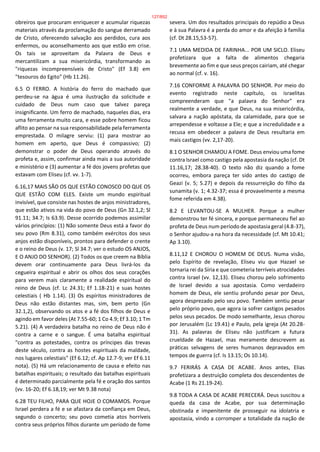 obreiros que procuram enriquecer e acumular riquezas
materiais através da proclamação do sangue derramado
de Cristo, oferecendo salvação aos perdidos, cura aos
enfermos, ou aconselhamento aos que estão em crise.
Os tais se aproveitam da Palavra de Deus e
mercantilizam a sua misericórdia, transformando as
"riquezas incompreensíveis de Cristo" (Ef 3.8) em
"tesouros do Egito" (Hb 11.26).
6.5 O FERRO. A história do ferro do machado que
perdeu-se na água é uma ilustração da solicitude e
cuidado de Deus num caso que talvez pareça
insignificante. Um ferro de machado, naqueles dias, era
uma ferramenta muito cara, e esse pobre homem ficou
aflito ao pensar na sua responsabilidade pela ferramenta
emprestada. O milagre serviu: (1) para mostrar ao
homem em aperto, que Deus é compassivo; (2)
demonstrar o poder de Deus operando através do
profeta e, assim, confirmar ainda mais a sua autoridade
e ministério e (3) aumentar a fé dos jovens profetas que
estavam com Eliseu (cf. vv. 1-7).
6.16,17 MAIS SÃO OS QUE ESTÃO CONOSCO DO QUE OS
QUE ESTÃO COM ELES. Existe um mundo espiritual
invisível, que consiste nas hostes de anjos ministradores,
que estão ativos na vida do povo de Deus (Gn 32.1,2; Sl
91.11; 34.7; Is 63.9). Desse ocorrido podemos assimilar
vários princípios: (1) Não somente Deus está a favor do
seu povo (Rm 8.31), como também exércitos dos seus
anjos estão disponíveis, prontos para defender o crente
e o reino de Deus (v. 17; Sl 34.7; ver o estudo OS ANJOS,
E O ANJO DO SENHOR). (2) Todos os que creem na Bíblia
devem orar continuamente para Deus livrá-los da
cegueira espiritual e abrir os olhos dos seus corações
para verem mais claramente a realidade espiritual do
reino de Deus (cf. Lc 24.31; Ef 1.18-21) e suas hostes
celestiais ( Hb 1.14). (3) Os espíritos ministradores de
Deus não estão distantes mas, sim, bem perto (Gn
32.1,2), observando os atos e a fé dos filhos de Deus e
agindo em favor deles (At 7.55-60; 1 Co 4.9; Ef 3.10; 1 Tm
5.21). (4) A verdadeira batalha no reino de Deus não é
contra a carne e o sangue. É uma batalha espiritual
"contra as potestades, contra os príncipes das trevas
deste século, contra as hostes espirituais da maldade,
nos lugares celestiais" (Ef 6.12; cf. Ap 12.7-9; ver Ef 6.11
nota). (5) Há um relacionamento de causa e efeito nas
batalhas espirituais; o resultado das batalhas espirituais
é determinado parcialmente pela fé e oração dos santos
(vv. 16-20; Ef 6.18,19; ver Mt 9.38 nota)
6.28 TEU FILHO, PARA QUE HOJE O COMAMOS. Porque
Israel perdera a fé e se afastara da confiança em Deus,
segundo o concerto; seu povo cometia atos horríveis
contra seus próprios filhos durante um período de fome
severa. Um dos resultados principais do repúdio a Deus
e à sua Palavra é a perda do amor e da afeição à família
(cf. Dt 28.15,53-57).
7.1 UMA MEDIDA DE FARINHA... POR UM SICLO. Eliseu
profetizara que a falta de alimentos chegaria
brevemente ao fim e que seus preços cairiam, até chegar
ao normal (cf. v. 16).
7.16 CONFORME A PALAVRA DO SENHOR. Por meio do
evento registrado neste capítulo, os israelitas
compreenderam que "a palavra do Senhor" era
realmente a verdade, e que Deus, na sua misericórdia,
salvara a nação apóstata, da calamidade, para que se
arrependesse e voltasse a Ele; e que a incredulidade e a
recusa em obedecer a palavra de Deus resultaria em
mais castigos (vv. 2,17-20).
8.1 O SENHOR CHAMOU A FOME. Deus enviou uma fome
contra Israel como castigo pela apostasia da nação (cf. Dt
11.16,17; 28.38-40). O texto não diz quando a fome
ocorreu, embora pareça ter sido antes do castigo de
Geazi (v. 5; 5.27) e depois da ressurreição do filho da
sunamita (v. 1; 4.32-37; essa é provavelmente a mesma
fome referida em 4.38).
8.2 E LEVANTOU-SE A MULHER. Porque a mulher
demonstrou ter fé sincera, e porque permaneceu fiel ao
profeta de Deus num período de apostasia geral (4.8-37),
o Senhor ajudou-a na hora da necessidade (cf. Mt 10.41;
Ap 3.10).
8.11,12 E CHOROU O HOMEM DE DEUS. Numa visão,
pelo Espírito de revelação, Eliseu viu que Hazael se
tornaria rei da Síria e que cometeria terríveis atrocidades
contra Israel (vv. 12,13). Eliseu chorou pelo sofrimento
de Israel devido a sua apostasia. Como verdadeiro
homem de Deus, ele sentiu profundo pesar por Deus,
agora desprezado pelo seu povo. Também sentiu pesar
pelo próprio povo, que agora ia sofrer castigos pesados
pelos seus pecados. De modo semelhante, Jesus chorou
por Jerusalém (Lc 19.41) e Paulo, pela igreja (At 20.28-
31). As palavras de Eliseu não justificam a futura
crueldade de Hazael, mas meramente descrevem as
práticas selvagens de seres humanos depravados em
tempos de guerra (cf. Is 13.15; Os 10.14).
9.7 FERIRÁS A CASA DE ACABE. Anos antes, Elias
profetizara a destruição completa dos descendentes de
Acabe (1 Rs 21.19-24).
9.8 TODA A CASA DE ACABE PERECERÁ. Deus suscitou a
queda da casa de Acabe, por sua determinação
obstinada e impenitente de prosseguir na idolatria e
apostasia, vindo a corromper a totalidade da nação de
127/852
 