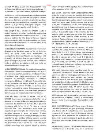 Israel (cf. Rm 2.5,6). O justo juízo de Deus contra a casa
de Acabe (cap. 10), contra Jorão, filho de Acabe (vv. 22-
26; ver 1 Rs 21.19) e contra Jezabel, esposa de Acabe (vv.
30-37) é uma evidência de que não escaparão do juízo de
Deus todos aqueles que induzem seu povo ao caminho
do mal. As Escrituras ensinam claramente que Deus
retribuirá cada pessoa segundo as suas obras (Rm 2.6; cf.
2 Tm 4.14), e que haverá "tribulação e angústia sobre
toda alma do homem que faz o mal" (Rm 2.9).
9.25 LANÇA-O NO... CAMPO DE NABOTE. Acabe e
Jezabel, pais de Jorão, tinham espoliado barbaramente a
Nabote, apossando-se da sua propriedade (1 Rs 21.1-24).
Agora, o cadáver do filho deles foi lançado naquele
mesmo campo. Os pecados cometidos pelos pais podem
produzir uma funesta colheita na vida dos filhos, muito
depois da morte daqueles.
10.1 JEÚ ESCREVEU CARTAS. Jeú desafiou os funcionários
do governo de Samaria a elegerem um rei dentre os
filhos de Acabe, para então enfrentarem as
consequências de um conflito com ele mesmo (vv. 1-4).
Os chefes, no entanto, ficaram aterrorizados com tal
guerra psicológica, e juraram lealdade a Jeú. Passaram,
então, a obedecer as ordens de Jeú para matar os
descendentes de Acabe (vv. 5-8).
10.28 JEÚ DESTRUIU A BAAL. Jeú fora escolhido por Deus
para destruir a dinastia idólatra de Acabe (cf. vv. 30; 9.6-
10). Inclusa na sua chamada estava a missão de erradicar
o baalismo, uma religião extremamente vil e cruel,
praticante de fornicação, embriaguez e sacrifícios
humanos (vv. 18-28; ver Jz 2.13 nota). A destruição total
da casa de Acabe e da religião de Baal era um ato de
misericórdia para com os israelitas. Se as duas coisas
tivessem continuado, a medida da iniquidade de Israel
teria rapidamente descido a um nível moral e espiritual
tão baixo, que não escaparia de um juízo arrasador.
10.31 NÃO TEVE CUIDADO DE ANDAR... NA LEI DO
SENHOR. Jeú, embora fosse zeloso pelo Senhor, não o
servia de todo o coração. Permitiu, por motivos políticos,
a adoração dos bezerros de ouro (v. 29), e pouco se
interessava pela lei de Deus. Por isso, a reforma
espiritual que Deus pretendera para Israel foi
prejudicada por uma falha de liderança que envolvia
ambições pessoais e amor ao poder. Grandes
avivamentos espirituais de renovação da igreja, visando
reconduzi-la aos padrões bíblicos, cessam, quando
ambições, interesses humanos e egoístas tomam o lugar
dos propósitos de Deus. Devido Jeú servir a Deus por
motivos pervertidos pelo egoísmo carnal, e não por
sincero zelo pela verdade e justiça, Deus posteriormente
julgou a sua casa (cf. Os 1.4).
11.1 ATÁLIA... DESTRUIU TODA A DESCENDÊNCIA REAL.
Atália, foi o único regente não davídico da história de
Judá. Seu reinado de terror sobre Israel durou seis anos.
Essa filha do casal ímpio, Acabe e Jezabel, casara-se com
Jorão, filho do rei Josafá de Judá. Quando o rei Acazias
(9.27), filho único de Jorão e Atália, foi morto no expurgo
que Jeú fez na casa de Acabe numa visita ao norte, a
traiçoeira Atália assumiu o trono de Judá e tentou
eliminar da sucessão todos os descendentes de Davi,
inclusive todos os seus próprios netos. Mas Jeoseba,
esposa do sumo sacerdote Joiada, escondeu o filho
menor de Acazias, chamado Joás, e assim preservou a
linhagem davídica, da qual nasceria o Messias (vv. 2,3; 2
Sm 7.11,16; 1 Rs 8.25; cf. Mt 1.8,9).
11.4 JOIADA. Joiada, marido de Jeoseba, era sumo
sacerdote do Senhor durante o reinado de Atália, no
Reino do Sul (v. 2; 2 Cr 22.11). Liderou a derrubada de
Atália (2 Cr 23), colocou Joás no trono, e orientou-o na
devoção e lealdade ao Senhor (v.12; 2 Cr 23.11). A
atuação de Joiada preservou a linhagem messiânica. Foi
ele, com efeito, que orientou o jovem rei Joás na
renovação do concerto entre o Senhor e o seu povo, e na
extinção da religião de Baal (vv. 17,18).
12.2 JOÁS. Enquanto o sumo sacerdote Joiada foi seu
conselheiro, Joás serviu ao Senhor. Morto Joiada, Joás
abandonou o Senhor e começou a servir aos ídolos (2 Cr
24.17,18). Multiplicou seus pecados ao mandar
assassinar Zacarias, filho de Joiada, que o repreendera
por ter abandonado o Senhor (2 Cr 24.20-22). Como justa
recompensa, Joás foi morto por seus próprios servos, por
cometer esse assassinato (v. 20; 2 Cr 24.25; ver a nota
seguinte). Joás começou bem como rei, mas terminou
arruinado espiritualmente (Mt 24.13; Gl 3.3; Ap 2.10).
12.20 FERIRAM JOÁS. A conspiração contra Joás ocorreu
por ele rejeitar ao Senhor, começar a adorar outros
deuses e matar o sumo sacerdote Zacarias (2 Cr 24.17-
22,25).
13.14 ELISEU ESTAVA DOENTE. Eliseu, através de quem
Deus realizara muitos milagres grandiosos, morreu de
uma doença fatal. A realidade nos ensina que grandes
homens de fé, às vezes morrem de doença, inclusive
aqueles que antes exerceram um ministério de cura
divina. Entre as consequências da queda de Adão e de
Eva estão a enfermidade e a morte; ninguém está isento
delas.
13.14 CARROS DE ISRAEL E SEUS CAVALEIROS! O rei Joás
reconheceu que o Deus de Eliseu era o verdadeiro
128/852
 