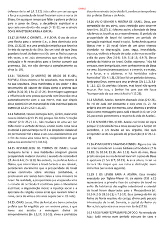 defensor de Israel (cf. 2.12). Joás sabia com certeza que
a força e a proteção de Israel findariam com a morte de
Eliseu. Em qualquer tempo que faltar a palavra profética
para o povo de Deus, a decadência espiritual e a
apostasia sem dúvida vão surgir (Jr 21-22; ver o estudo
DONS MINISTERIAIS PARA A IGREJA)
13.17,18 PARA O ORIENTE... A FLECHA. O ato de atirar
uma flecha para o oriente (i.e., a área dominada pela
Síria, 10.32,33) era uma predição simbólica que Israel se
livraria da opressão da Síria. Era um sinal de que Deus
guardaria Israel. Ao bater no chão com as flechas apenas
três vezes, o rei Joás demonstrou que não tinha zelo,
dedicação e fé necessários para o Senhor cumprir sua
promessa. Daí, ele não derrotaria completamente os
sírios (v. 19).
13.21 TOCANDO [O MORTO] OS OSSOS DE ELISEU,
REVIVEU. Eliseu morreu e foi sepultado, mas mesmo lá
na sua sepultura, Deus manifestou o seu poder e deu
testemunho do caráter de Eliseu como o profeta que
vivifica (4.32-37; 1 Rs 17.17-24). Este milagre sugere que
a influência de uma pessoa que anda com Deus não cessa
automaticamente com a sua morte, mas que depois
disso poderá ser um manancial de vida espiritual para os
outros (Jo 12.24; 2 Co 4.11,12).
14.1 AMAZIAS. Esse rei começou bem, porém, mais tarde
caiu na idolatria (2 Cr 25.14), porque não tinha "coração
inteiro" (2 Cr 25.2), i.e., não resolvera de uma vez por
todas fazer a vontade de Deus, a todo custo. Uma coisa
essencial à perseverança na fé é o propósito inabalável
de permanecer fiel a Deus e aos seus mandamentos até
o fim da nossa vida nessa terra, independente do que
possa nos acontecer (Fp 3.8-16).
14.25 RESTABELECEU OS TERMOS DE ISRAEL. Israel
readquiriu terras e seus habitantes atingiram grande
prosperidade material durante o reinado de Jeroboão II
(cf. Am 6.4-6; Os 12.8). No entanto, os profetas Amós e
Oséias, que ministraram a Israel durante o seu reinado,
perceberam claramente que a prosperidade de Israel
estava construída sobre alicerces combalidos, e
predisseram em termos bem claros a ruína iminente de
Israel. Na realidade, a prosperidade que vicejava durante
o reinado de Jeroboão II contribuiu para o liberalismo
espiritual, a degeneração moral, a injustiça social e a
apostasia da religião, coisas estas que levaram Israel à
ruína, cerca de vinte e oito anos depois (ver v. 26 nota).
14.25 JONAS. Jonas, filho de Amitai, é o bem conhecido
profeta que foi engolido por um enorme peixe, e que
levou aos assírios a mensagem divina do
arrependimento (Jn 1.1,17; 3.1-10). Viveu e profetizou
durante o reinado de Jeroboão II, sendo contemporâneo
dos profetas Oséias e de Amós.
14.26 VIU O SENHOR A MISÉRIA DE ISRAEL. Deus, por
compaixão do seu povo, usou Jeroboão para socorrer
Israel (vv. 26,27). (1) Mesmo assim, a bondade de Deus
não levou os israelitas ao arrependimento. O período da
prosperidade de Israel foi também um período de
corrupção espiritual, moral e social. Tanto Amós quanto
Oséias (ver v. 25 nota) falam de um povo vivendo
afundado na depravação. Luxo, orgia, imoralidade,
injustiça, violência e fraude de todas as formas era o dia-
a-dia do povo (Am 2.6-8; 3.9; 5.11-13; 6.4-7). Desse
período da história de Israel, Oséias escreveu: "não há
verdade, nem benignidade, nem conhecimento de Deus
na terra. Só prevalecem o perjurar, e o mentir, e o matar,
e o furtar, e o adulterar, e há homicídios sobre
homicídios" (Os 4.1,2). (2) Esse foi um período doloroso,
tanto para Deus, como para seus profetas (Os 1.1,2; 3.1-
5; 11.1-12). Os profetas falavam, mas Israel não queria
escutar. Por isso, o Senhor fez com que ele fosse
"transportado da sua terra à Assíria" (17.23).
15.1 AZARIAS. Azarias, também chamado Uzias (2 Cr 26),
foi rei de Judá por cinquenta e dois anos (v. 2). No
próprio ano em que ele morreu, Deus chamou o profeta
Isaías como mensageiro para Judá e Israel (Is 6; ver 2 Cr
26, para mais pormenores a respeito da vida de Azarias).
15.5 O SENHOR FERIU O REI. Azarias foi ferido de lepra
porque: (1) desobedeceu a Deus ao usurpar a função de
sacerdote, e (2) devido ao seu orgulho, não quis
arrepender-se do seu pecado de presunção (2 Cr 26.16-
21).
15.16 AS MULHERES GRÁVIDAS FENDEU. Alguns dos reis
de Israel cometeram as mais bárbaras atrocidades (cf. Is
13.18; Os 10.14; 13.16; Am 1.13). Além do mais, Deus
predissera que os reis de Israel levariam o povo de Deus
à apostasia (1 Sm 8.7; 10.19). A esta altura, Israel se
tornara tão iníquo que sua ruína e destruição eram
iminentes (ver a nota seguinte).
15.29 E OS LEVOU PARA A ASSÍRIA. Essa invasão
executada por Tiglate-Pileser III, da Assíria (733 a.C.)
representava a primeira fase do cativeiro de Israel no
exílio. Os habitantes das regiões setentrional e oriental
de Israel foram deportados para a Mesopotâmia (cf.
16.5-9; 2 Cr 28.16-21; Is 7.1-17). Esse começo do fim do
Reino do Norte resultou do castigo divino pelo pecado
ininterrupto de Israel. Samaria, a capital do Reino do
Norte, foi capturada onze anos mais tarde (17.6).
16.3 A SEU FILHO FEZ PASSAR PELO FOGO. No reinado de
Acaz, Judá entrou num período obscuro de caos e
129/852
 