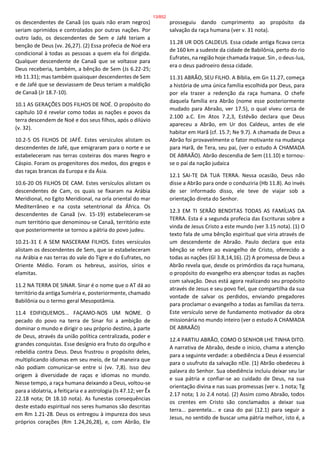 os descendentes de Canaã (os quais não eram negros)
seriam oprimidos e controlados por outras nações. Por
outro lado, os descendentes de Sem e Jafé teriam a
benção de Deus (vv. 26,27). (2) Essa profecia de Noé era
condicional à todas as pessoas a quem ela foi dirigida.
Qualquer descendente de Canaã que se voltasse para
Deus receberia, também, a bênção de Sem (Js 6.22-25;
Hb 11.31); mas também quaisquer descendentes de Sem
e de Jafé que se desviassem de Deus teriam a maldição
de Canaã (Jr 18.7-10).
10.1 AS GERAÇÕES DOS FILHOS DE NOÉ. O propósito do
capítulo 10 é revelar como todas as nações e povos da
terra descendem de Noé e dos seus filhos, após o dilúvio
(v. 32).
10.2-5 OS FILHOS DE JAFÉ. Estes versículos alistam os
descendentes de Jafé, que emigraram para o norte e se
estabeleceram nas terras costeiras dos mares Negro e
Cáspio. Foram os progenitores dos medos, dos gregos e
das raças brancas da Europa e da Ásia.
10.6-20 OS FILHOS DE CAM. Estes versículos alistam os
descendentes de Cam, os quais se fixaram na Arábia
Meridional, no Egito Meridional, na orla oriental do mar
Mediterrâneo e na costa setentrional da África. Os
descendentes de Canaã (vv. 15-19) estabeleceram-se
num território que denominou-se Canaã, território este
que posteriormente se tornou a pátria do povo judeu.
10.21-31 E A SEM NASCERAM FILHOS. Estes versículos
alistam os descendentes de Sem, que se estabeleceram
na Arábia e nas terras do vale do Tigre e do Eufrates, no
Oriente Médio. Foram os hebreus, assírios, sírios e
elamitas.
11.2 NA TERRA DE SINAR. Sinar é o nome que o AT dá ao
território da antiga Suméria e, posteriormente, chamado
Babilônia ou o termo geral Mesopotâmia.
11.4 EDIFIQUEMOS... FAÇAMO-NOS UM NOME. O
pecado do povo na terra de Sinar foi a ambição de
dominar o mundo e dirigir o seu próprio destino, à parte
de Deus, através da união política centralizada, poder e
grandes conquistas. Esse desígnio era fruto do orgulho e
rebeldia contra Deus. Deus frustrou o propósito deles,
multiplicando idiomas em seu meio, de tal maneira que
não podiam comunicar-se entre si (vv. 7,8). Isso deu
origem à diversidade de raças e idiomas no mundo.
Nesse tempo, a raça humana deixando a Deus, voltou-se
para a idolatria, a feitiçaria e a astrologia (Is 47.12; ver Êx
22.18 nota; Dt 18.10 nota). As funestas consequências
deste estado espiritual nos seres humanos são descritas
em Rm 1.21-28. Deus os entregou à impureza dos seus
próprios corações (Rm 1.24,26,28), e, com Abrão, Ele
prosseguiu dando cumprimento ao propósito da
salvação da raça humana (ver v. 31 nota).
11.28 UR DOS CALDEUS. Essa cidade antiga ficava cerca
de 160 km a sudeste da cidade de Babilônia, perto do rio
Eufrates, na região hoje chamada Iraque. Sin , o deus-lua,
era o deus padroeiro dessa cidade.
11.31 ABRÃO, SEU FILHO. A Bíblia, em Gn 11.27, começa
a história de uma única família escolhida por Deus, para
por ela trazer a redenção da raça humana. O chefe
daquela família era Abrão (nome esse posteriormente
mudado para Abraão, ver 17.5), o qual viveu cerca de
2.100 a.C. Em Atos 7.2,3, Estêvão declara que Deus
apareceu a Abrão, em Ur dos Caldeus, antes de ele
habitar em Harã (cf. 15.7; Ne 9.7). A chamada de Deus a
Abrão foi provavelmente o fator motivante na mudança
para Harã, de Tera, seu pai, (ver o estudo A CHAMADA
DE ABRAÃO). Abrão descendia de Sem (11.10) e tornou-
se o pai da nação judaica
12.1 SAI-TE DA TUA TERRA. Nessa ocasião, Deus não
disse a Abrão para onde o conduziria (Hb 11.8). Ao invés
de ser informado disso, ele teve de viajar sob a
orientação direta do Senhor.
12.3 EM TI SERÃO BENDITAS TODAS AS FAMÍLIAS DA
TERRA. Esta é a segunda profecia das Escrituras sobre a
vinda de Jesus Cristo a este mundo (ver 3.15 nota). (1) O
texto fala de uma bênção espiritual que viria através de
um descendente de Abraão. Paulo declara que esta
bênção se refere ao evangelho de Cristo, oferecido a
todas as nações (Gl 3.8,14,16). (2) A promessa de Deus a
Abrão revela que, desde os primórdios da raça humana,
o propósito do evangelho era abençoar todas as nações
com salvação. Deus está agora realizando seu propósito
através de Jesus e seu povo fiel, que compartilha da sua
vontade de salvar os perdidos, enviando pregadores
para proclamar o evangelho a todas as famílias da terra.
Este versículo serve de fundamento motivador da obra
missionária no mundo inteiro (ver o estudo A CHAMADA
DE ABRAÃO)
12.4 PARTIU ABRÃO, COMO O SENHOR LHE TINHA DITO.
A narrativa de Abraão, desde o início, chama a atenção
para a seguinte verdade: a obediência a Deus é essencial
para o usufruto da salvação nEle. (1) Abrão obedeceu à
palavra do Senhor. Sua obediência incluiu deixar seu lar
e sua pátria e confiar-se ao cuidado de Deus, na sua
orientação divina e nas suas promessas (ver v. 1 nota; Tg
2.17 nota; 1 Jo 2.4 nota). (2) Assim como Abraão, todos
os crentes em Cristo são conclamados a deixar sua
terra... parentela... e casa do pai (12.1) para seguir a
Jesus, no sentido de buscar uma pátria melhor, isto é, a
13/852
 