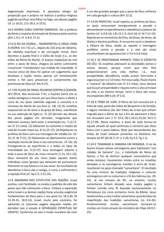 degeneração espirituais. A apostasia atingiu tal
proporção que o próprio rei realizou a prática religiosa
pagã de sacrificar seus filhos no fogo, aos deuses pagãos
(cf. Lv 18.21; 2 Cr 28.3; Jr 19.5).
16.9 ASSÍRIA SUBIU CONTRA DAMASCO. Ver a profecia
de Amós a respeito da tomada de Damasco pelos assírios
(Am 1.3-5; cf. Is 8.4; 17.1).
17.6 O REI DA ASSÍRIA... TRANSPORTOU A ISRAEL PARA
A ASSÍRIA. Em 722 a.C., depois de 210 anos de idolatria,
de rebeldia espiritual e de corrupção moral, Deus
decretou a queda final e o exílio de Israel (i.e., as dez
tribos do Reino do Norte). O avanço implacável do mal
entre o povo de Deus, chegara ao ponto culminante
irreversível. Transbordara sua medida de iniquidade. O
recurso único de Deus foi aplicar um julgamento, que
dissolveu a nação; restou apenas um remanescente
crente e fiel para presenciar o cumprimento das
promessas de Deus (cf. Rm 9.27).
17.7 OS FILHOS DE ISRAEL PECAREM CONTRA O SENHOR,
SEU DEUS. Nos versículos 7-41, o Espírito Santo cita as
razões teológicas e morais por que Deus levou a efeito a
ruína do seu povo redimido segundo o concerto e o
removeu de diante da sua face (v. 18). (1) Os israelitas
esqueceram-se do amor e da graça de Deus, manifestos
na sua redenção do Egito (v. 7). (2) Serviam aos deuses
dos povos pagãos em derredor, imaginando que
obteriam sucesso, bem-estar e orientação (vv. 7,12,17;
ver Cl 3.5 nota). (3) Adotaram os costumes e modos de
vida do mundo ímpio (vv. 8-11,15-17). (4) Rejeitaram os
profetas de Deus com sua mensagem de retidão (vv. 13-
15; cf. At 7.51). (5) Rebelaram-se abertamente contra a
revelação escrita de Deus e seu concerto (vv. 13-16). (6)
Entregaram-se ao espiritismo e a todos os tipos de
imoralidade (vv. 9.15-17). Essa mensagem adverte a
todo o povo de Deus do novo concerto (1 Co 10.1-12).
Deus removerá do seu reino todos aqueles (tanto
indivíduos como igrejas) que deixarem de permanecer
fielmente na sua Palavra e no seu amor. Os resultados de
abandonar a Deus são o castigo, a ruína, o sofrimento e
a rejeição final (cf. Ap 2.5; 3.15,16).
17.8 ANDARAM NOS ESTATUTOS DAS NAÇÕES. Israel
aceitou, com facilidade, os modos e padrões de vida dos
povos que não conheciam a Deus. Embora a separação
entre Israel e as demais nações fosse uma das exigências
fundamentais de Deus para o seu povo (Lv 18.3,30; Dt
12.29-31; 18.9-14), Israel, muito pelo contrário, foi
adotando os costumes pagãos daquelas nações em
derredor (ver o estudo A SEPARAÇÃO ESPIRITUAL DO
CRENTE). Conformar-se com o modo mundano de viver
é um dos grandes perigos que o povo de Deus enfrenta
em cada geração e cultura (Rm 12.2).
17.13 OS PROFETAS. Israel rejeitou os profetas de Deus,
os quais censuravam energicamente o pecado e
demandavam arrependimento e obediência à palavra do
Senhor (cf. Jz 6.8-10; 1 Rs 13.1-3; 14.6-16; cf. At 7.51-53).
Rejeitaram os ministérios de Elias, de Eliseu, de Amós, de
Oséias e doutros profetas. A recusa em ouvir e obedecer
à Palavra de Deus, aliada ao repúdio à mensagem
profética contra o pecado e o mal são sinais
inconfundíveis de apostasia (ver 2 Tm 4.3,4 nota).
17.16 E SE PROSTRARAM PERANTE TODO O EXÉRCITO
DO CÉU. Os israelitas adoravam as divindades astrais e
outros deuses, porque criam que eles lhes
proporcionariam uma vida melhor, i.e., mais
prosperidade, abundância, saúde, prazer, bem-estar e
segurança (ver Jz 2.13 nota). Por essa razão, Paulo chama
a "avareza" de idolatria (ver Cl 3.5 nota); Jesus declara
que buscar prosperidade e riqueza como o alvo principal
da vida, e ao mesmo tempo, servir a Deus são coisas
incompatíveis (Mt 6.24; Ef 5.5).
17.18 A TRIBO DE JUDÁ. O Reino do Sul consistia em a
tribo de Judá, parte das tribos de Benjamim e de Simeão,
e alguns membros das dez tribos de Israel que tinham
migrado para o Reino do Sul a fim de adorarem a Deus
em Jerusalém (ver 2 Cr 19.4; 30.1,10,11,25,26; 34.5-7;
35.17,18). Dessa maneira, o povo de Judá tornou-se
aquele através do qual continuou o concerto que Deus
fizera com o povo hebreu. Note que descendentes das
tribos de Israel estavam presentes na Palestina nos
tempos do NT (At 26.7; cf. Lc 2.36; Fp 3.5; Tg 1.1).
17.24 E TOMARAM A SAMARIA EM HERANÇA. O rei da
Assíria trouxe cativos estrangeiros para habitarem "nas
cidades da Samaria" (i.e., a totalidade do Reino do
Norte), a fim de destruir qualquer nacionalismo que
ainda restasse. Casamentos mistos entre os israelitas
deixados e os estrangeiros trazidos à terra de Israel,
resultaram no povo chamado "samaritano". O resultado
foi uma mistura de tradições religiosas e culturais
estrangeiras com os costumes e a fé dos hebreus (vv. 29-
33). Já nos tempos do NT, no entanto, muitos
samaritanos tinham deixado seus modos pagãos e
tinham nutrido uma fé baseada exclusivamente no
Pentateuco (os cinco primeiros livros da Bíblia). Jesus
testemunhou a uma mulher samaritana, quando falou da
imperfeição das tradições samaritanas (Jo 4.4-26).
Posteriormente, muitos samaritanos tornaram-se
crentes em Cristo através do ministério de Filipe (At 8.5-
25).
130/852
 