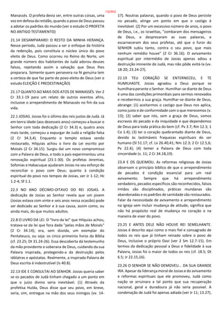 Manassés. O profeta devia ser, entre outras coisas, uma
voz em defesa da retidão, quando o povo de Deus passou
a adotar os padrões do mundo (ver o estudo O PROFETA
NO ANTIGO TESTAMENTO)
21.14 DESAMPARAREI O RESTO DA MINHA HERANÇA.
Nesse período, Judá passou a ser o enfoque da história
da redenção, pois constituía o núcleo único do povo
eleito de Deus. Como ocorreu no Reino do Norte, um
grande número dos habitantes de Judá adorou deuses
falsos, rejeitando assim a salvação que Deus lhes
preparara. Somente quem persevera na fé genuína tem
a certeza de que faz parte do povo eleito de Deus (ver o
estudo ELEIÇÃO E PREDESTINAÇÃO)
21.17 QUANTO AO MAIS DOS ATOS DE MANASSÉS. Ver 2
Cr 33.1-19 para um relato de outros eventos afins,
inclusive o arrependimento de Manassés no fim da sua
vida.
22.1 JOSIAS. Josias foi o último dos reis justos de Judá. Já
em tenra idade (aos dezesseis anos) começou a buscar o
Senhor com toda dedicação (2 Cr 34.3) e, quatro anos
mais tarde, começou a expurgar de Judá a religião falsa
(2 Cr 34.3,4). Enquanto o templo estava sendo
restaurado, Hilquias achou o livro da Lei escrito por
Moisés (2 Cr 34.15). Surgiu daí um novo compromisso
com a Palavra de Deus, e todo o país experimentou uma
renovação espiritual (23.1-30). Os profetas Jeremias,
Sofonias e Habacuque ajudaram Josias no seu esforço de
reconciliar o povo com Deus; quanto à condição
espiritual do povo nos tempos de Josias, ver Jr 1-12; Hc
1.2-4; Sf 1.1.
22.3 NO ANO DÉCIMO-OITAVO DO REI JOSIAS. A
dedicação de Josias ao Senhor revela que um jovem
(Josias estava com vinte e seis anos nessa ocasião) pode
ser dedicado ao Senhor e à sua causa, assim como, ou
ainda mais, do que muitos adultos.
22.8 O LIVRO DA LEI. O "livro da lei" que Hilquias achou,
tratava-se da lei que fora dada "pelas mãos de Moisés"
(2 Cr 34.14); era, sem dúvida, um exemplar do
Pentateuco, ou seja: os cinco primeiros livros da Bíblia
(cf. 23.25; Dt 31.24-26). Essa descoberta dá testemunho
da mão providente e soberana de Deus, cuidando da sua
Palavra inspirada, protegendo-a da destruição pelos
idólatras e apóstatas. Realmente, a inspirada Palavra de
Deus escrita é indestrutível (Is 40.8).
22.13 IDE E CONSULTAI AO SENHOR. Josias queria saber
se os pecados de Judá tinham chegado a um ponto em
que o juízo divino seria inevitável. (1) Através da
profetisa Hulda, Deus disse que seu povo, em breve,
seria, sim, entregue na mão dos seus inimigos (vv. 14-
17). Noutras palavras, quando o povo de Deus persiste
no pecado, atinge um ponto em que o castigo é
inevitável. (2) Por um excessivo número de anos, o povo
de Deus, i.e., os israelitas, "zombaram dos mensageiros
de Deus, e desprezaram as suas palavras, e
escarneceram dos seus profetas, até que o furor do
SENHOR subiu tanto, contra o seu povo, que mais
nenhum remédio houve" (2 Cr 36.16). O avivamento
espiritual por intermédio de Josias apenas adiou a
destruição iminente de Judá, mas não pôde evitá-la (vv.
18-20; 23.24-27).
22.19 TEU CORAÇÃO SE ENTERNECEU, E TE
HUMILHASTE. Josias agradou a Deus porque se
humilhara perante o Senhor. Humilhar-se diante de Deus
é uma das condições primordiais para sermos renovados
e recebermos a sua graça. Humilhar-se diante de Deus,
abrange: (1) aceitarmos o castigo que Deus nos aplica,
como justo e de conformidade com o que merecemos (v.
13); (2) saber que nós, sem a graça de Deus, somos
escravos do pecado e da iniquidade e que dependemos
de Deus para toda prática do bem (cf. Pv 3.7; Rm 12.3; 1
Co 1.4); (3) ter o coração quebrantado diante de Deus,
devido às lastimáveis fraquezas espirituais do ser
humano (Sl 51.17; cf. Lv 26.40,41; Nm 12.3; 2 Cr 12.5,6;
Pv 22.4); (4) temer a Palavra de Deus com toda
sinceridade (v. 11; 2 Cr 34.18,19).
23.4 E OS QUEIMOU. As reformas religiosas de Josias
observam o princípio bíblico de que o arrependimento
de pecados é condição essencial para um real
avivamento. Sempre que há arrependimento
verdadeiro, pecados específicos são reconhecidos, falsos
irmãos são disciplinados, práticas mundanas são
abandonadas e os padrões de santidade são restaurados.
Falar da necessidade de avivamento e arrependimento
na igreja sem incluir mudança de atitude, significa que
não há propósito real de mudança no coração e na
maneira de viver do povo.
23.25 E ANTES DELE NÃO HOUVE REI SEMELHANTE.
Josias é descrito aqui como o mais fiel e consagrado de
todos os reis que já tinham reinado sobre o povo de
Deus, inclusive o próprio Davi (ver 2 Sm 12.7-15). Em
termos da dedicação pessoal a Deus e fidelidade à sua
Palavra, Josias foi o maior de todos os reis (cf. 18.5; Dt
6.5; Jr 22.15,16).
23.26 O SENHOR SE NÃO DEMOVEU... DA SUA GRANDE
IRA. Apesar da liderança moral de Josias e do avivamento
e reformas espirituais que ele promoveu, Judá como
nação se arruinara a tal ponto que sua recuperação
nacional, geral e duradoura já não seria possível. A
condenação de Judá foi apenas adiada (ver Jr 11; 13.27),
132/852
 
