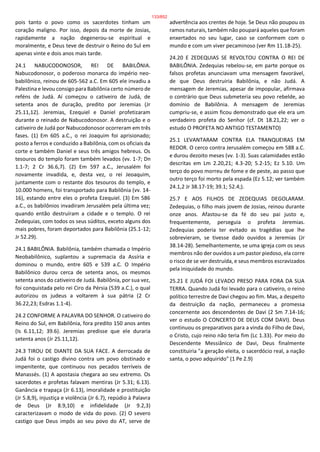 pois tanto o povo como os sacerdotes tinham um
coração maligno. Por isso, depois da morte de Josias,
rapidamente a nação degenerou-se espiritual e
moralmente, e Deus teve de destruir o Reino do Sul em
apenas vinte e dois anos mais tarde.
24.1 NABUCODONOSOR, REI DE BABILÔNIA.
Nabucodonosor, o poderoso monarca do império neo-
babilônico, reinou de 605-562 a.C. Em 605 ele invadiu a
Palestina e levou consigo para Babilônia certo número de
reféns de Judá. Aí começou o cativeiro de Judá, de
setenta anos de duração, predito por Jeremias (Jr
25.11,12). Jeremias, Ezequiel e Daniel profetizaram
durante o reinado de Nabucodonosor. A destruição e o
cativeiro de Judá por Nabucodonosor ocorreram em três
fases. (1) Em 605 a.C., o rei Joaquim foi aprisionado;
posto a ferros e conduzido a Babilônia, com os oficiais da
corte e também Daniel e seus três amigos hebreus. Os
tesouros do templo foram também levados (vv. 1-7; Dn
1.1-7; 2 Cr 36.6,7). (2) Em 597 a.C., Jerusalém foi
novamente invadida, e, desta vez, o rei Jeoaquim,
juntamente com o restante dos tesouros do templo, e
10.000 homens, foi transportado para Babilônia (vv. 14-
16), estando entre eles o profeta Ezequiel. (3) Em 586
a.C., os babilônios invadiram Jerusalém pela última vez;
quando então destruíram a cidade e o templo. O rei
Zedequias, com todos os seus súditos, exceto alguns dos
mais pobres, foram deportados para Babilônia (25.1-12;
Jr 52.29).
24.1 BABILÔNIA. Babilônia, também chamada o Império
Neobabilônico, suplantou a supremacia da Assíria e
dominou o mundo, entre 605 e 539 a.C. O Império
Babilônico durou cerca de setenta anos, os mesmos
setenta anos do cativeiro de Judá. Babilônia, por sua vez,
foi conquistada pelo rei Ciro da Pérsia (539 a.C.), o qual
autorizou os judeus a voltarem à sua pátria (2 Cr
36.22,23; Esdras 1.1-4).
24.2 CONFORME A PALAVRA DO SENHOR. O cativeiro do
Reino do Sul, em Babilônia, fora predito 150 anos antes
(Is 6.11,12; 39.6). Jeremias predisse que ele duraria
setenta anos (Jr 25.11,12).
24.3 TIROU DE DIANTE DA SUA FACE. A derrocada de
Judá foi o castigo divino contra um povo obstinado e
impenitente, que continuou nos pecados terríveis de
Manassés. (1) A apostasia chegara ao seu extremo. Os
sacerdotes e profetas falavam mentiras (Jr 5.31; 6.13).
Ganância e trapaça (Jr 6.13), imoralidade e prostituição
(Jr 5.8,9), injustiça e violência (Jr 6.7), repúdio à Palavra
de Deus (Jr 8.9,10) e infidelidade (Jr 9.2,3)
caracterizavam o modo de vida do povo. (2) O severo
castigo que Deus impôs ao seu povo do AT, serve de
advertência aos crentes de hoje. Se Deus não poupou os
ramos naturais, também não poupará aqueles que foram
enxertados no seu lugar, caso se conformem com o
mundo e com um viver pecaminoso (ver Rm 11.18-25).
24.20 E ZEDEQUIAS SE REVOLTOU CONTRA O REI DE
BABILÔNIA. Zedequias rebelou-se, em parte porque os
falsos profetas anunciavam uma mensagem favorável,
de que Deus destruiria Babilônia, e não Judá. A
mensagem de Jeremias, apesar de impopular, afirmava
o contrário que Deus submeteria seu povo rebelde, ao
domínio de Babilônia. A mensagem de Jeremias
cumpriu-se, e assim ficou demonstrado que ele era um
verdadeiro profeta do Senhor (cf. Dt 18.21,22; ver o
estudo O PROFETA NO ANTIGO TESTAMENTO)
25.1 LEVANTARAM CONTRA ELA TRANQUEIRAS EM
REDOR. O cerco contra Jerusalém começou em 588 a.C.
e durou dezoito meses (vv. 1-3). Suas calamidades estão
descritas em Lm 2.20,21; 4.3-20; 5.2-15; Ez 5.10. Um
terço do povo morreu de fome e de peste, ao passo que
outro terço foi morto pela espada (Ez 5.12; ver também
24.1,2 Jr 38.17-19; 39.1; 52.4;).
25.7 E AOS FILHOS DE ZEDEQUIAS DEGOLARAM.
Zedequias, o filho mais jovem de Josias, reinou durante
onze anos. Afastou-se da fé do seu pai justo e,
frequentemente, perseguia o profeta Jeremias.
Zedequias poderia ter evitado as tragédias que lhe
sobrevieram, se tivesse dado ouvidos a Jeremias (Jr
38.14-28). Semelhantemente, se uma igreja com os seus
membros não der ouvidos a um pastor piedoso, ela corre
o risco de se ver destruída, e seus membros escravizados
pela iniquidade do mundo.
25.21 E JUDÁ FOI LEVADO PRESO PARA FORA DA SUA
TERRA. Quando Judá foi levado para o cativeiro, o reino
político terrestre de Davi chegou ao fim. Mas, a despeito
da destruição da nação, permaneceu a promessa
concernente aos descendentes de Davi (2 Sm 7.14-16;
ver o estudo O CONCERTO DE DEUS COM DAVI). Deus
continuou os preparativos para a vinda do Filho de Davi,
o Cristo, cujo reino não teria fim (Lc 1.33). Por meio do
Descendente Messiânico de Davi, Deus finalmente
constituiria "a geração eleita, o sacerdócio real, a nação
santa, o povo adquirido" (1 Pe 2.9)
133/852
 