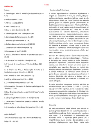 I CRÔNICAS
Esboço
I. Genealogias: Adão à Restauração Pós-Exílica (1.1—
9.44)
A. Adão a Abraão (1.1-27)
B. Abraão a Jacó (1.28-54)
C. Jacó a Davi (2.1-55)
D. Davi ao Exílio Babilônico (3.1-24)
E. Genealogias das Doze Tribos (4.1—8.40)
F. Genealogias do Remanescente (9.1-34)
1. As Tribos que Retornaram (9.1-9)
2. Os Sacerdotes que Retornaram (9.10-13)
3. Os Levitas que Retornaram (9.14-34)
G. Genealogia de Saul (9.35-44)
II. Davi: A Importância Perene do Seu Reinado (10.1—
29.30)
A. A Morte de Saul e de Seus Filhos (10.1-14)
B. A Tomada de Jerusalém e os Valentes de Davi (11.1—
12.40)
C. O Retorno da Arca, a Restauração do Culto e o
Estabelecimento do Reino (13.1—16.43)
D. O Concerto de Deus com Davi (17.1-27)
E. Vitórias Militares de Davi (18.1—20.8)
F. O Censo Pecaminoso de Davi (21.1-30)
G. Preparativos Completos de Davi para a Edificação do
Templo (22.1-19)
H. Davi Organiza os Levitas para o Ministério do Templo
(23.1—26.32)
I. A Organização Administrativa de Davi (27.1-34)
J. Preparativos Finais de Davi para a Sucessão e o Templo
(28.1—29.20)
K. A Coroação de Salomão e a Morte de Davi (29.21-30)
Autor: Esdras (?)
Tema: A História de Israel sob o Prisma da Redenção
Data: 450 – 420 a.C.
Considerações Preliminares
A história registrada em 1 e 2 Crônicas é pré-exílica; a
origem e a perspectiva do livro, no entanto, são pós-
exílicas, escritas na segunda metade do século V a.C.,
algum tempo depois de Esdras, quando um segundo
grande grupo de exilados judeus, provenientes de
Babilônia e da Pérsia, regressaram à Palestina (457 a.C.).
As invasões de Israel e a destruição de Jerusalém pelo rei
Nabucodonosor (606—586 a.C.), além dos 70 anos
subsequentes do cativeiro babilônico, aniquilaram
muitas das esperanças e ideais dos judeus como o povo
do concerto. Por isso, os exilados que voltaram para
reedificar Jerusalém e o templo precisavam de um
alicerce espiritual, i.e., um meio de identificação com sua
história redentora anterior e uma compreensão da sua
fé presente e esperança futura como o povo do
concerto. 1 e 2 Crônicas foram escritos para suprir essa
necessidade e avivar a esperança desses exilados que
agora retornavam.
Os livros das Crônicas, Esdras e Neemias foram escritos
para os judeus que retornaram do exílio para a Palestina,
e têm muito em comum quanto ao estilo, linguagem,
perspectiva e propósito. Os eruditos creem, de comum
acordo, que estes livros tiveram um único autor ou
compilador que, segundo o Talmude e a maioria dos
eruditos judeus e cristãos antigos, foi Esdras, o sacerdote
e escriba. Posto que 1 e 2 Crônicas foram escritos do
ponto de vista sacerdotal, e que os versículos finais de 2
Crônicas (36.22,23) são idênticos a Esdras 1.1-3, a
tradição talmúdica de que Esdras foi “o cronista” fica
assim reforçada.
O autor consultou numerosos registros escritos ao
escrever Crônicas (ver 1 Cr 29.29; 2 Cr 9.29; 12.15; 20.34;
32.32). Como líder espiritual, Esdras teve acesso a todos
os documentos existentes na escritura de Crônicas. Esta
é uma antiga tradição que pode indicar com exatidão os
meios que o Espírito Santo utilizou para guiar e inspirar
o autor humano na composição desses dois livros.
Propósito
Os livros das Crônicas foram escritos para vincular os
judeus egressos do cativeiro aos seus antepassados e à
sua história messiânica. Assim fazendo, eles ressaltam
três coisas: (1) a importância da preservação das
tradições raciais e espirituais pelos judeus; (2) a
importância da lei, do templo e do sacerdócio no seu
contínuo relacionamento com Deus, muito mais
134/852
 
