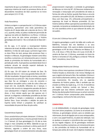 importante do que sua lealdade a um rei terreno; e (3) a
esperança máxima de Israel na promessa divina de um
descendente messiânico de Davi assentar-se no trono
para sempre (1 Cr 17.14).
Visão Panorâmica
Embora a origem e a perspectiva de 1 e 2 Crônicas sejam
pós-exílicas, apresentam uma visão panorâmica da
história do AT desde Adão até o decreto de Ciro (c. 538
a.C.), quando, então, os judeus receberam permissão de
regressar do exílio em Babilônia e na Pérsia. 1 Crônicas
gira em torno de dois temas principais: a história
genealógica de Israel (1—9) e o reinado do rei Davi (10—
29).
(1) Os caps. 1—9 narram a incomparável história
redentora de Israel, de Adão a Abraão, Davi e o exílio em
Babilônia. A tribo de Judá ocupa o primeiro lugar entre
os doze filhos de Jacó, porque dela provieram Davi, o
templo e o Messias. As genealogias revelam como Deus
escolheu e preservou um remanescente para si mesmo
desde os primórdios da história da humanidade até o
período pós-exílio. A perspectiva sacerdotal deste livro é
evidente através da atenção especial dedicada às
famílias dos sacerdotes e levitas.
(2) Os caps. 10—29 tratam do reinado de Davi. Os
valentes de Davi (11—12) e seus grandes feitos (14; 18—
20) são ressaltados. De igual modo os levitas, sacerdotes
e músicos da sua corte (23—26). O autor enfatizou aquilo
que Davi fez ao reintegrar a arca do concerto e
estabelecer Jerusalém como a sede do culto a Deus em
Israel (13—16; 22;28;29). Diferente de 2 Samuel, 1
Crônicas não enuncia os repugnantes pecados de Davi e
suas subsequentes e trágicas consequências. Ao invés
disso, o livro retrata aquilo que não aparece em 2
Samuel: as diligentes e detalhadas providências de Davi
para edificar o templo e estabelecer a adoração ao
Senhor Deus. Essas omissões e adições da parte do
Espírito Santo tinham o propósito de satisfazer as
necessidades do povo de Deus do pós-exílio.
Características Especiais
Cinco características principais destacam 1 Crônicas. (1)
Cobre, aproximadamente, o mesmo período histórico de
1 e 2 Samuel. (2) Suas genealogias (1—9) são as mais
longas e mais completas da Bíblia. Sabendo-se que os
livros de 1 e 2 Crônicas constituem a última parte do AT
hebraico, segundo a ordem de seus livros, essas
genealogias foram ali convenientemente colocadas para
proporcionarem inspiração e conteúdo às genealogias
do Messias no início do NT. (3) Descreve vividamente a
renovação e restauração sem precedentes de todas as
formas de culto ao Senhor quando Davi levou a arca do
concerto a Jerusalém (15;16). (4) Destaca o concerto de
Deus com Davi (cap. 17), enfocando principalmente a
esperança de Israel no Messias prometido. (5) Sua
história seletiva reflete a perspectiva sacerdotal do autor
inspirado, no tocante ao restabelecimento do templo, da
lei e do sacerdócio entre os que voltaram do exílio, em
Jerusalém.
O Livro de 1 Crônicas Face ao NT
O registro genealógico a partir de Adão até o exílio em
Babilônia, inclusive dos reis davídicos e os seus
descendentes (caps. 3;4), supre os dados necessários às
genealogias no NT de Jesus o Messias em Mateus (1.1-
17), e de Jesus o Filho de Deus em Lucas (3.23-28). O
cenário de Davi em 1 Crônicas, assentado no trono do
Senhor e reinando (17.14), prefigura a vinda do “Filho de
Davi”, messiânico, Jesus Cristo.
Fidedignidade Histórica de Crônicas
Certos críticos inescrupulosos consideram Crônicas uma
história forjada ou distorcida e daí menos fidedigna do
que o registro de Samuel e Reis. Na realidade, Crônicas é
uma história altamente seletiva, mas não é verdade que
seja invencionice. Ela ressalta, sim, os aspectos
relevantes da história judaica. Não é verdade que ela
encobre as falhas da nação (e.g., 1 Cr 21). A inexistência
da matéria histórica contida em Samuel e Reis,
pressupõe que seus leitores conheciam esses livros.
Muitas das declarações históricas que se acham somente
em 1 Crônicas foram comprovadas pelas descobertas
arqueológicas; nenhuma foi tida como farsa.
COMENTÁRIO
1.1 AS GENEALOGIAS. A inclusão de genealogias neste
livro tem vários propósitos. (1) Como se vê através de 1
Crônicas, as genealogias serviam, para os exilados que
retornavam, de elo de ligação com os seus antepassados,
e com o seu papel histórico, no plano da redenção. Isso
os ajudava a recuperar a consciência das suas origens e
do seu legado religioso. (2) As genealogias revelaram
como Deus escolheu e preservou um remanescente para
si, dos primórdios da história da humanidade até os
tempos pós-exílios de Israel. (3) O objetivo imediato das
135/852
 