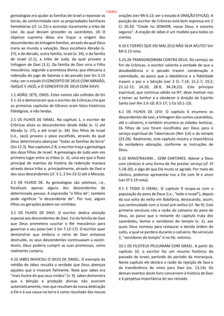 genealogias era ajudar as famílias de Israel a repovoar as
terras, de conformidade com as propriedades familiares
hereditárias (cf. Lv 25) e assinalar claramente a tribo de
Levi, da qual deviam proceder os sacerdotes. (4) O
objetivo supremo delas era traçar a origem dos
descendentes da linhagem familiar, através da qual Deus
traria ao mundo a salvação. Deus escolhera Abraão (v.
27), e de Abraão, outra família, Israel (v. 34), e da família
de Israel (2.1), a tribo de Judá, da qual proveio a
linhagem de Davi (3.1). Da família de Davi viria o Filho
messiânico, segundo a promessa divina, que efetuaria a
redenção do jugo de Satanás e do pecado (ver Gn 3.15
nota; ver o estudo O CONCERTO DE DEUS COM ABRAÃO,
ISAQUE E JACÓ, e O CONCERTO DE DEUS COM DAVI)
1.1 ADÃO, SETE, ENOS. Estes nomes são colhidos de Gn
5.1-32 e demonstram que o escritor de Crônicas cria que
os primeiros capítulos de Gênesis eram fatos históricos
fidedignos, e não lendas.
2.1 OS FILHOS DE ISRAEL. No capítulo 1, o escritor de
Crônicas alista os descendentes desde Adão (v. 1) até
Abraão (v. 27), e até Israel (v. 34). Dos filhos de Israel
(i.e., Jacó) proveio o povo escolhido, através do qual
Deus determinara abençoar "todas as famílias da terra"
(Gn 12.3). Nos capítulos 2-8, o escritor traça a genealogia
dos doze filhos de Israel. A genealogia de Judá vem em
primeiro lugar entre as tribos (v. 3); uma vez que o fluxo
principal de eventos da história da redenção manava
através dessa tribo e, principalmente, através de Davi e
dos seus descendentes (cf. 3.1; 2 Sm 23.5) até o Messias.
2.5 OS FILHOS DE. As genealogias são seletivas, i.e.,
focalizam apenas alguns dos descendentes de
determinada pessoa. A expressão "o filho de", também
pode significar "o descendente de". Por isso, alguns
filhos ou gerações podem ser omitidos.
3.1 OS FILHOS DE DAVI. O escritor dedica atenção
especial aos descendentes de Davi. Foi da família de Davi
que Deus prometera suscitar o Rei messiânico para
governar o seu povo (ver 2 Sm 7.12-17). O escritor quer
demonstrar que embora o reino de Davi estivesse
destruído, os seus descendentes continuavam a existir.
Assim, Deus poderia cumprir as suas promessas, como
realmente cumpriu.
4.10 JABES INVOCOU O DEUS DE ISRAEL. O exemplo da
retidão de Jabes ressalta a verdade que Deus abençoa
aqueles que o invocam fielmente. Note que Jabes era
"mais ilustre do que seus irmãos" (v. 9). Jabes demonstra
que a bênção e proteção divinas não ocorrem
automaticamente, mas que resultam da nossa dedicação
a Ele e à sua causa na terra e como resultado das nossas
orações (ver Mt 6.13; ver o estudo A ORAÇÃO EFICAZ). A
posição do escritor de Crônicas está bem expressa em 2
Cr 20.20: "Crede no SENHOR, vosso Deus, e estareis
seguros". A oração de Jabes é um modelo para todos os
crentes
4.10 E FIZERES QUE DO MAL [EU] NÃO SEJA AFLITO! Ver
Mt 6.13 nota.
5.25,26 TRANSGREDIRAM CONTRA DEUS. Do começo ao
fim de Crônicas, o escritor salienta a verdade de que a
desobediência e o pecado trazem condenação e
calamidade, ao passo que a obediência e a fidelidade
trazem a paz e a bênção (ver 2 Cr 7.14; 15.2-7; 19.2;
21.12-15; 24.20; 28.9; 34.24,25). Este princípio
espiritual, que continua válido no NT, deve motivar-nos
a temer ao Senhor e a obedecer à direção do Espírito
Santo (ver Rm 2.6-10; 8.5-17; 1 Co 10.1-13).
6.1 OS FILHOS DE LEVI. O capítulo 6 enumera os
descendentes de Levi, a linhagem dos sumos sacerdotes,
até o cativeiro, e também enumera as cidades levíticas.
Os filhos de Levi foram escolhidos por Deus para o
serviço espiritual do Tabernáculo (Nm 3;4) e do templo
(23-26). Realmente, este capítulo mostra a importância
da verdadeira adoração, conforme as instruções de
Deus.
6.32 MINISTRAVAM... COM CANTARES. Adorar a Deus
com cânticos é uma forma de lhe prestar serviço (cf. Ef
5.18-20), e algo de que Ele muito se agrada. Por meio do
cântico, podemos apresentar-nos a Ele com fé e amor
(ver Ef 5.19 nota).
9.1 E TODO O ISRAEL. O capítulo 9 ocupa-se com a
população do povo de Deus (i.e., "todo o Israel"), depois
da sua volta do exílio em Babilônia, destacando, assim,
sua continuidade com o Israel pré-exílico (cf. Ne 9). Este
primeiro versículo cita a razão do cativeiro do povo de
Deus, ao passo que o restante do capítulo trata dos
sacerdotes, levitas e servidores do templo (v. 2), aos
quais Deus nomeou para restaurar a devida ordem do
culto, a qual se perdera durante o cativeiro. No versículo
2, "servidores do templo" é no hb. netinins.
10.1 OS FILISTEUS PELEJARAM COM ISRAEL. A partir do
capítulo 10, o escritor faz um resumo histórico do
passado de Israel, partindo do período da monarquia.
Neste capítulo ele declara a razão da rejeição de Saul e
da transferência do reino para Davi (vv. 13,14). Os
demais eventos deste livro concernem à história de Davi
e à perpétua importância do seu reinado.
136/852
 