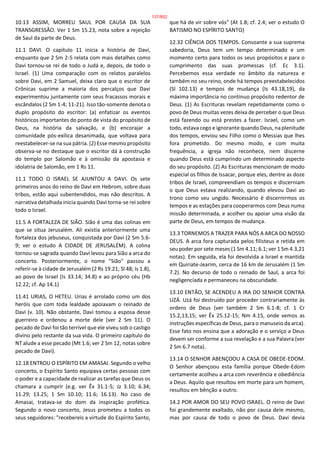 10.13 ASSIM, MORREU SAUL POR CAUSA DA SUA
TRANSGRESSÃO. Ver 1 Sm 15.23, nota sobre a rejeição
de Saul da parte de Deus.
11.1 DAVI. O capítulo 11 inicia a história de Davi,
enquanto que 2 Sm 2-5 relata com mais detalhes como
Davi tornou-se rei de todo o Judá e, depois, de todo o
Israel. (1) Uma comparação com os relatos paralelos
sobre Davi, em 2 Samuel, deixa claro que o escritor de
Crônicas suprime a maioria dos percalços que Davi
experimentou juntamente com seus fracassos morais e
escândalos (2 Sm 1-4; 11-21). Isso tão-somente denota o
duplo propósito do escritor: (a) enfatizar os eventos
históricos importantes do ponto de vista do propósito de
Deus, na história da salvação, e (b) encorajar a
comunidade pós-exílica desanimada, que voltava para
reestabelecer-se na sua pátria. (2) Esse mesmo propósito
observa-se no destaque que o escritor dá à construção
do templo por Salomão e à omissão da apostasia e
idolatria de Salomão, em 1 Rs 11.
11.1 TODO O ISRAEL SE AJUNTOU A DAVI. Os sete
primeiros anos do reino de Davi em Hebrom, sobre duas
tribos, estão aqui subentendidos, mas não descritos. A
narrativa detalhada inicia quando Davi torna-se rei sobre
todo o Israel.
11.5 A FORTALEZA DE SIÃO. Sião é uma das colinas em
que se situa Jerusalém. Ali existia anteriormente uma
fortaleza dos jebuseus, conquistada por Davi (2 Sm 5.6-
9; ver o estudo A CIDADE DE JERUSALÉM). A colina
tornou-se sagrada quando Davi levou para Sião a arca do
concerto. Posteriormente, o nome "Sião" passou a
referir-se à cidade de Jerusalém (2 Rs 19.21; Sl 48; Is 1.8),
ao povo de Israel (Is 33.14; 34.8) e ao próprio céu (Hb
12.22; cf. Ap 14.1)
11.41 URIAS, O HETEU. Urias é arrolado como um dos
heróis que com toda lealdade apoiavam o reinado de
Davi (v. 10). Não obstante, Davi tomou a esposa desse
guerreiro e ordenou a morte dele (ver 2 Sm 11). O
pecado de Davi foi tão terrível que ele viveu sob o castigo
divino pelo restante da sua vida. O primeiro capítulo do
NT alude a esse pecado (Mt 1.6; ver 2 Sm 12, notas sobre
pecado de Davi).
12.18 ENTROU O ESPÍRITO EM AMASAI. Segundo o velho
concerto, o Espírito Santo equipava certas pessoas com
o poder e a capacidade de realizar as tarefas que Deus os
chamara a cumprir (e.g. ver Êx 31.1-5; Jz 3.10; 6.34;
11.29; 13.25; 1 Sm 10.10; 11.6; 16.13). No caso de
Amasai, tratava-se do dom da inspiração profética.
Segundo o novo concerto, Jesus prometeu a todos os
seus seguidores: "recebereis a virtude do Espírito Santo,
que há de vir sobre vós" (At 1.8; cf. 2.4; ver o estudo O
BATISMO NO ESPÍRITO SANTO)
12.32 CIÊNCIA DOS TEMPOS. Consoante a sua suprema
sabedoria, Deus tem um tempo determinado e um
momento certo para todos os seus propósitos e para o
cumprimento das suas promessas (cf. Ec 3.1).
Percebemos essa verdade no âmbito da natureza e
também no seu reino, onde há tempos preestabelecidos
(Sl 102.13) e tempos de mudança (Is 43.18,19), da
máxima importância no contínuo propósito redentor de
Deus. (1) As Escrituras revelam repetidamente como o
povo de Deus muitas vezes deixa de perceber o que Deus
está fazendo ou está prestes a fazer. Israel, como um
todo, estava cego e ignorante quando Deus, na plenitude
dos tempos, enviou seu Filho como o Messias que lhes
fora prometido. Do mesmo modo, e com muita
frequência, a igreja não reconhece, nem discerne
quando Deus está cumprindo um determinado aspecto
do seu propósito. (2) As Escrituras mencionam de modo
especial os filhos de Issacar, porque eles, dentre as doze
tribos de Israel, compreendiam os tempos e discerniam
o que Deus estava realizando, quando elevou Davi ao
trono como seu ungido. Necessário é discernirmos os
tempos e as estações para cooperarmos com Deus numa
missão determinada, e acolher ou apoiar uma visão da
parte de Deus, em tempos de mudança.
13.3 TORNEMOS A TRAZER PARA NÓS A ARCA DO NOSSO
DEUS. A arca fora capturada pelos filisteus e retida em
seu poder por sete meses (1 Sm 4.11; 6.1; ver 1 Sm 4.3,21
notas). Em seguida, ela foi devolvida a Israel e mantida
em Quiriate-Jearim, cerca de 16 km de Jerusalém (1 Sm
7.2). No decurso de todo o reinado de Saul, a arca foi
negligenciada e permaneceu na obscuridade.
13.10 ENTÃO, SE ACENDEU A IRA DO SENHOR CONTRA
UZÁ. Uzá foi destruído por proceder contrariamente às
ordens de Deus (ver também 2 Sm 6.1-8; cf. 1 Cr
15.2,13,15; ver Êx 25.12-15; Nm 4.15, onde vemos as
instruções específicas de Deus, para o manuseio da arca).
Esse fato nos ensina que a adoração e o serviço a Deus
devem ser conforme a sua revelação e a sua Palavra (ver
2 Sm 6.7 nota).
13.14 O SENHOR ABENÇOOU A CASA DE OBEDE-EDOM.
O Senhor abençoou esta família porque Obede-Edom
certamente acolheu a arca com reverência e obediência
a Deus. Aquilo que resultou em morte para um homem,
resultou em bênção a outro.
14.2 POR AMOR DO SEU POVO ISRAEL. O reino de Davi
foi grandemente exaltado, não por causa dele mesmo,
mas por causa de todo o povo de Deus. Davi devia
137/852
 