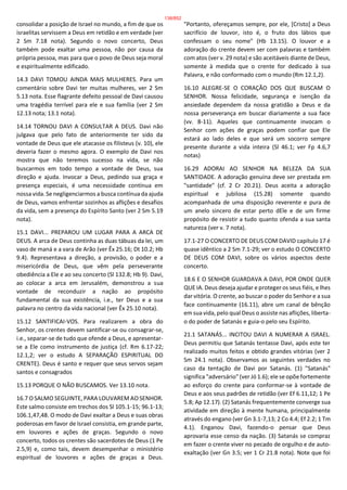 consolidar a posição de Israel no mundo, a fim de que os
israelitas servissem a Deus em retidão e em verdade (ver
2 Sm 7.18 nota). Segundo o novo concerto, Deus
também pode exaltar uma pessoa, não por causa da
própria pessoa, mas para que o povo de Deus seja moral
e espiritualmente edificado.
14.3 DAVI TOMOU AINDA MAIS MULHERES. Para um
comentário sobre Davi ter muitas mulheres, ver 2 Sm
5.13 nota. Esse flagrante defeito pessoal de Davi causou
uma tragédia terrível para ele e sua família (ver 2 Sm
12.13 nota; 13.1 nota).
14.14 TORNOU DAVI A CONSULTAR A DEUS. Davi não
julgava que pelo fato de anteriormente ter sido da
vontade de Deus que ele atacasse os filisteus (v. 10), ele
deveria fazer o mesmo agora. O exemplo de Davi nos
mostra que não teremos sucesso na vida, se não
buscarmos em todo tempo a vontade de Deus, sua
direção e ajuda. Invocar a Deus, pedindo sua graça e
presença especiais, é uma necessidade contínua em
nossa vida. Se negligenciarmos a busca contínua da ajuda
de Deus, vamos enfrentar sozinhos as aflições e desafios
da vida, sem a presença do Espírito Santo (ver 2 Sm 5.19
nota).
15.1 DAVI... PREPAROU UM LUGAR PARA A ARCA DE
DEUS. A arca de Deus continha as duas tábuas da lei, um
vaso de maná e a vara de Arão (ver Êx 25.16; Dt 10.2; Hb
9.4). Representava a direção, a provisão, o poder e a
misericórdia de Deus, que vêm pela perseverante
obediência a Ele e ao seu concerto (Sl 132.8; Hb 9). Davi,
ao colocar a arca em Jerusalém, demonstrou a sua
vontade de reconduzir a nação ao propósito
fundamental da sua existência, i.e., ter Deus e a sua
palavra no centro da vida nacional (ver Êx 25.10 nota).
15.12 SANTIFICAI-VOS. Para realizarem a obra do
Senhor, os crentes devem santificar-se ou consagrar-se,
i.e., separar-se de tudo que ofende a Deus, e apresentar-
se a Ele como instrumento de justiça (cf. Rm 6.17-22;
12.1,2; ver o estudo A SEPARAÇÃO ESPIRITUAL DO
CRENTE). Deus é santo e requer que seus servos sejam
santos e consagrados
15.13 PORQUE O NÃO BUSCAMOS. Ver 13.10 nota.
16.7 O SALMO SEGUINTE, PARA LOUVAREM AO SENHOR.
Este salmo consiste em trechos dos Sl 105.1-15; 96.1-13;
106.1,47,48. O modo de Davi exaltar a Deus e suas obras
poderosas em favor de Israel consistia, em grande parte,
em louvores e ações de graças. Segundo o novo
concerto, todos os crentes são sacerdotes de Deus (1 Pe
2.5,9) e, como tais, devem desempenhar o ministério
espiritual de louvores e ações de graças a Deus.
"Portanto, ofereçamos sempre, por ele, [Cristo] a Deus
sacrifício de louvor, isto é, o fruto dos lábios que
confessam o seu nome" (Hb 13.15). O louvor e a
adoração do crente devem ser com palavras e também
com atos (ver v. 29 nota) e são aceitáveis diante de Deus,
somente à medida que o crente for dedicado à sua
Palavra, e não conformado com o mundo (Rm 12.1,2).
16.10 ALEGRE-SE O CORAÇÃO DOS QUE BUSCAM O
SENHOR. Nossa felicidade, segurança e isenção da
ansiedade dependem da nossa gratidão a Deus e da
nossa perseverança em buscar diariamente a sua face
(vv. 8-11). Aqueles que continuamente invocam o
Senhor com ações de graças podem confiar que Ele
estará ao lado deles e que será um socorro sempre
presente durante a vida inteira (Sl 46.1; ver Fp 4.6,7
notas)
16.29 ADORAI AO SENHOR NA BELEZA DA SUA
SANTIDADE. A adoração genuína deve ser prestada em
"santidade" (cf. 2 Cr 20.21). Deus aceita a adoração
espiritual e jubilosa (15.28) somente quando
acompanhada de uma disposição reverente e pura de
um anelo sincero de estar perto dEle e de um firme
propósito de resistir a tudo quanto ofenda a sua santa
natureza (ver v. 7 nota).
17.1-27 O CONCERTO DE DEUS COM DAVID capítulo 17 é
quase idêntico a 2 Sm 7.1-29; ver o estudo O CONCERTO
DE DEUS COM DAVI, sobre os vários aspectos deste
concerto.
18.6 E O SENHOR GUARDAVA A DAVI, POR ONDE QUER
QUE IA. Deus deseja ajudar e proteger os seus fiéis, e lhes
dar vitória. O crente, ao buscar o poder do Senhor e a sua
face continuamente (16.11), abre um canal de bênção
em sua vida, pelo qual Deus o assiste nas aflições, liberta-
o do poder de Satanás e guia-o pelo seu Espírito.
21.1 SATANÁS... INCITOU DAVI A NUMERAR A ISRAEL.
Deus permitiu que Satanás tentasse Davi, após este ter
realizado muitos feitos e obtido grandes vitórias (ver 2
Sm 24.1 nota). Observamos as seguintes verdades no
caso da tentação de Davi por Satanás. (1) "Satanás"
significa "adversário" (ver Jó 1.6); ele se opõe fortemente
ao esforço do crente para conformar-se à vontade de
Deus e aos seus padrões de retidão (ver Ef 6.11,12; 1 Pe
5.8; Ap 12.17). (2) Satanás frequentemente converge sua
atividade em direção à mente humana, principalmente
através do engano (ver Gn 3.1-7,13; 2 Co 4.4; Ef 2.2; 1 Tm
4.1). Enganou Davi, fazendo-o pensar que Deus
aprovaria esse censo da nação. (3) Satanás se compraz
em fazer o crente viver no pecado de orgulho e de auto-
exaltação (ver Gn 3.5; ver 1 Cr 21.8 nota). Note que foi
138/852
 