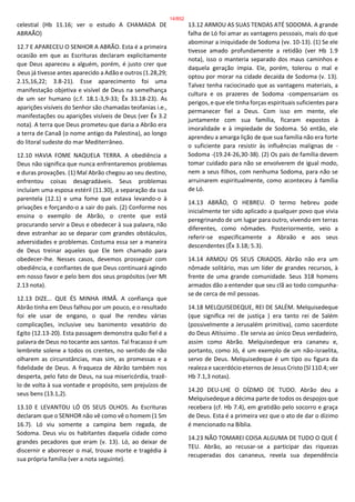 celestial (Hb 11.16; ver o estudo A CHAMADA DE
ABRAÃO)
12.7 E APARECEU O SENHOR A ABRÃO. Esta é a primeira
ocasião em que as Escrituras declaram explicitamente
que Deus apareceu a alguém, porém, é justo crer que
Deus já tivesse antes aparecido a Adão e outros (1.28,29;
2.15,16,22; 3.8-21). Esse aparecimento foi uma
manifestação objetiva e visível de Deus na semelhança
de um ser humano (c.f. 18.1-3,9-33; Êx 33.18-23). As
aparições visíveis do Senhor são chamadas teofanias i.e.,
manifestações ou aparições visíveis de Deus (ver Êx 3.2
nota). A terra que Deus prometeu que daria a Abrão era
a terra de Canaã (o nome antigo da Palestina), ao longo
do litoral sudeste do mar Mediterrâneo.
12.10 HAVIA FOME NAQUELA TERRA. A obediência a
Deus não significa que nunca enfrentaremos problemas
e duras provações. (1) Mal Abrão chegou ao seu destino,
enfrentou coisas desagradáveis. Seus problemas
incluíam uma esposa estéril (11.30), a separação da sua
parentela (12.1) e uma fome que estava levando-o à
privações e forçando-o a sair do país. (2) Conforme nos
ensina o exemplo de Abrão, o crente que está
procurando servir a Deus e obedecer à sua palavra, não
deve estranhar ao se deparar com grandes obstáculos,
adversidades e problemas. Costuma essa ser a maneira
de Deus treinar aqueles que Ele tem chamado para
obedecer-lhe. Nesses casos, devemos prosseguir com
obediência, e confiantes de que Deus continuará agindo
em nosso favor e pelo bem dos seus propósitos (ver Mt
2.13 nota).
12.13 DIZE... QUE ÉS MINHA IRMÃ. A confiança que
Abrão tinha em Deus falhou por um pouco, e o resultado
foi ele usar de engano, o qual lhe rendeu várias
complicações, inclusive seu banimento vexatório do
Egito (12.13-20). Esta passagem demonstra quão fiel é a
palavra de Deus no tocante aos santos. Tal fracasso é um
lembrete solene a todos os crentes, no sentido de não
olharem as circunstâncias, mas sim, as promessas e a
fidelidade de Deus. A fraqueza de Abrão também nos
desperta, pelo fato de Deus, na sua misericórdia, trazê-
lo de volta à sua vontade e propósito, sem prejuízos de
seus bens (13.1,2).
13.10 E LEVANTOU LÓ OS SEUS OLHOS. As Escrituras
declaram que o SENHOR não vê como vê o homem (1 Sm
16.7). Ló viu somente a campina bem regada, de
Sodoma. Deus viu os habitantes daquela cidade como
grandes pecadores que eram (v. 13). Ló, ao deixar de
discernir e aborrecer o mal, trouxe morte e tragédia à
sua própria família (ver a nota seguinte).
13.12 ARMOU AS SUAS TENDAS ATÉ SODOMA. A grande
falha de Ló foi amar as vantagens pessoais, mais do que
abominar a iniquidade de Sodoma (vv. 10-13). (1) Se ele
tivesse amado profundamente a retidão (ver Hb 1.9
nota), isso o manteria separado dos maus caminhos e
daquela geração ímpia. Ele, porém, tolerou o mal e
optou por morar na cidade decaída de Sodoma (v. 13).
Talvez tenha raciocinado que as vantagens materiais, a
cultura e os prazeres de Sodoma -compensariam os
perigos, e que ele tinha forças espirituais suficientes para
permanecer fiel a Deus. Com isso em mente, ele
juntamente com sua família, ficaram expostos à
imoralidade e à impiedade de Sodoma. Só então, ele
aprendeu a amarga lição de que sua família não era forte
o suficiente para resistir às influências malignas de -
Sodoma -(19.24-26,30-38). (2) Os pais de família devem
tomar cuidado para não se envolverem de igual modo,
nem a seus filhos, com nenhuma Sodoma, para não se
arruinarem espiritualmente, como aconteceu à família
de Ló.
14.13 ABRÃO, O HEBREU. O termo hebreu pode
inicialmente ter sido aplicado a qualquer povo que vivia
peregrinando de um lugar para outro, vivendo em terras
diferentes, como nômades. Posteriormente, veio a
referir-se especificamente a Abraão e aos seus
descendentes (Êx 3.18; 5.3).
14.14 ARMOU OS SEUS CRIADOS. Abrão não era um
nômade solitário, mas um líder de grandes recursos, à
frente de uma grande comunidade. Seus 318 homens
armados dão a entender que seu clã ao todo compunha-
se de cerca de mil pessoas.
14.18 MELQUISEDEQUE, REI DE SALÉM. Melquisedeque
(que significa rei de justiça ) era tanto rei de Salém
(possivelmente a Jerusalém primitiva), como sacerdote
do Deus Altíssimo . Ele servia ao único Deus verdadeiro,
assim como Abrão. Melquisedeque era cananeu e,
portanto, como Jó, é um exemplo de um não-israelita,
servo de Deus. Melquisedeque é um tipo ou figura da
realeza e sacerdócio eternos de Jesus Cristo (Sl 110.4; ver
Hb 7.1,3 notas).
14.20 DEU-LHE O DÍZIMO DE TUDO. Abrão deu a
Melquisedeque a décima parte de todos os despojos que
recebera (cf. Hb 7.4), em gratidão pelo socorro e graça
de Deus. Esta é a primeira vez que o ato de dar o dízimo
é mencionado na Bíblia.
14.23 NÃO TOMAREI COISA ALGUMA DE TUDO O QUE É
TEU. Abrão, ao recusar-se a participar das riquezas
recuperadas dos cananeus, revela sua dependência
14/852
 
