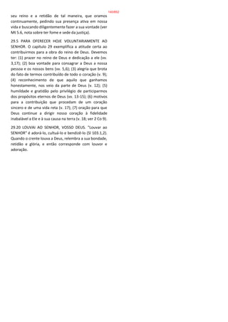 seu reino e a retidão de tal maneira, que oramos
continuamente, pedindo sua presença ativa em nossa
vida e buscando diligentemente fazer a sua vontade (ver
Mt 5.6, nota sobre ter fome e sede da justiça).
29.5 PARA OFERECER HOJE VOLUNTARIAMENTE AO
SENHOR. O capítulo 29 exemplifica a atitude certa ao
contribuirmos para a obra do reino de Deus. Devemos
ter: (1) prazer no reino de Deus e dedicação a ele (vv.
3,17); (2) boa vontade para consagrar a Deus a nossa
pessoa e os nossos bens (vv. 5,6); (3) alegria que brota
do fato de termos contribuído de todo o coração (v. 9);
(4) reconhecimento de que aquilo que ganhamos
honestamente, nos veio da parte de Deus (v. 12); (5)
humildade e gratidão pelo privilégio de participarmos
dos propósitos eternos de Deus (vv. 13-15); (6) motivos
para a contribuição que procedam de um coração
sincero e de uma vida reta (v. 17); (7) oração para que
Deus continue a dirigir nosso coração à fidelidade
inabalável a Ele e à sua causa na terra (v. 18; ver 2 Co 9).
29.20 LOUVAI AO SENHOR, VOSSO DEUS. "Louvar ao
SENHOR" é adorá-lo, cultuá-lo e bendizê-lo (Sl 103.1,2).
Quando o crente louva a Deus, relembra a sua bondade,
retidão e glória, e então corresponde com louvor e
adoração.
140/852
 
