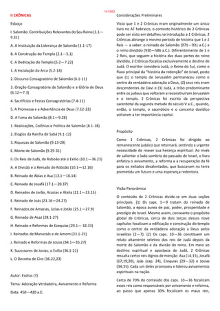 II CRÔNICAS
Esboço
I. Salomão: Contribuições Relevantes do Seu Reino (1.1—
9.31)
A. A Instituição da Liderança de Salomão (1.1-17)
B. A Construção do Templo (2.1—5.1)
C. A Dedicação do Templo (5.2—7.22)
1. A Instalação da Arca (5.2-14)
2. Discurso Consagratório de Salomão (6.1-11)
3. Oração Consagratória de Salomão e a Glória de Deus
(6.12—7.3)
4. Sacrifícios e Festas Consagratórias (7.4-11)
5. A Promessa e a Advertência de Deus (7.12-22)
D. A Fama de Salomão (8.1—9.28)
1. Realizações, Colônias e Política de Salomão (8.1-18)
2. Elogios da Rainha de Sabá (9.1-12)
3. Riquezas de Salomão (9.13-28)
E. Morte de Salomão (9.29-31)
II. Os Reis de Judá, de Roboão até o Exílio (10.1—36.23)
A. A Divisão e o Reinado de Roboão (10.1—12.16)
B. Reinado de Abias e Asa (13.1—16.14)
C. Reinado de Josafá (17.1—20.37)
D. Reinados de Jorão, Acazias e Atalia (21.1—23.15)
E. Reinado de Joás (23.16—24.27)
F. Reinados de Amazias, Uzias e Jotão (25.1—27.9)
G. Reinado de Acaz (28.1-27)
H. Reinado e Reformas de Ezequias (29.1— 32.33)
I. Reinados de Manassés e de Amom (33.1-25)
J. Reinado e Reformas de Josias (34.1—35.27)
K. Sucessores de Josias; o Exílio (36.1-21)
L. O Decreto de Ciro (36.22,23)
Autor: Esdras (?)
Tema: Adoração Verdadeira, Avivamento e Reforma
Data: 450—420 a.C.
Considerações Preliminares
Visto que 1 e 2 Crônicas eram originalmente um único
livro no AT hebraico, o contexto histórico de 2 Crônicas
pode ser visto em detalhes na introdução a 1 Crônicas. 2
Crônicas abrange o mesmo período de história que 1 e 2
Reis — a saber: o reinado de Salomão (971—931 a.C.) e
o reino dividido (930—586 a.C.). Diferentemente de 1 e
2 Reis, que seguem a história das duas partes do reino
dividido, 2 Crônicas focaliza exclusivamente o destino de
Judá. O escritor considera Judá, o Reino do Sul, como o
fluxo principal da “história da redenção” de Israel, posto
que (1) o templo de Jerusalém permaneceu como o
centro da verdadeira adoração a Deus, (2) seus reis eram
descendentes de Davi e (3) Judá, a tribo predominante
entre os judeus que voltaram e reconstruíram Jerusalém
e o templo. 2 Crônicas foi escrito da perspectiva
sacerdotal da segunda metade do século V a.C., quando,
então, o templo, o sacerdócio e o concerto davídico
voltaram a ter importância capital.
Propósito
Como 1 Crônicas, 2 Crônicas foi dirigido ao
remanescente judaico que retornará, sentindo a urgente
necessidade de reaver sua herança espiritual. Ao invés
de salientar o lado sombrio do passado de Israel, o livro
enfatiza o avivamento, a reforma e a recuperação da fé
para os exilados desalentados, que buscavam na terra
prometida um futuro e uma esperança redentora.
Visão Panorâmica
O conteúdo de 2 Crônicas divide-se em duas seções
principais. (1) Os caps. 1—9 tratam do reinado de
Salomão, a época áurea de paz, poder, prosperidade e
prestígio de Israel. Mesmo assim, consoante o propósito
global de Crônicas, cerca de dois terços desses nove
capítulos focalizam a edificação e construção do templo
como o centro da verdadeira adoração a Deus pelos
israelitas (2—7). (2) Os caps. 10—36 constituem um
relato altamente seletivo dos reis de Judá depois da
morte de Salomão e da divisão do reino. Em meio ao
declínio espiritual e apostasia de Judá, 2 Crônicas
ressalta certos reis dignos de menção: Asa (14;15), Josafá
(17;19;20), Joás (cap. 24), Ezequias (29—32) e Josias
(34;35). Cada um deles promoveu e liderou avivamentos
espirituais na nação.
Cerca de 70% do conteúdo dos caps. 10—36 focalizam
esses reis como responsáveis por avivamento e reforma,
ao passo que apenas 30% focalizam os maus reis,
141/852
 
