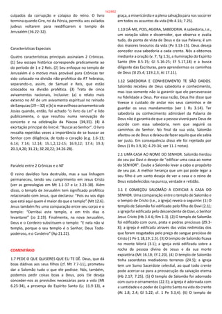 culpados da corrupção e colapso do reino. O livro
termina quando Ciro, rei da Pérsia, permitiu aos exilados
judeus voltarem para reedificarem o templo de
Jerusalém (36.22-32).
Características Especiais
Quatro características principais assinalam 2 Crônicas.
(1) Seu escopo histórico corresponde praticamente ao
do período de 1 e 2 Reis. (2) Seu enfoque no templo de
Jerusalém é o motivo mais provável para Crônicas ter
sido colocado na divisão não-profética do AT hebraico,
separando-o, assim, de Samuel e Reis, que estão
colocados na divisão profética. (3) Trata de cinco
avivamentos nacionais, inclusive: (a) o relato mais
extenso no AT de um avivamento espiritual no reinado
de Ezequias (29—32) e (b) o maravilhoso avivamento sob
Josias quando, então, foi achado “o livro da Lei” e lido
publicamente, o que resultou numa renovação do
concerto e na celebração da Páscoa (34;35). (4) A
exortação principal do livro é: “Buscai ao Senhor”. O livro
ressalta repetidas vezes a importância de se buscar ao
Senhor com diligência, de todo o coração (e.g. 1.6-13;
6.14; 7.14; 12.14; 15.1,2,12-15; 16.9,12; 17.4; 19.3;
20.3,4,20; 31.21; 32.20,22; 34.26-28).
Paralelo entre 2 Crônicas e o NT
O reino davídico fora destruído, mas a sua linhagem
permaneceu, tendo seu cumprimento em Jesus Cristo
(ver as genealogias em Mt 1.1-17 e Lc 3.23-38). Além
disso, o templo de Jerusalém tem significado profético
relacionado com Jesus, que declarou: “Pois eu vos digo
que está aqui quem é maior do que o templo” (Mt 12.6).
Jesus também fez uma comparação entre seu corpo e o
templo: “Derribai este templo, e em três dias o
levantarei” (Jo 2.19). Finalmente, na nova Jerusalém,
Deus e o Cordeiro substituem o templo: “E nela não vi
templo, porque o seu templo é o Senhor, Deus Todo-
poderoso, e o Cordeiro” (Ap 21.22).
COMENTÁRIO
1.7 PEDE O QUE QUISERES QUE EU TE DÊ. Deus, que dá
boas dádivas aos seus filhos (cf. Mt 7.7-11), prometeu
dar a Salomão tudo o que ele pedisse. Nós, também,
podemos pedir coisas boas a Deus, pois Ele deseja
conceder-nos as provisões necessárias para a vida (Mt
6.25-34), a presença do Espírito Santo (Lc 11.9-13), a
graça, a misericórdia e a plena salvação para nos socorrer
em todos os assuntos da vida (Hb 4.16; 7.25).
1.10 DÁ-ME, POIS, AGORA, SABEDORIA. A sabedoria, i.e.,
um coração sábio e discernidor, que observa e avalia
tudo, do ponto de vista de Deus e da sua Palavra, é um
dos maiores tesouros da vida (Pv 3.13-15). Deus deseja
conceder essa sabedoria a cada crente. Nós a obtemos
mediante a oração (v. 7; Tg 1.5), a iluminação do Espírito
Santo (Rm 8.5-15; Gl 5.16-25; Ef 5.17,18) e a busca
diligente das Escrituras, para aprendermos os caminhos
de Deus (Sl 25.4; 119.2,3; At 17.11).
1.12 SABEDORIA E CONHECIMENTO TE SÃO DADOS.
Salomão recebeu de Deus sabedoria e conhecimento,
mas isso somente não ia garantir que ele perseverasse
na fidelidade a Deus. Por essa razão, Deus lhe disse que
tivesse o cuidado de andar nos seus caminhos e de
guardar os seus mandamentos (ver 1 Rs 3.14). Ter
sabedoria ou conhecimento admirável da Palavra de
Deus não é garantia de que a pessoa viverá para Deus de
acordo com essa sabedoria, nem que seguirá os
caminhos do Senhor. No final da sua vida, Salomão
afastou-se de Deus e deixou de fazer aquilo que ele sabia
ser justo. Em consequência disso ele foi rejeitado por
Deus (1 Rs 3.9,10; 4.29-34; ver 11.1 notas).
2.1 UMA CASA AO NOME DO SENHOR. Salomão herdou
do seu pai Davi o desejo de "edificar uma casa ao nome
do SENHOR". Coube a Salomão levar a cabo o propósito
de seu pai. A melhor herança que um pai pode legar a
seu filho é um santo desejo de ver a casa e o reino de
Deus estabelecidos na pureza, verdade e retidão.
3.1 E COMEÇOU SALOMÃO A EDIFICAR A CASA DO
SENHOR. Uma comparação entre o templo de Salomão e
o templo de Cristo (i.e., a igreja) revela o seguinte: (1) O
templo de Salomão foi edificado pelo filho de Davi (2.1);
a igreja foi edificada pelo descendente de Davi, o Senhor
Jesus Cristo (Hb 3.4-6; Rm 1.3). (2) O templo de Salomão
foi edificado com ouro, prata e pedras preciosas (29.3-
8); a igreja é edificada através das vidas redimidas dos
que foram resgatados pelo preço do sangue precioso de
Cristo (1 Pe 1.18,19; 2.5). (3) O templo de Salomão ficava
no monte Moriá (3.1); a igreja está edificada sobre a
rocha da pessoa divina de Jesus e da sua morte
expiatória (Mt 16.18; Ef 2.20). (4) O templo de Salomão
tinha sacerdotes mediadores terrenos (24.5); a igreja
tem um Sumo Sacerdote celestial, ao qual todo crente
pode acercar-se para a prossecução da salvação eterna
(Hb 2.17; 7.25). (5) O templo de Salomão foi adornado
com ouro e ornamentos (22.5); a igreja é adornada com
a santidade e o poder do Espírito Santo na vida do crente
(At 1.8; 2.4; Gl 5.22; cf. 1 Pe 3.3,4). (6) O templo de
142/852
 