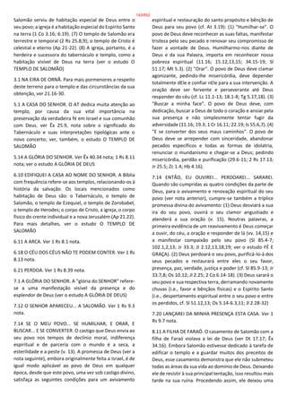 Salomão serviu de habitação especial de Deus entre o
seu povo; a igreja é a habitação especial do Espírito Santo
na terra (1 Co 3.16; 6.19). (7) O templo de Salomão era
terrestre e temporal (2 Rs 25.8,9); o templo de Cristo é
celestial e eterno (Ap 21-22). (8) A igreja, portanto, é a
herdeira e sucessora do tabernáculo e templo, como a
habitação visível de Deus na terra (ver o estudo O
TEMPLO DE SALOMÃO)
3.1 NA EIRA DE ORNÃ. Para mais pormenores a respeito
deste terreno para o templo e das circunstâncias da sua
obtenção, ver 21.16-30.
5.1 A CASA DO SENHOR. O AT dedica muita atenção ao
templo, por causa da sua vital importância na
preservação da verdadeira fé em Israel e sua comunhão
com Deus. ver Êx 25.9, nota sobre o significado do
Tabernáculo e suas interpretações tipológicas ante o
novo concerto; ver, também, o estudo O TEMPLO DE
SALOMÃO
5.14 A GLÓRIA DO SENHOR. Ver Êx 40.34 nota; 1 Rs 8.11
nota; ver o estudo A GLÓRIA DE DEUS
6.10 EDIFIQUEI A CASA AO NOME DO SENHOR. A Bíblia
com frequência refere-se aos templos, relacionando-os à
história da salvação. Os locais mencionados como
habitação de Deus são: o Tabernáculo, o templo de
Salomão, o templo de Ezequiel, o templo de Zorobabel,
o templo de Herodes; o corpo de Cristo, a igreja; o corpo
físico do crente individual e a nova Jerusalém (Ap 21.22).
Para mais detalhes, ver o estudo O TEMPLO DE
SALOMÃO
6.11 A ARCA. Ver 1 Rs 8.1 nota.
6.18 O CÉU DOS CÉUS NÃO TE PODEM CONTER. Ver 1 Rs
8.13 nota.
6.21 PERDOA. Ver 1 Rs 8.39 nota.
7.1 A GLÓRIA DO SENHOR. A "glória do SENHOR" refere-
se a uma manifestação visível da presença e do
esplendor de Deus (ver o estudo A GLÓRIA DE DEUS)
7.12 O SENHOR APARECEU... A SALOMÃO. Ver 1 Rs 9.3
nota.
7.14 SE O MEU POVO... SE HUMILHAR, E ORAR, E
BUSCAR... E SE CONVERTER. O castigo que Deus envia ao
seu povo nos tempos de declínio moral, indiferença
espiritual e de parceria com o mundo é a seca, a
esterilidade e a peste (v. 13). A promessa de Deus (ver a
nota seguinte), embora originalmente feita a Israel, é de
igual modo aplicável ao povo de Deus em qualquer
época, desde que este povo, uma vez sob castigo divino,
satisfaça as seguintes condições para um avivamento
espiritual e restauração do santo propósito e bênção de
Deus para seu povo (cf. At 3.19): (1) "Humilhar-se". O
povo de Deus deve reconhecer as suas faltas, manifestar
tristeza pelo seu pecado e renovar seu compromisso de
fazer a vontade de Deus. Humilharmo-nos diante de
Deus e da sua Palavra, importa em reconhecer nossa
pobreza espiritual (11.16; 15.12,13,15; 34.15-19; Sl
51.17; Mt 5.3). (2) "Orar". O povo de Deus deve clamar
agonizante, pedindo-lhe misericórdia, deve depender
totalmente dEle e confiar nEle para a sua intervenção. A
oração deve ser fervente e perseverante até Deus
responder do céu (cf. Lc 11.1-13; 18.1-8; Tg 5.17,18). (3)
"Buscar a minha face". O povo de Deus deve, com
dedicação, buscar a Deus de todo o coração e ansiar pela
sua presença e não simplesmente tentar fugir da
adversidade (11.16; 19.3; 1 Cr 16.11; 22.19; Is 55.6,7). (4)
"E se converter dos seus maus caminhos". O povo de
Deus deve se arrepender com sinceridade, abandonar
pecados específicos e todas as formas de idolatria,
renunciar o mundanismo e chegar-se a Deus; pedindo
misericórdia, perdão e purificação (29.6-11; 2 Rs 17.13;
Jr 25.5; Zc 1.4; Hb 4.16).
7.14 ENTÃO, EU OUVIREI... PERDOAREI... SARAREI.
Quando são cumpridas as quatro condições da parte de
Deus, para o avivamento e renovação espiritual do seu
povo (ver nota anterior), cumpre-se também a tríplice
promessa divina do avivamento: (1) Deus desviará a sua
ira do seu povo, ouvirá o seu clamor angustiado e
atenderá a sua oração (v. 15). Noutras palavras, a
primeira evidência de um reavivamento é Deus começar
a ouvir, do céu, a oração e responder de lá (vv. 14,15) e
a manifestar compaixão pelo seu povo (Sl 85.4-7;
102.1,2,13; Jr 33.3; Jl 2.12,13,18,19; ver o estudo FÉ E
GRAÇA). (2) Deus perdoará o seu povo, purificá-lo-á dos
seus pecados e restaurará entre eles o seu favor,
presença, paz, verdade, justiça e poder (cf. Sl 85.9-13; Jr
33.7,8; Os 10.12; Jl 2.25; 2 Co 6.14-18). (3) Deus sarará o
seu povo e sua respectiva terra, derramando novamente
chuvas (i.e., favor e bênçãos físicas) e o Espírito Santo
(i.e., despertamento espiritual entre o seu povo e entre
os perdidos, cf. Sl 51.12,13; Os 5.14-6.3,11; Jl 2.28-32)
7.20 LANÇAREI DA MINHA PRESENÇA ESTA CASA. Ver 1
Rs 9.7 nota.
8.11 A FILHA DE FARAÓ. O casamento de Salomão com a
filha de Faraó violava a lei de Deus (ver Dt 17.17; Êx
34.16). Embora Salomão estivesse dedicado à tarefa de
edificar o templo e a guardar muitos dos preceitos de
Deus, esse casamento demonstra que ele não submeteu
todas as áreas da sua vida ao domínio de Deus. Deixando
ele de resistir à sua principal tentação, isso resultou mais
tarde na sua ruína. Procedendo assim, ele deixou uma
143/852
 