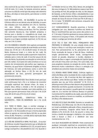 área essencial da sua vida à mercê de Satanás (ver 1 Rs
4.29-34 nota; 11.1 nota). Se Satanás encontrar apenas
uma área na vida do crente que não esteja sob o domínio
de Deus, ele aloja-se nesse ponto, para desviar o crente
de Deus.
9.29 OS DEMAIS ATOS... DE SALOMÃO. O escritor de
Crônicas refere-se aos demais atos de Salomão, os quais
são relatados com mais detalhes em 1 Rs 11. Salomão,
nos seus últimos anos de vida, arruinou-se
espiritualmente e afastou-se de Deus. Por fim, Salomão
não somente desviou-se, mas também preparou o
terreno para a divisão e a decadência de Israel, que
ocorreram quase imediatamente depois da sua morte.
Quanto à sua trágica condição espiritual, no fim da sua
vida, ver 1 Rs 11 notas.
10.1 FOI ROBOÃO A SIQUÉM. Este capítulo corresponde
ao momento, em que a nação de Israel dividiu-se em dois
reinos (vv. 15-19; ver 1 Rs 12.20,24 notas). O reino do
Norte chamou-se Israel, e o reino do Sul, Judá. Os
principais fatos da história judaica aparecem neste livro,
voltados para o reino de Judá. O escritor pouco diz do
reino do Norte, focalizando sua atenção no reino do Sul,
por três razões: (1) O povo de Judá constituía-se na sua
maioria do remanescente pós-exílico que regressou à
Palestina, ao qual foram inicialmente dirigidos os livros
de Crônicas; (2) Judá permaneceu como o centro da
adoração ao Senhor Deus; e (3) Os reis de Judá
descenderam de Davi, portanto participaram da
promessa do concerto.
11.4 DE MIM PROVEIO ISSO. Deus dividiu Israel, para que
Judá continuasse leal a Ele e se isolasse da crescente
corrupção espiritual das demais tribos. Às vezes, o
próprio Deus efetua a divisão a fim de preservar e
proteger sua verdade revelada, seus retos padrões e os
fiéis que querem permanecer leais a Ele (ver 1 Rs 12.24
nota; Mt 10.34 nota; Ef 4.3,5,13,15 notas).
11.14,15 JEROBOÃO... CONSTITUIU PARA SI
SACERDOTES... PARA OS DEMÔNIOS. Ver 1 Rs 12.28
nota.
12.1 TODO O ISRAEL. Aqui, o escritor emprega a
expressão "todo o Israel", referindo-se ao reino de Judá
apenas (cf. v. 4). Há ocasiões em que a mesma expressão
refere-se apenas ao reino do Norte (10.16), ou aos dois
reinos (9.30). Portanto, o sentido desta expressão deve
ser determinado pelo contexto.
12.5 VÓS ME DEIXASTES A MIM, PELO QUE... O escritor
de Crônicas ressalta frequentemente que as bênçãos de
Deus acompanham a obediência (11.17), ao passo que o
castigo acompanha a desobediência (12.1-6). Quando o
rei Roboão tornou-se infiel, Deus deixou de protegê-lo
dos seus inimigos (v. 5). Não podemos esperar que Deus
nos proteja do mal, dos perigos da vida, ou dos ataques
de Satanás, se lhe formos infiéis e desobedientes à sua
vontade. O poder protetor de Deus nos guarda somente
através da nossa fé viva em Cristo (ver Rm 8.28 nota; 1
Pe 1.5 nota). "O SENHOR está convosco, enquanto vós
estais com ele" (15.2).
12.7 HUMILHARAM-SE. Quando pecarmos e formos
castigados por isso, devemos humilhar-nos diante de
Deus e reconhecermos que seus juizos são justos (v. 6;
cf. 7.14 nota). O Senhor perdoará os nossos delitos e nos
restaurará à sua graça e favor, e Ele poderá até mesmo
reduzir o castigo que teríamos de sofrer.
12.14 FEZ O QUE ERA MAU, PORQUANTO NÃO
PREPAROU O CORAÇÃO. Há uma relação direta entre
buscar a Deus e a sua força com resolução e resistir ao
mal. Para perseverarmos na fé, precisamos ter uma
firme resolução de buscar a face de Deus, mediante
oração perseverante. Deste modo, conseguiremos
resistir ao pecado, desprezar o mundo, obedecer à
Palavra de Deus e seguir a orientação do Espírito Santo,
até o dia de irmos estar com Deus. Por outro lado, sem
esse propósito resoluto no coração do crente, este não
demorará muito a abandonar a Deus e a salvação e se
amoldará aos costumes ímpios da sociedade
13.1 REINOU ABIAS SOBRE ISRAEL. Crônicas registra a
vitória de Abias como resultado de ele e Judá confiarem
em Deus (ver v. 18). O escritor de Reis não registra o
incidente, antes declara que Abias "andou em todos os
pecados que seu pai tinha cometido" (1 Rs 15.3). A
diferença entre Crônicas e Reis decorre do propósito dos
diferentes escritores quando escreveram. O escritor de
Reis tinha por alvo avaliar o quadro geral do reinado de
cada rei. Já o escritor de Crônicas destaca os grandes
momentos de fé e obediência da nação, para demonstrar
que Deus ajudaria e livraria os israelitas, se confiassem
em Deus e lhe obedecessem.
14.2 ASA FEZ O QUE ERA BOM. Durante os reinados de
Roboão (cap. 12) e Abias (cap. 13; 1 Rs 15.1-8), decresceu
em Israel a verdadeira adoração a Deus, enquanto que a
idolatria aumentou. Surgiram vários locais de culto
idólatra (1 Rs 14.21-24; 15.3). Ao assumir o reino, Asa
iniciou a tarefa de expurgar a idolatria e de conclamar
Judá a buscar a Deus e a obedecer aos seus
mandamentos (vv. 3-5).
14.4 QUE BUSCASSEM AO SENHOR. Parte essencial de
qualquer renovação espiritual ou avivamento entre o
povo de Deus é a busca da face do Senhor (ver 7.14
144/852
 