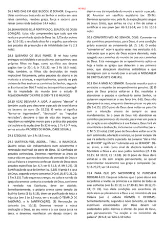 26.5 NOS DIAS EM QUE BUSCOU O SENHOR. Enquanto
Uzias continuou buscando ao Senhor e andou em seus
retos caminhos, recebeu graça, força e socorro para
reinar como rei de Judá (ver 14.4 nota).
26.16 HAVENDO-SE JÁ FORTIFICADO, EXALTOU-SE O SEU
CORAÇÃO. Uzias não compreendeu que tudo que ele
realizara provinha da ajuda de Deus (vv. 5,7) e dos outros
(vv. 8,11-13); o resultado disso foi o orgulho, que o levou
aos pecados de presunção e de infidelidade (ver Fp 2.3
nota).
28.3 QUEIMOU OS SEUS FILHOS. O rei Acaz tanto
entregou-se à idolatria e ao ocultismo, que queimou seus
próprios filhos no fogo, como sacrifício aos deuses
pagãos (ver Lv 20.1-5; Jr 7.31,32; ver 2 Rs 16.3 nota).
Hoje, também, os filhos são destruídos de modo
implacável fisicamente, pelos pecados do aborto e do
maltrato a crianças, e espiritualmente, quando os pais
deixam de lhes ensinar os caminhos do Senhor, segundo
as Escrituras (ver Dt 6.7 nota) ou de separá-las e protegê-
las da impiedade do mundo (ver o estudo O
RELACIONAMENTO ENTRE O CRENTE E O MUNDO)
28.19 ACAZ DESVIARA A JUDÁ. A palavra "desviar" é
também usada para descrever o pecado de Israel diante
do bezerro de ouro (Êx 32.25). O verbo aí significa
"tornar-se ingovernável", "desnudar" ou "repudiar
restrições"; descreve o tipo de vida dos ímpios, que
repudiam as restrições morais para a prática dos pecados
da lascívia e da nudez (ver Êx 32.6 nota; 1 Ts 4.3-7 nota;
ver os estudos PADRÕES DE MORALIDADE SEXUAL)
29.1 EZEQUIAS. Ver 2 Rs 18.5 nota.
29.5 SANTIFICAI-VOS, AGORA... TIRAI... A IMUNDÍCIA.
Quatro coisas são indispensáveis num avivamento e
renovação espiritual do povo de Deus. (1) Confissão de
pecados conhecidos. Devemos reconhecer as áreas da
nossa vida em que nos desviamos da vontade de Deus e
da sua Palavra e devemos confessar diante de Deus esses
pecados específicos (vv. 6,7; ver Sl 51.3; cf. Mt 5.25). (2)
Santificação da casa do Senhor (vv. 5,18). A igreja é a casa
de Deus, segundo o novo concerto (2 Co 6.16; Ef 2.21,22;
1 Tm 3.15). Tudo o que nas crenças, no culto e na vida da
igreja claramente contraria a vontade de Deus, conforme
é revelado nas Escrituras, deve ser abolido.
Semelhantemente, o próprio crente como templo do
Espírito Santo (1 Co 6.19), deve ser purificado de toda a
injustiça (ver 1 Jo 1.9 nota; ver o estudo O TEMPLO DE
SALOMÃO, e A SANTIFICAÇÃO). (3) Renovação do
concerto (vv. 10,11). Devemos renovar a nossa
dedicação a Deus, ao seu reino e à sua causa justa na
terra, e devemos manifestar um desejo sincero de
desviar-nos da iniquidade do mundo e resistir o pecado.
(4) Anunciar um sacrifício expiatório (vv. 20-24).
Devemos apropriar-nos, pela fé, da expiação pelo sangue
de Jesus Cristo, que sofreu na cruz a fim de salvar e
santificar o seu povo (ver Hb 9.11-14; ver 1 Co 10.16
nota)
30.6 CONVERTEI-VOS AO SENHOR, DEUS. Converter-se
dos caminhos pecaminosos, para Deus, é uma condição
prévia essencial ao avivamento (cf. Zc 1.4). O verbo
"converter-se" ocorre quatro vezes nos versículos 6-9,
indicando que o povo de Deus estava desviado; mais
apegado aos caminhos do mundo do que aos caminhos
de Deus. Esta mensagem de arrependimento aplica-se
hoje a todas as igrejas que deixaram o seu primeiro
amor, que abraçaram doutrinas antibíblicas e que
transigiram com o mundo (ver o estudo A MENSAGEM
DE CRISTO ÀS SETE IGREJAS).
30.8 DAI A MÃO AO SENHOR. Ezequias ressalta quatro
verdades a respeito do arrependimento genuíno. (1) O
povo de Deus precisa voltar-se a Ele, resolvido a
abandonar o pecado e confessá-lo como Senhor, se
quiserem experimentar o seu favor (vv. 6-8). Deus não
abençoará os seus, enquanto tiverem prazer no pecado
(Os 5.4,15). (2) O povo de Deus deve voltar-se para Ele
com a intenção sincera de cumprir os seus
mandamentos. Se o povo de Deus não abandonar os
caminhos pecaminosos do mundo, para viver em pureza
de coração e em obediência à sua Palavra, Deus fará vir
calamidade e destruição, inclusive às suas famílias (ver v.
7; Mt 5.13 nota). (3) O povo de Deus deve voltar-se a Ele
com submissão, adoração e serviço, se quiser escapar da
sua ira ardente contra o pecado. As palavras "dai a mão
ao SENHOR" significam "submetei-vos ao SENHOR". Dá-
se, assim, a mão como sinal de absoluta lealdade e
fidelidade a Deus e aos seus justos caminhos (cf. 2 Rs
10.15; Ed 10.19; Ez 17.18). (4) O povo de Deus deve
voltar-se a Ele com oração perseverante, se quiser
experimentar novamente sua graça e compaixão (vv.
9,18-20,27; ver 14.4 nota).
31.4 PARA QUE [OS SACERDOTES] SE PUDESSEM
DEDICAR À LEI. Ezequias ordenou que o povo desse aos
sacerdotes e levitas as primícias e o dízimo de todas as
suas colheitas (ver Êx 23.19; Lv 27.30-33; Nm 18.12,20-
24; Dt 26). Isso daria condições aos sacerdotes de
dedicarem-se plenamente a Deus e ao ministério da sua
Palavra (ver o estudo DÍZIMOS E OFERTAS).
Semelhantemente, segundo o novo concerto, os líderes
espirituais vocacionados por Deus devem ser
sustentados pelos dízimos e ofertas do povo de Deus,
para perseverarem "na oração e no ministério da
palavra" (At 6.4; ver Gl 6.6-10 nota).
147/852
 