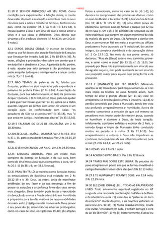 31.10 O SENHOR ABENÇOOU AO SEU POVO. Como
condição para experimentar a bênção divina, o crente
deve estar disposto e resolvido a contribuir com os seus
recursos para a obra e ministério de Deus, tanto no seu
país, como no exterior (cf. 1 Co 9.14; Fp 4.15-18). A
recusa quanto a isso é um sinal de que o nosso amor a
Deus e à sua causa é deficiente. Deus deseja que
sirvamos a Ele, e não ao dinheiro (cf. Mt 6.24; ver 2 Co 8-
9 notas).
32.1 DEPOIS DESSAS COISAS. O escritor de Crônicas
observa que foi depois dos atos de fidelidade de Ezequias
que Senaqueribe invadiu Judá (cf. 2 Rs 18-19; Is 36). Às
vezes, aflições e provações vêm sobre um crente que é
em tudo fiel e obediente a Deus. A garantia da fé, porém,
é esta: aquele que está conosco é tão grandioso que
pode aniquilar tudo que o inimigo venha a lançar contra
nós (v. 7; cf. 1 Jo 4.4).
32.7 NÃO TEMAIS. As palavras de fé, faladas por
Ezequias, podem ter sido inspiradas pela experiência e
palavras do profeta Eliseu (2 Rs 6.16). A exortação de
Ezequias, para que não temessem, ao lado da promessa
de que "conosco, o SENHOR, nosso Deus, para nos ajudar
e para guerrear nossas guerras" (v. 8), aplica-se a todos
quantos seguem ao Senhor com amor, fé sincera e um
coração puro. De conformidade com Isaías: "os
pecadores de Sião se assombraram" (Is 33.14), mas "o
que anda em justiça... habitará nas alturas" (Is 33.15,16).
32.19 E FALARAM DO DEUS DE JERUSALÉM. Ver 2 Rs
18.30 nota.
32.20 EZEQUIAS... ISAÍAS... ORARAM. Ver 2 Rs 19.1-34 e
Is 37.1-35, para a oração de Ezequias. Ver 2 Rs 19.15,19
notas.
32.21 O SENHOR ENVIOU UM ANJO. Ver 2 Rs 19.35 nota.
32.24 EZEQUIAS ADOECEU. Para um relato mais
completo da doença de Ezequias e da sua cura, bem
como do sinal miraculoso que acompanhou a cura, ver 2
Rs 20.1-11 (Is 38.1-8; ver 38.1,5 notas).
32.31 PARA TENTÁ-LO. A maneira como Ezequias tratou
os embaixadores de Babilônia está relatada em 2 Rs
20.12-19 e Is 39. Deus, às vezes, deixa de manifestar
evidências do seu favor e da sua presença, a fim de
provar os corações e a confiança firme dos seus servos
mais chegados. Deus também pode testar a veracidade
da devoção do crente a fim de adestrá-lo em humildade
e prepará-lo para tarefas maiores ou responsabilidades
de maior vulto. (1) Algumas das maneiras de Deus provar
o seu povo são: (a) circunstâncias adversas prolongadas,
como no caso de José, no Egito (Gn 39-40); (b) aflições
físicas e emocionais, como no caso de Jó (Jó 1-2); (c)
demora no cumprimento das promessas divinas, como
no caso de Abraão e Sara (Gn 15-21) e dos sonhos de José
(Gn 37; 42.6; Sl 105.17-19); (d) uma difícil prova de
obediência, como no caso de Abraão e Isaque (Gn 22) ou
do rei Saul (1 Sm 15); e (e) períodos de sequidão ou de
noite espiritual, que surgem em algum momento da vida
da maioria do povo de Deus. (2) Aprender a confiar em
Deus e permanecer fiel em meio a experiências difíceis
produzem o fruto sazonado da fé inabalável, do caráter
íntegro, da completa obediência e da aprovação divina
(cf. 2 Co 12.7-10). No meio da sua prova severa, Jó
declarou: "Mas ele [Deus] sabe o meu caminho; prove-
me, e sairei como o ouro" (Jó 23.10; cf. Zc 13.9). Ser
provado por Deus não é primeiramente um sinal do seu
desagrado ou juízo, mas pode realmente ser um sinal do
seu propósito maior para aquele cujo coração Ele está
provando.
33.13 E [MANASSÉS] LHE FEZ ORAÇÃO. Manassés
apartou-se do Deus do seu pai Ezequias e tornou-se o rei
mais ímpio da história de Judá. Mesmo assim, num
tempo de crise e grande aflição (vv. 11,12), esse rei
arrependeu-se de coração e clamou a Deus (vv. 12,13). O
perdão concedido por Deus a Manassés, tendo em vista
seu profundo arrependimento e humildade, ilustra de
maneira comovente a verdade de que até mesmo os
pecadores mais ímpios poderão receber graça, quando
se humilham e clamam a Deus, de todo coração.
Infelizmente, conforme enfatiza o escritor de 2 Reis, o
reinado longo e ímpio de Manassés tinha conduzido
muitos ao pecado e à ruína (2 Rs 21.9-15). Seu
arrependimento e retorno a Deus não impediram as
contínuas consequências da sua influência anterior para
o mal (cf. 2 Rs 24.3,4; ver 23.26 nota).
34.1 JOSIAS. Ver 2 Rs 22.1 nota.
34.14 ACHOU O LIVRO DA LEI. Ver 2 Rs 22.8 nota.
34.24 TRAREI MAL SOBRE ESTE LUGAR. Os pecados do
povo atingiram um ponto em que se tornou inevitável o
castigo divino destruidor sobre eles (ver 2 Rs 22.13 nota).
34.27 E TE HUMILHASTE PERANTE DEUS. Ver 7.14 nota;
2 Rs 22.19 nota.
34.30 ELE [O REI JOSIAS] LEU... TODAS AS PALAVRAS DO
LIVRO. Todo avivamento espiritual registrado no AT
surgiu de uma renovada proclamação da Palavra de Deus
e da obediência a ela. (1) Josias leu as "palavras do livro
do concerto" diante do povo, e os ouvintes voltaram-se
para Deus (vv. 30-33). (2) Numa ocasião anterior, Josafá
e os levitas "ensinaram em Judá, e tinham consigo o livro
da Lei do SENHOR" (17.9). (3) Posteriormente, Esdras leu
148/852
 