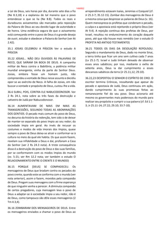 a Lei de Deus, seis horas por dia, durante sete dias a fio
(Ne 8.3,18) e a explanou de tal maneira que o povo
entendesse o que se lia (Ne 8.8). Todos os reais e
duradouros avivamentos são marcados pela reposição
da Palavra de Deus ao seu devido lugar de autoridade e
de honra. Uma evidência segura de que o avivamento
está começando entre o povo de Deus é o grande desejo
de ouvir, estudar e obedecer a Palavra do Senhor (ver At
2.42).
35.1 JOSIAS CELEBROU A PÁSCOA Ver o estudo A
PÁSCOA
35.22 JOSIAS... NÃO DEU OUVIDOS ÀS PALAVRAS DE
NECO, QUE SAÍRAM DA BOCA DE DEUS. A campanha
militar de Neco contra a Babilônia, a potência militar
mundial emergente, vinha da parte do Senhor Deus.
Josias, embora fosse um homem justo, não
compreendeu a vontade de Deus nesse assunto e decidiu
opor-se ao exército de Neco. A falha de Josias, em não
buscar a vontade e propósito de Deus, custou-lhe a vida.
36.6 SUBIU, POIS, CONTRA ELE NABUCODONOSOR. Ver
2 Rs 24.1, nota sobre as três fases da destruição e
cativeiro de Judá por Nabucodonosor.
36.14 AUMENTAVAM DE MAIS EM MAIS AS
TRANSGRESSÕES, SEGUNDO TODAS AS ABOMINAÇÕES
DOS GENTIOS. O pecado mais comum do povo de Deus,
no decurso da história da redenção, tem sido o de deixar
de manter-se separado do povo ímpio ao seu redor; da
sociedade ímpia em geral. Ao invés de recusar os
costumes e modos de vida imorais dos ímpios, quase
sempre o povo de Deus deixa-se atrair e conformar-se à
cultura no meio da qual ele habita. Os que assim fazem,
revelam sua infidelidade a Deus e daí, profanam a Casa
do Senhor (ver 2 Rs 24.3 nota). A triste consequência
disso é a destruição do povo de Deus e das suas famílias,
por se conformarem com os modos ímpios do mundo
(vv. 5-21; ver Rm 12.2 nota; ver também o estudo O
RELACIONAMENTO ENTRE O CRENTE E O MUNDO)
36.15 PORQUE [DEUS] SE COMPADECEU. Os
mensageiros de Deus que bradam contra os pecados do
povo crente, quando este se conforma com o mundo (ver
nota anterior), assim o fazem, movidos pela compaixão
de Deus. Pregam suas mensagens com a firme esperança
de que ninguém venha a perecer. A diminuta compaixão
de certos pregadores, cuja mensagem leva o povo de
Deus a adaptar-se à sociedade ímpia a seu redor, não é
de Deus, como tampouco são dEle esses mensageiros (2
Tm 4.3,4).
36.16 ZOMBARAM DOS MENSAGEIROS DE DEUS. Entre
os mensageiros enviados a chamar o povo de Deus ao
arrependimento estavam Isaías, Jeremias e Ezequiel (cf.
Jr 25.3-7; 35.12-15). Zombar dos mensageiros de Deus é
a mesma coisa que desprezar as palavras de Deus (v. 16).
Quem menospreza os profetas que condenam o pecado,
a culpa e a apostasia está rejeitando o próprio Deus (ver
At 9.4). A rejeição contínua dos profetas de Deus, por
Israel, resultou no endurecimento do coração daquele
povo, até que não houve mais remédio (ver o estudo O
PROFETA NO ANTIGO TESTAMENTO)
36.21 TODOS OS DIAS DA DESOLAÇÃO REPOUSOU.
Segundo o mandamento de Deus, dado no monte Sinai,
a terra tinha que ficar um ano sem cultivo cada 7 anos
(Lv 25.1-7). Israel e Judá tinham deixado de observar
esses anos sabáticos; por isso, mediante o exílio de
setenta anos, Deus ia dar cumprimento a esses
descansos sabáticos da terra (Jr 25.11,12; 29.10).
36.22,23 DESPERTOU O SENHOR O ESPÍRITO DE CIRO. O
escritor termina Crônicas, ressaltando que apesar do
pecado e apostasia de Judá, Deus continuou em ação,
dando cumprimento às suas promessas feitas ao
remanescente fiel do seu povo. Deus acionaria até
mesmo os governantes mais poderosos do mundo para
realizar seu propósito e cumprir a sua palavra (cf. Ed 1.1-
3; Jr 25.11-14; 27.22; 29.10; 33.7-10).
149/852
 