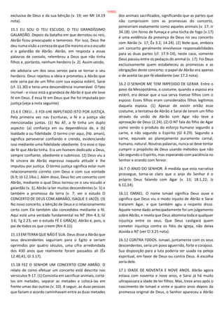 exclusiva de Deus e da sua bênção (v. 19; ver Mt 14.19
nota).
15.1 EU SOU O TEU ESCUDO, O TEU GRANDÍSSIMO
GALARDÃO. Depois da batalha em que derrotou os reis,
Abrão ficou preocupado e temeroso. Por isso, Deus lhe
deu numa visão a certeza de que Ele mesmo era o escudo
e o galardão de Abrão. Abrão, em resposta a essas
palavras de consolo, relembrou a Deus que não tinha
filhos e, portanto, nenhum herdeiro (v. 2). Assim sendo,
ele adotaria um dos seus servos para se tornar o seu
herdeiro. Deus rejeitou a ideia e prometeu a Abrão que
este seria pai de um filho com sua esposa estéril, Sarai
(cf. 11.30) e teria uma descendência inumerável. O fato
incrível - e nisso está a grandeza de Abrão é que ele teve
fé em Deus. É essa fé em Deus que lhe foi imputada por
justiça (veja a nota seguinte).
15.6 E CREU... E FOI-LHE IMPUTADO ISTO POR JUSTIÇA.
Pela primeira vez nas Escrituras, a fé e a justiça são
mencionadas juntas. (1) No AT, a fé tinha um duplo
aspecto: (a) confiança em ou dependência de, e (b)
lealdade a ou fidelidade. O termo crer aqui, (hb. aman),
significa perseverar confiando e crendo, evidenciando
isso mediante uma fidelidade obediente. Era esse o tipo
de fé que Abrão tinha. Era um homem dedicado a Deus,
sempre confiante, obediente e submisso. (2) Deus viu a
fé sincera de Abrão expressa naquela atitude e lhe
imputou por justiça. O termo justiça significa estar num
relacionamento correto com Deus e com sua vontade
(6.9; Jó 12.14ss.). Além disso, Deus fez um concerto com
Abrão, mediante o qual Deus tornou-se o seu escudo e
galardão (v. 1), Abrão ia ter muitos descendentes (v. 5) e
também a promessa da terra (v. 7; ver o estudo O
CONCERTO DE DEUS COM ABRAÃO, ISAQUE E JACÓ). (3)
No novo concerto, a bênção de Deus e o relacionamento
certo com Ele também são concedidos mediante a fé.
Aqui está uma verdade fundamental no NT (Rm 4.3; Gl
3.6; Tg 2.23; ver o estudo FÉ E GRAÇA). Abrão é, pois, o
pai de todos os que creem (Rm 4.11)
15.13 EM TERRA QUE NÃO É SUA. Deus disse a Abrão que
seus descendentes seguiriam para o Egito e seriam
oprimidos por quatro séculos, uma cifra arredondada
dos 430 anos que realmente foram passados ali (Êx
12.40,41; Gl 3.17).
15.18 FEZ O SENHOR UM CONCERTO COM ABRÃO. O
relato de como efetuar um concerto está descrito nos
versículos 9-17. (1) Consistia em sacrificar animais, cortá-
los em metades, separar as metades e colocá-las em
frente umas das outras (v. 10). A seguir, as duas pessoas
que faziam o acordo caminhavam entre as duas metades
dos animais sacrificados, significando que as partes que
não cumprissem com as promessas do concerto,
pereceriam exatamente como aqueles animais (v. 17; Jr
34.18). Um forno de fumaça e uma tocha de fogo (v.17)
é uma evidência da presença de Deus no seu concerto
com Abrão (v. 17; Êx 3.2; 14.24). (2) Note que, embora
um concerto geralmente envolvesse responsabilidades
para as duas partes (cf. 17.9-14), neste caso, somente
Deus passou entre os pedaços do animal (v. 17). Foi Deus
exclusivamente quem estabeleceu as promessas e as
obrigações deste concerto; o papel de Abrão era apenas
o de aceitá-las por fé obediente (ver 17.2 nota).
16.2 O SENHOR ME TEM IMPEDIDO DE GERAR. Entre o
povo da Mesopotâmia, o costume, quando a esposa era
estéril, era deixar que a sua serva tivesse filhos com o
esposo. Esses filhos eram considerados filhos legítimos
daquela esposa. (1) Apesar de existir então esse
costume, a tentativa de Abrão e Sarai de terem um filho
através da união de Abrão com Agar não teve a
aprovação de Deus (2.24). (2) O NT fala do filho de Agar
como sendo o produto do esforço humano segundo a
carne, e não segundo o Espírito (Gl 4.29). Segundo a
carne, equivale ao planejamento puramente carnal,
humano, natural. Noutras palavras, nunca se deve tentar
cumprir o propósito de Deus usando métodos que não
são segundo o Espírito, mas esperando com paciência no
Senhor e orando com fervor.
16.7 O ANJO DO SENHOR. À medida que esta narrativa
prossegue, torna-se claro que o anjo do Senhor é o
próprio Deus falando com Agar (v. 13; 18.1,22; Jz
6.12,14).
16.11 ISMAEL. O nome Ismael significa Deus ouve e
significa que Deus viu o modo injusto de Abrão e Sarai
tratarem Agar, e que também agiu a respeito disso.
Aquele nome dado antecipadamente foi um julgamento
sobre Abrão, e revela que Deus abomina toda e qualquer
injustiça entre os seus. Que Deus castigará quem
cometer injustiça contra os fiéis da igreja, não deixa
dúvida o NT (ver Cl 3.25 nota).
16.12 CONTRA TODOS. Ismael, juntamente com os seus
descendentes, seria um povo aguerrido, forte e corajoso.
Sua disposição para a luta poderia ser usada na peleja
espiritual, em favor de Deus ou contra Deus. A escolha
seria dele.
17.1 IDADE DE NOVENTA E NOVE ANOS. Abrão agora
estava com noventa e nove anos, e Sarai já há muito
ultrapassara a idade de ter filhos. Mas, treze anos após o
nascimento de Ismael e vinte e quatro anos depois da
promessa original de Deus, o Senhor apareceu a Abrão
15/852
 