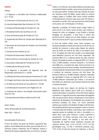 ESDRAS
Esboço
I. O Regresso a Jerusalém dos Primeiros Repatriados
(1.1—6.22)
A. O Decreto e o Provimento de Ciro (1.1-11)
B. Lista dos Repatriados Que Voltaram (2.1-70)
C. Começo da Restauração do Templo (3.1-13)
1. Restabelecimento dos Sacrifícios (3.1-6)
2. Início da Reconstrução do Templo (3.7-13)
D. Suspensão das Obras do Templo pela Oposição (4.1-
24)
E. Recomeço da Construção do Templo e Sua Conclusão
(5.1—6.18)
1. O Estímulo dos Profetas (5.1,2)
2. Protesto do Governador Tatenai (5.3-17)
3. Dario Confirma a Construção do Templo (6.1-12)
4. Conclusão e Dedicação do Templo (6.13-18)
F. Celebração da Páscoa (6.19-22)
II. O Regresso a Jerusalém da Segunda Leva de
Repatriados sob Esdras (7.1—10.44)
A. A Missão de Esdras Autorizada por Artaxerxes (7.1-28)
B. A Viagem de Esdras e dos Seus Companheiros (8.1-36)
C. As Reformas de Esdras em Jerusalém (9.1—10.44)
1. Condenação de Casamento com Pagãos (9.1-4)
2. Confissão de Esdras e Sua Oração Intercessória pelo
Povo (9.5-15)
3. Arrependimento Público e Reforma (10.1-44)
Autor: Esdras
Tema: Restauração de um Remanescente
Data: 450 — 420 a.C.
Considerações Preliminares
O livro de Esdras faz parte da história sequencial dos
judeus, escrita depois de seu exílio, que consiste de 1 e 2
Crônicas, Esdras e Neemias. No AT hebraico, Esdras e
Neemias formavam originalmente um só livro e, de igual
modo, 1 e 2 Crônicas. Os eruditos bíblicos entendem que
a inspirada história contida nesses livros provinha de um
só autor pós-exílico. Embora não haja menção do autor
em nenhuma parte da Bíblia, quase todos os autores
antigos judeus e cristãos, bem como muitos eruditos
contemporâneos concluem que esse autor foi Esdras, o
sacerdote e escriba. Para mais pormenores sobre Esdras
como autor, ver a introdução a 1 Crônicas.
Segundo a tradição, foi Esdras quem coligiu todos os
livros do AT e os reuniu numa só obra, que instituiu a
liturgia do culto na sinagoga, e que fundou a Grande
Sinagoga em Jerusalém, a qual fixou o cânon das
Escrituras do AT. Esdras era um líder piedoso, em tudo
fiel às Escrituras do AT e que as amava ardorosamente.
O livro de Esdras relata como Deus cumpriu sua
promessa profética através de Jeremias (Jr 29.10-14), no
sentido de restaurar o povo judeu depois de setenta
anos de exílio, ao trazê-lo de volta à sua própria terra
(1.1). O colapso de Judá como nação e sua deportação
para Babilônia ocorrera em três levas separadas. Na
primeira (605 a.C.), a nobreza jovem de Judá, inclusive
Daniel, foi levada ao exílio; na segunda (597 a.C.), foram
mais 11.000 exilados, inclusive Ezequiel; e na terceira
leva (586 a.C.), o restante de Judá, menos Jeremias e os
mais pobres da terra foram levados. Semelhantemente,
a restauração do remanescente exílico, em cumprimento
à profecia de Jeremias, ocorreu em três levas. Na
primeira (538 a.C.), 50.000 exilados voltaram, liderados
por Zorobabel e Jesua; na segunda (457 a.C.), mais de
17.000 voltaram conduzidos por Esdras; e na terceira
leva (444 a.C.), Neemias e seus homens levaram de volta
o restante do povo.
Cerca de dois anos depois da derrota do império
babilônico pelo império persa (539 a.C.), começou o
retorno dos judeus à sua pátria. O livro de Esdras registra
a primeira e a segunda levas de repatriados abrangendo
três reis persas (Ciro, Dario e Artaxerxes) e cinco líderes
espirituais de destaque: (1) Zorobabel, que conduziu os
primeiros exilados; (2) Jesua, um sumo sacerdote
piedoso que auxiliou a Zorobabel; (3) Ageu e (4) Zacarias,
dois profetas de Deus que encorajavam o povo a concluir
a reconstrução do templo; e (5) Esdras, que conduziu o
segundo grupo de exilados de volta a Jerusalém, e a
quem Deus usou para restaurar o povo, espiritual e
moralmente. Se Esdras escreveu esse livro, como é
geralmente aceito, ele compôs a sua obra sob a
inspiração do Espírito Santo mediante consulta aos
arquivos oficiais (e.g., 1.2-4; 4.11-22; 5.7-17; 6.1-12),
genealogias (e.g., 2.1-70), e memórias pessoais (e.g.,
7.27—9.15). O livro foi escrito em hebraico, a não ser
150/852
 