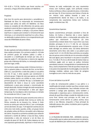 4.8—6.18 e 7.12-26, trechos que foram escritos em
aramaico, a língua oficial dos exilados em Babilônia.
Propósito
Este livro foi escrito para demonstrar a providência e
fidelidade de Deus na restauração do remanescente
judaico que voltou do exílio em Babilônia. (1) Deus
moveu os corações de três diferentes reis persas, para
ajudarem o povo de Deus a regressar à pátria, a repovoar
Jerusalém e a reedificar o templo; e (2) proveu líderes
espirituais e capazes para conduzir o remanescente que
retornava, a um avivamento espiritual no culto a Deus,
na dedicação à palavra divina e no arrependimento por
causa da infidelidade do povo a Deus.
Visão Panorâmica
Os dez capítulos de Esdras dividem-se naturalmente em
duas seções principais: (1) a primeira seção (1—6) trata
do primeiro grupo de exilados judeus a voltar a
Jerusalém e a reedificação do templo por eles; (2) a
segunda seção (7—10) descreve o retorno do segundo
grupo sob a liderança de Esdras, e a renovação espiritual
que teve lugar, então.
(1) A primeira seção começa onde 2 Crônicas termina —
com o cativeiro judeu e o decreto de Ciro, rei da Pérsia
(538 a.C.), que permitiu a volta dos judeus à sua pátria
(1.1-11). O cap. 2 alista aqueles que constituíram o
primeiro grupo. É digno de nota que apenas uns 50.000
exilados judeus dentre um milhão ou mais, vieram no
primeiro grupo (1.5; 2.64,65). No cap. 3, Zorobabel (um
descendente de Davi) e Jesua (o sumo sacerdote)
mobilizaram o povo para começar a reconstrução do
templo destruído. Astutos inimigos de Judá manipularam
meios políticos e interromperam a obra por algum
tempo (cap. 4), mas depois a obra recomeçou e o templo
foi concluído em 516 a.C. (caps. 5; 6).
(2) Houve um intervalo de quase sessenta anos entre os
caps. 6 e 7. Nesse período Ester tornou-se rainha da
Pérsia, consorte do rei Assuero (i.e., Xerxes I). Ester
tornou-se rainha por volta de 478 a.C. (ver a introdução
ao livro de Ester). Os caps. 7 e 8 registram eventos de uns
vinte anos mais tarde, quando, então, um grupo menor
de exilados voltou da Pérsia a Jerusalém sob a liderança
de Esdras. Enquanto os primeiros exilados que voltaram
realizaram a tarefa de edificar a Casa de Deus, Esdras
empreendeu a obra de restaurar a Lei de Deus no
coração do povo (cf. Ne 8.1-8). Esdras deparou-se com
uma apostasia generalizada, espiritual e moral entre os
homens de Judá, evidenciada nos seus casamentos
mistos com mulheres pagãs. Com profunda tristeza
Esdras confessou a Deus o pecado do povo, e intercedeu
por ele (cap. 9). O livro termina com Esdras à frente de
um imenso culto público levando o povo ao
arrependimento diante de Deus e de todos, e ao
rompimento dos casamentos ilícitos com mulheres
pagãs, incrédulas (cap. 10).
Características Especiais
Quatro características principais assinalam o livro de
Esdras. (1) Esdras e Neemias são o único registro
histórico da Bíblia sobre a restauração pós-exílica dos
judeus que retornaram à Palestina. (2) Uma
característica notável deste livro é que entre suas duas
divisões principais (1—6 e 7—10) há um intervalo
histórico de aproximadamente sessenta anos. O livro
todo abrange uns oitenta anos. (3) Esdras demonstra
claramente como Deus vela sobre a sua palavra para
cumpri-la (cf. Jr 1.12; 29.10); Deus controlou os corações
dos reis persas como o leito de um rio comanda a direção
das suas águas, para reconduzir o seu povo à sua pátria
(1.1; 7.11-28; cf. Pv 21.1). (4) O modo de Esdras tratar as
mulheres pagãs com as quais os judeus (inclusive
sacerdotes) casaram, transgredindo os mandamentos de
Deus, ilustra amplamente o fato de que Deus requer que
o seu povo viva separado do mundo pagão, e às vezes Ele
emprega medidas radicais para tratar da perigosa
transigência com o mal no meio do seu povo.
O Livro de Esdras à Luz do NT
A volta do remanescente judaico à sua pátria e a
reedificação do templo revelam que Deus sempre anela
restaurar os desobedientes. Seus métodos incluem não
somente o castigo pela apostasia, como também a
restauração e esperança para o remanescente crente,
através do qual Deus dirige o caudal da redenção no seu
curso final. Vemos esse princípio no NT, onde um
remanescente crente dentre os judeus aceitou Jesus
como o seu Messias, enquanto o fluxo principal da
redenção passou dos judeus incrédulos para os gentios
na igreja primitiva.
COMENTÁRIO
1.1 A PALAVRA DO SENHOR, POR... JEREMIAS. Jeremias
tinha predito que os judeus permaneceriam no cativeiro,
no país de Babilônia por setenta anos, para então voltar
151/852
 