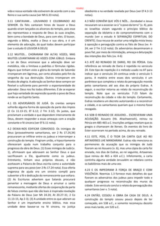vida e nossa vontade não estiverem de acordo com o seu
Reino e sua santa causa (ver Mt 6.33 nota).
3.11 CANTAVAM... LOUVANDO E CELEBRANDO AO
SENHOR. Os fiéis cantaram hinos de louvor a Deus
quando viram lançados os alicerces do templo, pois esse
ato representava a resposta de Deus às suas orações,
bem como a bondade de Deus, para com eles. O louvor,
segundo a Bíblia, exalta a Deus e sua obra, e é um
elemento de adoração, do qual todos devem participar
(ver o estudo O LOUVOR A DEUS)
3.12 MUITOS... CHORARAM EM ALTAS VOZES; MAS
MUITOS LEVANTARAM AS VOZES COM JÚBILO. Embora
a Lei de Deus ensinasse que a adoração deve ser
metódica, não a limitava a padrões e fórmulas rígidas.
Alguns que tinham visto a glória do templo de Salomão
irromperam em lágrimas, por certo aliviados pelo fim da
vergonha da sua destruição. Outros irromperam em
brados de alegria. A adoração ao Senhor deve sempre ser
flexível o suficiente para permitir a espontaneidade do
adorador. Deus nos fez todos diferentes. É de se esperar
que haja variedade de expressão quando o povo de Deus
rende-se ao Espírito Santo.
4.1 OS ADVERSÁRIOS DE JUDÁ. Os crentes sempre
sofrerão alguma forma de oposição da parte dos ímpios
(2 Co 11.13-15; Ef 6.12; 2 Tm 3.12). Os justos, que
proclamam a verdade e que dependem inteiramente de
Deus, devem responder a essas ameaças com a oração
constante e fé sincera (ver Ef 6.11 nota).
4.2 DEIXAI-NOS EDIFICAR CONVOSCO. Os inimigos de
Deus (provavelmente samaritanos, ver 2 Rs 17.24,34)
procuraram se infiltrar entre os judeus e interromper a
construção do templo. Fingiram união, e hipocritamente
ofereceram ajuda num trabalho conjunto para o
progresso da obra de Deus. (1) Esses inimigos de Judá (v.
1), afirmavam que adoravam ao Senhor Deus e que
sacrificavam a Ele, igualmente como os judeus.
Entretanto, tinham seus próprios deuses, e não
aceitavam a Palavra de Deus escrita como a autoridade
suprema para seu povo (ver 2 Rs 17.24 nota). Essa oferta
enganosa de ajuda era um sinistro complô para
subverter a fé e dedicação do remanescente que voltara.
(2) As Escrituras advertem que Satanás procurará
perverter a mensagem de Deus e arruinar o santo
remanescente, mediante ofertas de cooperação da parte
de falsos crentes que não são leais à inspirada revelação
da Palavra de Deus (ver Mt 24.24; At 20.27-31; 2 Co
11.13-15; Ap 2-3). (3) A unidade entre os que adoram ao
Senhor é um importante ensino bíblico, mas essa
unidade deve basear-se na fé sincera, na justiça
obediente e na verdade revelada por Deus (ver Ef 4.3-13
notas).
4.3 NÃO CONVÉM QUE VÓS E NÓS... Zorobabel e Jesua
recusaram-se a associar-se à "o povo da terra" (v. 4), pois
os israelitas viviam segundo o princípio bíblico da
separação da idolatria e do comprometimento com o
mundo (ver o estudo A SEPARAÇÃO ESPIRITUAL DO
CRENTE). Essa recusa de aceitar uma religião mista levou
à oposição e perseguição contra os fiéis de Deus (vv. 4-
24; ver 2 Tm 3.12 nota). Os adversários desanimaram o
povo fiel, por meio de intimidação, ameaça e deturpação
das intenções dos fiéis (vv. 4-6)
4.5 ATÉ AO REINADO DE DARIO, REI DA PÉRSIA. Esta
referência ao reinado de Dario é repetida no versículo
24. Este tipo de repetição é o método usado no AT para
indicar que o versículo 24 continua onde o versículo 5
parou. A matéria entre esses dois versículos é um
parêntese que completa o relato da perseguição movida
pelos samaritanos até aos dias do próprio Esdras. A
seguir, o escritor retorna ao relato da reconstrução do
templo. Note que os versículos 7-23 falam da
reconstrução da cidade e não do templo. Certamente,
Esdras recebera um decreto autorizando-o a reconstruir
a cidade, e os samaritanos queriam que o mesmo fosse
revogado.
4.6 SOB O REINADO DE ASSUERO... ESCREVERAM UMA
ACUSAÇÃO. Assuero (hb. Ahashwerosh), reinou na
Pérsia em 485-465 a.C. Inscrições antigas revelam que os
gregos o chamavam de Xerxes. Os eventos do livro de
Ester ocorreram no período acima, do seu reinado.
4.11 ESTE, POIS, É O TEOR DA CARTA QUE AO REI
ARTAXERXES LHE MANDARAM. Esdras não menciona os
pormenores da acusação que os inimigos de Judá
fizeram ao rei Assuero (v. 6), mas uma cópia da carta foi
enviada, nos dias de Esdras, ao rei seguinte, Artaxerxes
(que reinou de 465 a 424 a.C.). Infelizmente, a carta
continha alguma verdade Jerusalém se rebelara contra
os babilônios mais de uma vez.
4.23 E OS IMPEDIRAM À FORÇA DE BRAÇO E COM
VIOLÊNCIA. Neemias 1.3 fornece mais detalhes do que
fizeram os adversários dos judeus para impedir todo e
qualquer progresso na reconstrução dos muros da
cidade. Este versículo conclui o relato da perseguição dos
samaritanos (ver v. 5 nota).
4.24 ENTÃO, CESSOU A OBRA DA CASA DE DEUS. A
construção do templo cessou pouco depois de ter
começado, em 538 a.C., e somente recomeçou dezoito
anos mais tarde, em 520 a.C.
153/852
 