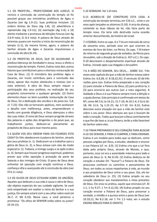 5.1 OS PROFETAS... PROFETIZARAM AOS JUDEUS. O
reinício e conclusão da construção do templo só foi
possível graças aos ministérios proféticos de Ageu e
Zacarias (ver Ag 1.9-11). Suas profecias incluíam: (1)
ordens diretas de Deus (Ag 1.8); (2) advertência e
repreensão (Ag 1.9-11); (3) exortação (Ag 2.4); e (4)
alento mediante a promessa de bênçãos futuras (ver Ag
2.6-9 nota; Zc 8.3 nota). A palavra de Deus através de
Jeremias pusera em marcha o início da reconstrução do
templo (1.1); da mesma forma, agora, a palavra do
Senhor através de Ageu e Zacarias impulsionava a
conclusão da obra (6.14).
5.2 OS PROFETAS DE DEUS, QUE OS AJUDAVAM. A
piedosa liderança de Zorobabel e Jesua, levou a efeito a
reconstrução do templo. Porém, Esdras nota dois outros
fatores que contribuíram para a vitoriosa restauração da
Casa de Deus. (1) O ministério dos profetas Ageu e
Zacarias, em muito contribuiu para a conclusão das
obras, apesar dos muitos obstáculos e reveses (ver a
nota anterior). A obra de Deus sempre requer a
participação dos seus profetas, na realização do seu
propósito concernente a qualquer geração. (2) Outro
elemento-chave na bem-sucedida restauração da Casa
de Deus, foi a dedicação dos anciãos e do povo (vv. 5,8;
cf. 7.23). Eles não se tornaram apáticos, nem aceitaram
o desafio com indiferença, antes, empreenderam a
tarefa com grande diligência, e Deus abençoou a obra
das suas mãos. O reino de Deus sempre progride através
das palavras e ações dos dirigentes e do povo que, ao
trabalharem juntos, dedicam-se plenamente ao
propósito de Deus para esse mesmo povo.
5.3 QUEM VOS DEU ORDEM PARA EDI-FICARDES ESTA
CASA? Os fiéis obedeceram à palavra do Senhor, através
dos seus profetas (v. 1). Dedicaram-se a trabalhar para a
glória de Deus (v. 2), e Deus estava com eles de modo
especial (v. 5). Todavia, o inimigo surgiu e se opôs à obra
(v. 3). Sempre que houver progresso espiritual, podemos
prever que virão oposição e provação da parte de
Satanás e dos inimigos de Cristo. O povo de Deus deve
enfrentar tal oposição com oração contínua a Deus,
confiança nEle e avançando até à conclusão da obra (ver
Ef 6.11 nota).
5.5 OS OLHOS DE DEUS ESTAVAM SOBRE OS ANCIÃOS.
Aqueles que dedicam a sua vida à causa e obra de Deus,
são objetos especiais do seu cuidado vigilante. Se você
está empenhado em exaltar o reino do Senhor e a sua
justiça, Ele sempre estará com o seu olhar sobre você (Jó
36.7; cf. Mt 6.33). Nesse caso, a você pertence a
promessa: "Os olhos do SENHOR estão sobre os justos"
(Sl 34.15).
5.16 SESBAZAR. Ver 1.8 nota.
6.15 ACABOU-SE [DE CONSTRUIR] ESTA CASA. A
construção do templo terminou em 516 a.C., vinte e um
anos após lançados os alicerces (3.10). A arca da aliança,
contendo as duas tábuas da lei, não fazia parte do
templo novo. Ela teria sido destruída numa ocasião
anterior desconhecida, da história de Israel.
7.1 ESDRAS. Entre os caps. 6 e 7 há um intervalo de cerca
de sessenta anos, período esse em que ocorrem os
eventos do livro de Ester, na Pérsia. Os caps. 7-8 tratam
do retorno do segundo grupo de exilados, da Pérsia para
Jerusalém, sob a direção de Esdras (c. 457 a.C.). Os caps.
9-10 descrevem o despertamento espiritual através de
Esdras, iniciado após sua chegada a Jerusalém.
7.6 A MÃO DO SENHOR, SEU DEUS,... SOBRE ELE. Três
vezes este capítulo diz que a mão do Senhor estava sobre
Esdras (vv. 6,9,28; cf. 8.18,22,31). O versículo 10 dá três
razões para isso. Esdras tinha preparado o seu coração
(1) para estudar a Palavra de Deus; (2) para praticá-la; e
(3) para ensiná-la aos outros (ver a nota seguinte). A
lealdade a Deus e à sua Palavra sempre trará a bênção e
a ajuda divinas. Este princípio é confirmado em textos do
NT, como Mt 5.6; Jo 14.21; 15.7-10; At 10.1-4; 2 Co 6.16-
18; Hb 11.6; Tg 1.21-25; Ap 3.7-10. Em 8.22, Esdras
descreve outra situação em que a mão do Senhor está
sobre o seu povo: Deus abençoa aos que o buscam de
todo o coração. Todos que buscam a Deus contritamente
e que lhe são leais e, à sua Palavra, terão a mão favorável
do Senhor sobre eles.
7.10 TINHA PREPARADO O SEU CORAÇÃO PARA BUSCAR
A LEI DO SENHOR, E PARA A CUMPRIR, E PARA ENSINAR.
Esdras é um modelo para todos que se dedicam, como
pessoas ungidas por Deus, a estudar, obedecer e ensinar
a sua Palavra (cf. vv. 6,9). (1) Esdras cria que a Lei fora
dada pelo próprio Deus, através de Moisés, e que,
portanto, essa Lei era a autoridade máxima para todo o
povo de Deus (v. 6; Ne 8.14). (2) Esdras dedicou-se de
coração a estudar (lit. "buscar") a Palavra de Deus. Ele
procurava conhecer os caminhos e pensamentos de
Deus, em todas as coisas respeitantes à vida, ao mundo
e aos propósitos de Deus entre o seu povo. Daí, ele ter
sabedoria de Deus (v. 25). (3) Esdras propôs no seu
coração obedecer aos mandamentos e retos preceitos
de Deus. Ele vivia na prática, aquilo que ensinava (cf. At
1.1; 1 Co 9.27; 1 Tm 4.12,16). (4) Esdras propôs no seu
coração ensinar a Palavra de Deus, para preservar a
verdade, a retidão e a pureza entre o povo de Deus (ver
10.10,11; Ne 8.2-18; ver 1 Tm 1.5 nota; ver o estudo
ENSINO BÍBLICO PARA O CRENTE)
154/852
 