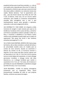 propósito de Deus para Israel fosse mantido, i.e., o de ser
uma nação santa, separada para Deus (ver 9.2 nota). (3)
Foi necessário o divórcio aqui, para que o povo de Israel
não viesse adotar a idolatria e os costumes imorais das
nações. Moisés declarou: "nem te aparentarás com
elas... pois elas fariam desviar teus filhos de mim" (Dt
7.3,4). O divórcio, neste caso, era um recurso radical
necessário, para impedir as sucessivas consequências
causadas pela transigência com o mal, o que
inevitavelmente levaria outra geração à apostasia,
colocando-a sob severo julgamento divino.
10.4 ESFORÇA-TE E FAZE ASSIM. Um dirigente cristão
necessita de coragem e ação resoluta para opor-se às
tendências mundanas entre o povo de Deus, conclamar
com fervor os pecadores a deixar o pecado e voltar-se a
Deus, e incentivar a obediência à sua Palavra. Esdras
revelou essas qualidades quando exigiu que os judeus se
separassem "dos povos das terras e das mulheres
estranhas [estrangeiras]" (v. 11).
10.11 FAZEI A SUA VONTADE; APARTAI-VOS. Nesta etapa
da história, não se deve considerar a atitude de Esdras e
da comunidade israelita como um modelo para os
crentes do novo concerto. Quanto ao casamento e
divórcio de crentes no NT, as Escrituras ensinam o
seguinte: (1) Um crente não deve contrair núpcias com
um descrente (1 Co 7.39; cf. 2 Co 6.14). (2) Se a pessoa
torna-se crente depois do casamento, e o outro cônjuge
permanece incrédulo, o cônjuge crente não deve
divorciar-se, se o cônjuge incrédulo quer manter o
casamento (1 Co 7.12; ver 7.14 nota). (3) O divórcio é
permitido em caso de infidelidade ou abandono conjugal
(ver Mt 19.9 nota; 1 Co 7.11,15 notas).
10.44 MULHERES... FILHOS. As esposas estrangeiras
juntamente com os respectivos filhos, foram
provavelmente mandadas de volta às suas próprias
famílias, conforme seus povos de origem.
156/852
 