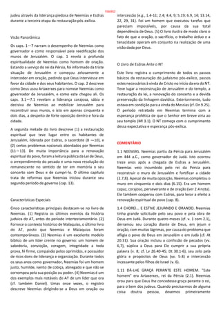 judeu através da liderança piedosa de Neemias e Esdras
durante a terceira etapa da restauração pós-exílica.
Visão Panorâmica
Os caps. 1—7 narram o desempenho de Neemias como
governador e como responsável pela reedificação dos
muros de Jerusalém. O cap. 1 revela a profunda
espiritualidade de Neemias como homem de oração.
Estando a serviço do rei da Pérsia, foi informado da triste
situação de Jerusalém e começou zelosamente a
interceder em oração, pedindo que Deus interviesse em
favor da cidade e dos seus habitantes. O cap. 2 descreve
como Deus usou Artaxerxes para nomear Neemias como
governador de Jerusalém, e como este chegou ali. Os
caps. 3.1—7.1 revelam a liderança corajosa, sábia e
decisiva de Neemias ao mobilizar Jerusalém para
reconstruir seus muros, e isto em apenas cinquenta e
dois dias, a despeito de forte oposição dentro e fora da
cidade.
A segunda metade do livro descreve (1) a restauração
espiritual que teve lugar entre os habitantes de
Jerusalém, liderada por Esdras, o sacerdote (8 —10), e
(2) certos problemas nacionais abordados por Neemias
(11—13). De muita importância para a renovação
espiritual do povo, foram a leitura pública da Lei de Deus,
o arrependimento do pecado e uma nova resolução do
remanescente no sentido de ter em memória o seu
concerto com Deus e de cumpri-lo. O último capítulo
trata de reformas que Neemias iniciou durante seu
segundo período de governo (cap. 13).
Características Especiais
Cinco características principais destacam-se no livro de
Neemias. (1) Registra os últimos eventos da história
judaica do AT, antes do período intertestamentário. (2)
Fornece o contexto histórico de Malaquias, o último livro
do AT, posto que Neemias e Malaquias foram
contemporâneos. (3) Neemias é um excelente modelo
bíblico de um líder crente no governo: um homem de
sabedoria, convicção, coragem, integridade a toda
prova, fé firme, compaixão pelos oprimidos, e possuidor
de ricos dons de liderança e organização. Durante todos
os seus anos como governador, Neemias foi um homem
justo, humilde, isento de cobiça, abnegado e que não se
corrompeu pela sua posição ou poder. (4) Neemias é um
dos exemplos mais notáveis do AT de um líder que ora
(cf. também Daniel). Umas onze vezes, o registro
descreve Neemias dirigindo-se a Deus em oração ou
intercessão (e.g., 1.4-11; 2.4; 4.4, 9; 5.19; 6.9, 14; 13.14,
22, 29, 31). Foi um homem que executou tarefas que
pareciam impossíveis, por causa da sua total
dependência de Deus. (5) O livro ilustra de modo claro o
fato de que a oração, o sacrifício, o trabalho árduo e a
tenacidade operam em conjunto na realização de uma
visão dada por Deus.
O Livro de Esdras Ante o NT
Este livro registra o cumprimento de todos os passos
básicos da restauração do judaísmo pós-exílico, passos
estes necessários à vinda de Cristo no início da era do NT.
Teve lugar a reconstrução de Jerusalém e do templo, a
restauração da lei, a renovação do concerto e a devida
preservação da linhagem davídica. Exteriormente, tudo
estava em condição para a vinda do Messias (cf. Dn 9.25).
O período retratado em Neemias termina com a
esperança profética de que o Senhor em breve viria ao
seu templo (Ml 3.1). O NT começa com o cumprimento
dessa expectativa e esperança pós-exílica.
COMENTÁRIO
1.1 NEEMIAS. Neemias partiu da Pérsia para Jerusalém
em 444 a.C., como governador de Judá. Isto ocorreu
treze anos após a chegada de Esdras a Jerusalém.
Neemias veio incumbido pelo rei da Pérsia para
reconstruir o muro de Jerusalém e fortificar a cidade
(2.7,8). Apesar de muita oposição, Neemias completou o
muro em cinquenta e dois dias (6.15). Era um homem
capaz, corajoso, perseverante e de oração (ver 2.4 nota).
Ele também cooperou com Esdras, para levar a efeito a
renovação espiritual do povo (cap. 8).
1.4 CHOREI... E ESTIVE JEJUANDO E ORANDO. Neemias
tinha grande solicitude pelo seu povo e pela obra de
Deus em Judá. Durante quatro meses (cf. v. 1 com 2.1),
derramou seu coração diante de Deus, em jejum e
oração, com muitas lágrimas, por causa do problema que
afligia o povo de Deus em Jerusalém e em Judá (cf. At
20.31). Sua oração incluiu a confissão de pecados (vv.
6,7), súplica a Deus para Ele cumprir a sua própria
palavra (v. 8; cf. Lv 26.40-45; Dt 30.1-6), seu zelo pela
glória e propósitos de Deus (vv. 5-8) e intercessão
incessante pelos filhos de Israel (v. 6).
1.11 DÁ-LHE GRAÇA PERANTE ESTE HOMEM. "Este
homem" era Artaxerxes, rei da Pérsia (2.1). Neemias
orou para que Deus lhe concedesse graça perante o rei,
para o bem dos judeus. Quando precisarmos de alguma
coisa doutra pessoa, devemos primeiramente
158/852
 